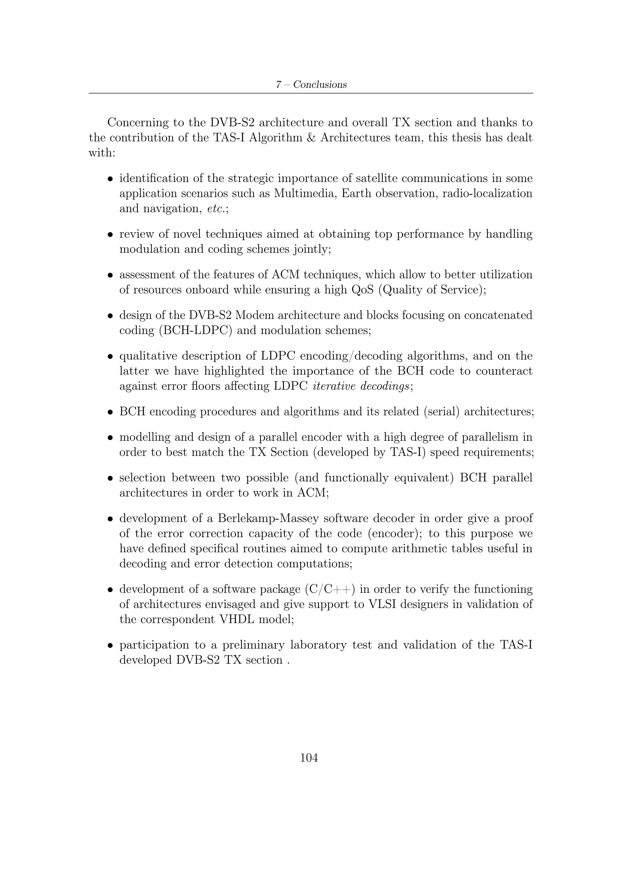 Appendix A

Galois (or Finite) Fields

In this appendix we introduce some basic coding concepts related to error correction
coding with a particular focus on mathematical tools come in useful through DVB-
S2 FEC encoding. Obviously, we do not provide a complete treatment of such a
rigorous and abstract mathematical theory. First, because it not so worth for our
purposes; second, because there are several books written over Coding Theory where
is exhaustively and rigorously explained all that could be necessary. Therefore, for
any further information over the next presented topics, the reader could refer, for
example, to [15] or [9].
    In engineering application it is often necessary ﬁnding a reasonable trade-oﬀ
between system complexity and performance achieved. On the one hand, elementary
decoding approach is simpler, but, on the other hand, its computational burden
increases exponentially with the length of code. Algebraic decoding represents a
valid alternative to overcome such a huge complexity grow.
    The key idea concerning the algebraic coding is that of giving codes some
algebraic structure to be exploited for decoding purposes. When length of block
become rather great decoding turn out to be somewhat intractable. For example,
the hard decision on the minimum distance between received sequence and codeword
requires a computational eﬀort and a big amount of memory, both increasing with
the length of code. An other approach is the standard array decoding. Unfortunately,
this also turns out to be too expensive when the block dimensions become large. In
particular, its memory requirements make this approach rather unattractive.
    Algebraic coding/decoding is based on a large extent of powerful and elegant
algebraic structures called ﬁnite ﬁelds. A ﬁeld is essentially a set of elements where
addition, subtraction, multiplication and division operations yield always an element
within such set. A well known example of a ﬁeld is R, the inﬁnite ﬁeld of real
numbers. Although the following observation could be rather trivial, the need of such
an algebraic structure is straightforward. Finite ﬁelds act as the most common real
ﬁelds. The unique diﬀerence is that the size of the set is ﬁnite as, for example, an

                                         105
 