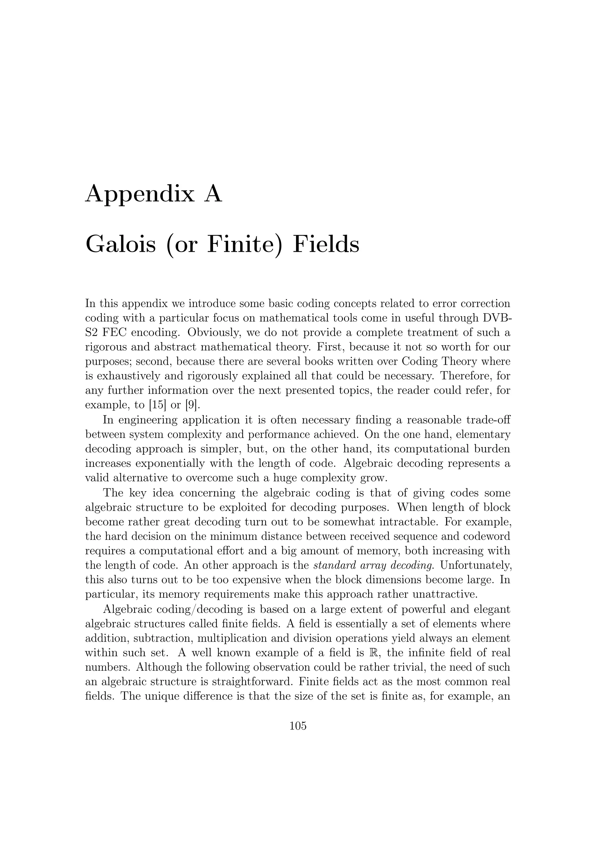A – Galois (or Finite) Fields


ensemble of codewords. Note, for example, that any codeword could not be decoded
by Berlekamp-Massey algorithm or Galois Field Transform if inverse property was
not satisﬁed.
   Although the preliminary concepts over axioms and elementary algebraic struc-
tures which lead to rigorous mathematical deﬁnition of ﬁeld properties are even
important, the real core of this appendix is the part as to factorization of a ‘special
polynomial’. This operation provides, together with some elementary knowledge on
the Coding Theory, a powerful tool to design and well understand algebraic encoding
and decoding algorithms.


A.1      Algebraic Structures: a Glance
Before discussing properties of ﬁnite ﬁelds, let us deﬁne some preliminary algebraic
structures. Let us start from the deﬁnition of groups. On this sets it is possible
to deﬁne some (binary) operations between their elements. To be called a group,
operations over such a set must satisfy these following algebraic properties.

Deﬁnition A.1.1. A binary operation ∗ on a set assigns to each ordered pair of
elements of the set (a, b) some element of the set. (This is deﬁned as closed binary
operation.)

Deﬁnition A.1.2. A group is a set G, + together with a binary operation ∗ on G
such that:

 G1 The operator is associative: for any a, b, c ∈ G, (a ∗ b) ∗ c = a ∗ (b ∗ c).

 G2 There is an element e ∈ G called the identity element such that a ∗ e = e ∗ a
    for all a ∈ G.

 G3 For every a ∈ G, there is an element b ∈ G known as the inverse of a such that
    a ∗ b = e The inverse of a is sometimes denotes as a−1 (when the operator ∗ is
    multiplication-like) or as −a (when the operator ∗ is addition-like).

 G4 If also a ∗ b is equal to b ∗ a, the group is also an abelian (or commutative)
    group.

   If the commutative property holds then a group is said abelian. It is possible to
deﬁne an algebraic structure as a group also on a ﬁnite set of elements, as well as on
those inﬁnite.

Deﬁnition A.1.3. If G has a ﬁnite number of elements, it is said to be a ﬁnite
group. Furthermore, such number is called the order (or the cardinality) of the
group.

                                          106
 
