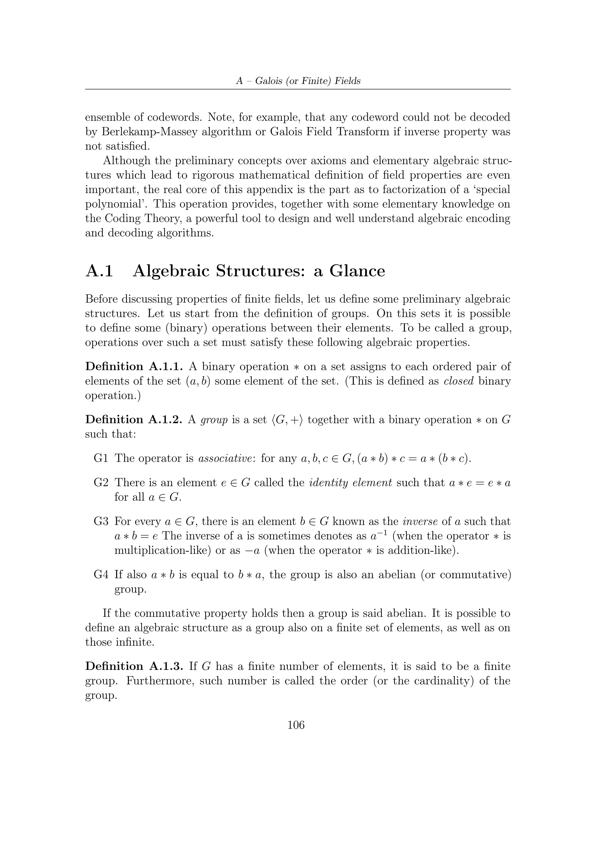 A.2 – How Do We Get Galois Fields?


   Let Zn , + denote addition on the numbers {0, 1, . . . , n − 1} modulo n. Clearly
such set is an abelian group, since, as it is shown in explicative Table A.2 (which can
be easily generalized) 0 is the identity element appearing in each column; moreover,
the uniqueness of solution proves associative property; furthermore, the addition
table or its generalization is symmetric and thus the operation is commutative.
   Let us now introduce another algebraic structure, the ring, which will be later
helpful in the examination of cyclic codes. Diﬀerently from groups, rings have two
binary operation associated with them.
Deﬁnition A.1.4. A ring (loosely speaking) is a set where addition, subtraction
and multiplication are possible. Formally, R is an additive abelian group, together
with a multiplication satisfying ab = ba, a(b + c) = ab + ac, (ab)c = a(bc), and which
contains an identity element 1 such that 1 · a = a.
    As also shown in Table A.2, the multiplication under Zn does not form a group:
there is a presence of zeros in correspondence of columns which denote the nonzero
elements (see the next section for the zero divisor formal deﬁnition). In fact, in a
ring, not every element has a multiplicative inverse, whereas, in a ﬁeld, the familiar
arithmetic operations that take place in the usual real numbers are all available.
Deﬁnition A.1.5. A ﬁeld is a set of objects F on which the operations of addition
and multiplication, subtraction (or additive inverse), and division (or multiplicative
inverse) apply in a manner analogous to the way these operation work for real
numbers. That is
 F1 The elements of F form an abelian (or commutative) group under addition.
 F2 The non-zero elements of F form an abelian group under multiplication.

                                 +   0   1     2   3   4
                                 0   0   1     2   3   4
                                 1   1   2     3   4   0
                                 2   2   3     4   0   1
                                 3   3   4     0   1   2
                                 4   4   0     1   2   3

                        Table A.1: Addition table under Z5



A.2      How Do We Get Galois Fields?
Let us now try to ﬁnd a relationship between groups and ﬁelds. More speciﬁcally,
starting from the rings with addition and multiplication operations modulo n, we

                                         107
 