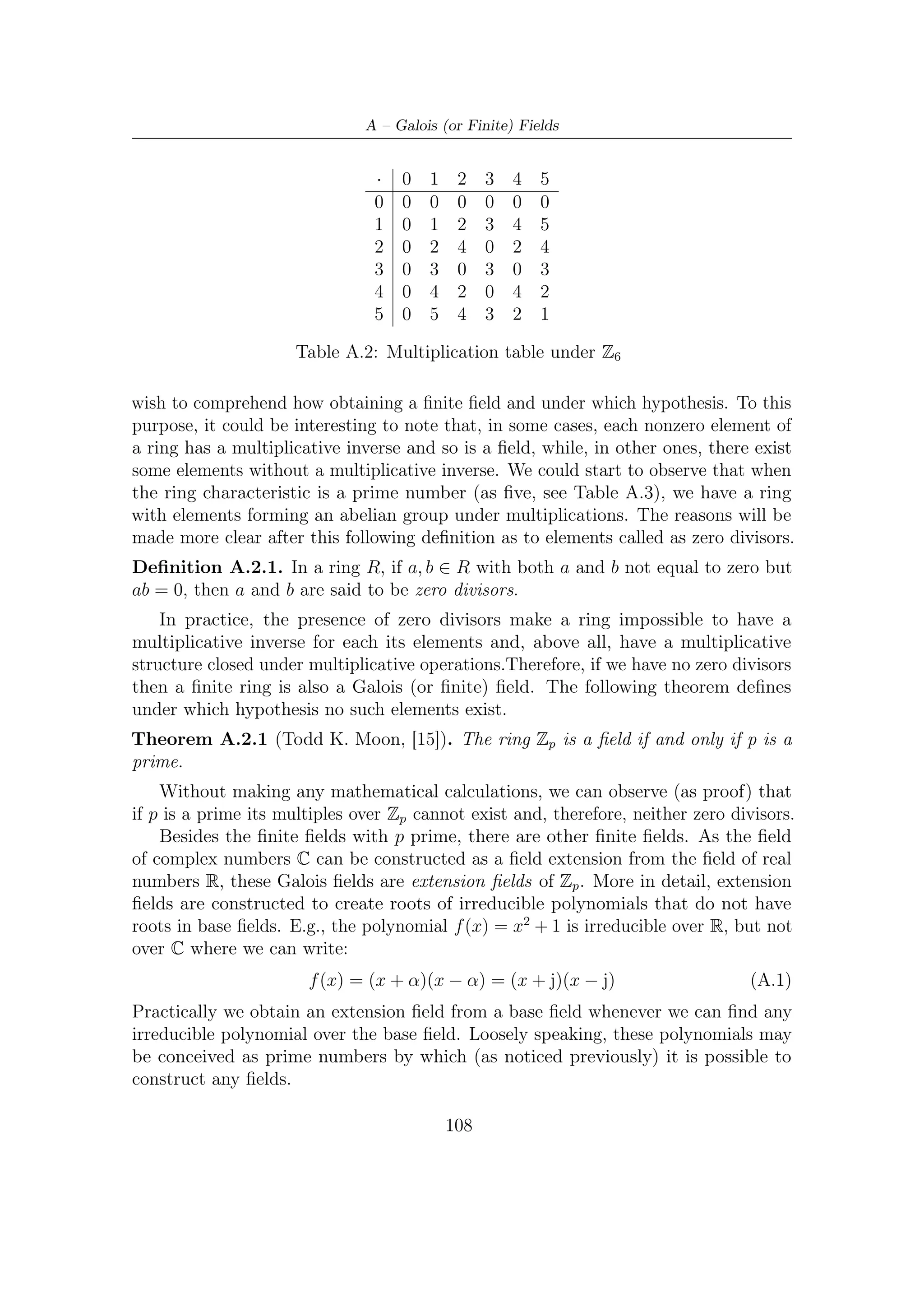 A.3 – A Mathematical Survey


                                       ·   0   1   2   3    4
                                       0   0   0   0   0    0
                                       1   0   1   2   3    4
                                       2   0   2   4   1    3
                                       3   0   3   1   4    2
                                       4   0   4   3   2    1

                          Table A.3: Multiplication table under Z5

A.3         A Mathematical Survey
Having shown how to obtain Galois ﬁelds, we now lay out some aspects of the theory.
We ﬁrst focus on the additive structure of ﬁnite ﬁelds, which tells us what size any
ﬁnite ﬁelds can be. Recalling Theorem A.2.1, it follows that there are p elements
which behave as a ﬁeld (i.e., we can deﬁne addition and multiplication on them as a
ﬁeld). Thus, Zp is a subﬁeld of every Galois ﬁelds GF (q). In fact, an assertion can
be made:
Theorem A.3.1 (Todd K. Moon, [15]). The order q of every ﬁnite ﬁelds GF (q)
must be a power of a prime.
    By Theorem A.2.1, every ﬁnite ﬁelds GF (q) has a subﬁeld of prime order p. In
fact, it can be shown that GF (q) acts like a vector space over its subﬁeld GF (p).
More speciﬁcally, if we get

                                   a1 β1 + a2 β2 + . . . + am βm                               (A.2)

with coeﬃcients ai lying over GF (p) and βi ∈ GF (q = pm ) we can obtain all
the distinct elements of GF (q). In other words, each combination of coeﬃcients
{a1 , a2 , · · · , am } corresponds to a distinct element of GF (q).
    This theorem shows that all ﬁnite ﬁelds have the structure of a vector space of
dimension m over a ﬁnite ﬁeld Zp . For the ﬁeld GF (pm ), the subﬁeld GF (p) is called
the ground ﬁeld.
    By deﬁnition, each element of a ﬁnite ﬁeld forms a group under multiplication.
Let us now try to understand how they behave, giving at the same time some helpful
deﬁnitions.
                                                        1
Deﬁnition A.3.1. Let β ∈ GF (q). The order                  of β, written ord(β) is the smallest
positive integer such that β n = 1.
Deﬁnition A.3.2. An element with order q − 1 in GF (q) (i.e, it generates all the
nonzero elements of the ﬁeld) is called primitive element.
  1
      The nomenclature is slightly misguiding, since we already deﬁned the order of a group.


                                               109
 