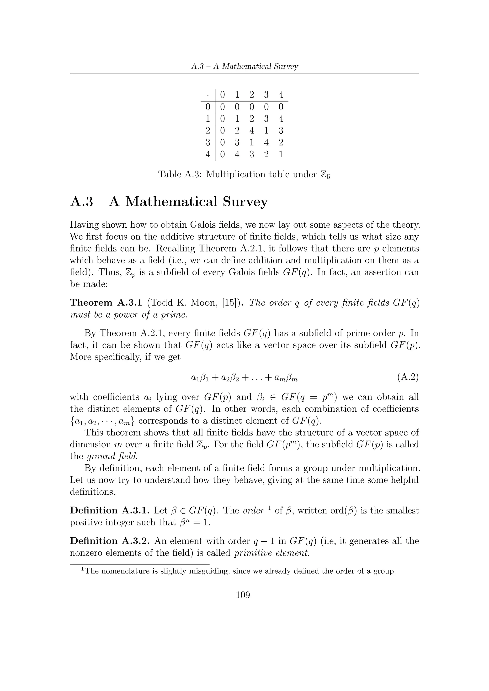 A – Galois (or Finite) Fields


    In other words, a primitive element has the highest possible order. Since every
elements of the ﬁeld are representable by that, this ‘special element’ (or elements)
enables the ‘power representation’ of the ﬁeld, which much simplify multiplication.
In the brackets of this last sentence we have referred to a more than one possible
existence of these primitive elements. More speciﬁcally, they are φ(q − 1) (i.e., Euler
totient function [15]), as following theorem asserts.
Theorem A.3.2 (Todd K. Moon, [15]). There are φ(q − 1) primitive elements in
GF (q).
   If α ∈ GF (q) is primitive, then
                             {α, α2 , . . . , αq−2 , αq−1 = 1}
is the set of nonzero elements of GF (q). But, if β = αi is also primitive then the
nonzero elements of the ﬁelds are still generated by
                             {β, β 2 , . . . , β q−2 , β q−1 = 1}
Although these are diﬀerent generators, these are not diﬀerent ﬁelds, but only diﬀerent
representations.
   Since, as we previously said, every ﬁeld element can be written as β = αi ∈ GF (q)
we have the following.
Theorem A.3.3 (Todd K. Moon, [15]). Every element of the ﬁeld GF (q) satisﬁes
the equation xq − x = 0. Furthermore, they constitute the entire set of roots of this
equation.
     Its proof is trivial: let α a primitive element. Then imposing β = αi yields
     q−1          i
(αi )    = (αq−1 ) = 1 which satisﬁes the equivalent equation xq−1 − 1 = 0.


A.4      Irreducible and Primitive polynomials
While any irreducible polynomial can be used to construct the extension ﬁeld,
computation in the ﬁeld is easier if a primitive polynomial is used. We make the
following observation:
Theorem A.4.1 (Todd K. Moon, [15]). Let p a prime. An irreducible mth-degree
                                       m
polynomial f (x) ∈ GF (p)[x] divides xp −1 − 1.
   Let GF (q) = GF (pm ) be constructed using the irreducible polynomial f (x),
where α denotes the root of f (x) in the ﬁeld: f (α) = 0. By Theorem A.3.3, α is a
          m
root of xp −1 − 1 in GF (q). Using the division algorithm (i.e., Euclid theorem) write
                                 m −1
                            xp          − 1 = g(x)f (x) + r(x)                   (A.3)

                                             110
 