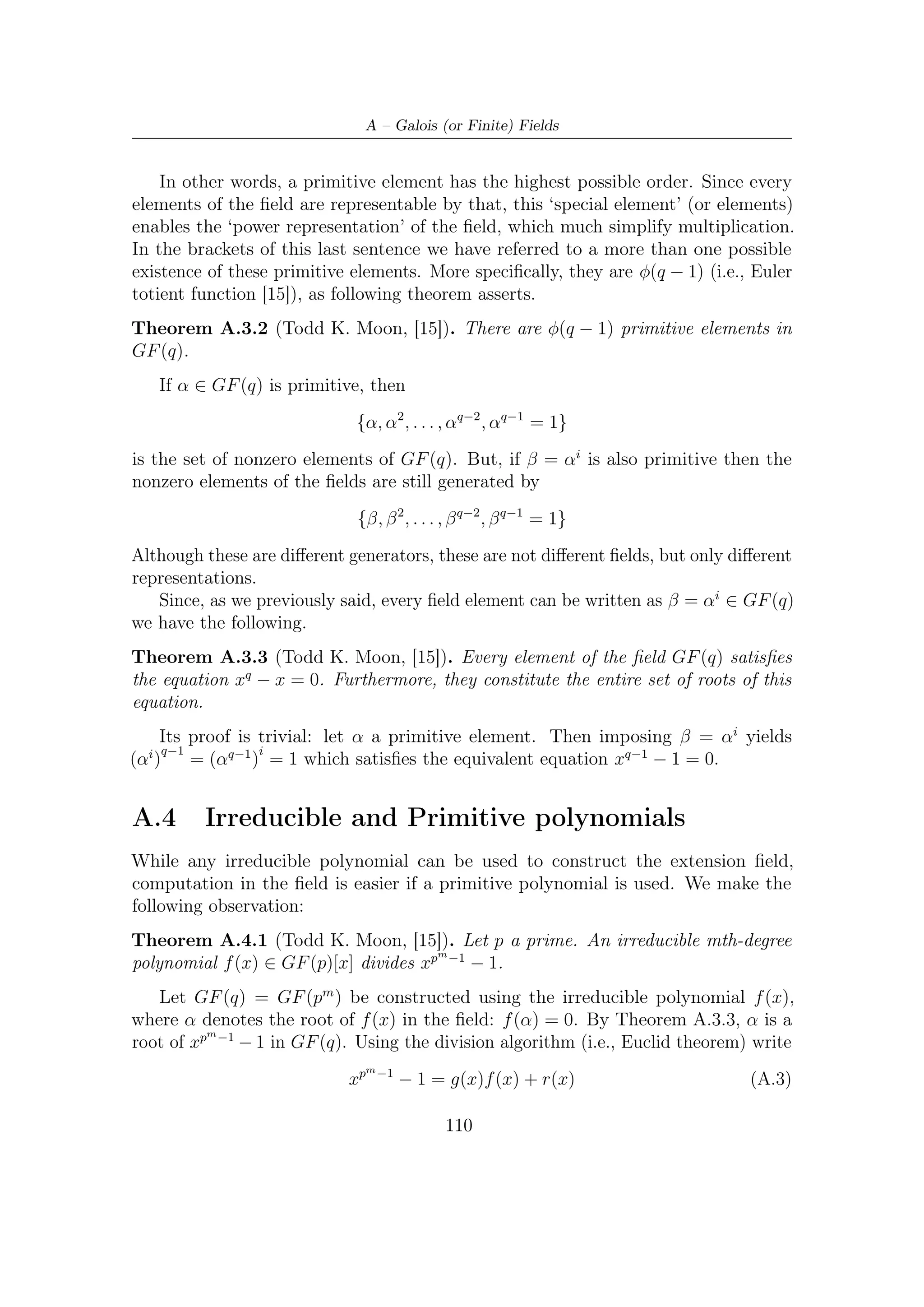 A.5 – Factoring xn − 1


where deg(r(x)) ≤ m. Evaluating above equation at x = α we obtain

                                           0 = 0 + r(α)

But the elements of the ﬁeld GF (q) are represented as polynomials in α of degree
less equal to m, so since r(α) = 0 it must be that r(x) is a zero polynomial, r(x) = 0.

Deﬁnition A.4.1. An irreducible polynomial p(x) ∈ GF (p)[x] of degree m is said
to be primitive if the smallest positive integer n for which p(x) divides xn − 1 is
n = pm − 1.

Theorem A.4.2 (Todd K. Moon, [15]). The roots of an mth degree primitive
polynomial p(x) ∈ GF (p)[x] are primitive elements in GF (pm )

   In other words, any of the roots can be used to generate the nonzero elements of
the ﬁeld GF (pm ). Furthermore, all the nonzero elements of the ﬁeld can be generated
as power of the roots of the primitive polynomial.


A.5       Factoring xn − 1
To design and understand cyclic codes, it is worth succeeding in factorization of
xn − 1 over arbitrary ﬁnite ﬁelds.
                                                                              m
   From Theorem A.3.3, we know that every element of GF (q m ) is a root of xq −1 −1,
so                                      m        q −1
                                    m −1
                               xq          −1=          (x − αi )
                                                 i=0
                                      m
for a primitive element α ∈ GF (q ). To provide a factorization over the ﬁeld GF (q)
, the factors x − αi can be grouped together according to conjugacy classes. First of
all, let us describe some concepts related to.

Deﬁnition A.5.1. Let β ∈ GF (q m ). The conjugates of β with respect to a subﬁeld
                       2     3
GF (q) are β, β q , β q , β q , .....

   Since the ﬁeld is ﬁnite, the above list must repeat at some point. This is provided
by the following.

Deﬁnition A.5.2. The smallest positive integer d such that n is divisible by q d − 1
is called multiplicative order of q modulo n.

   Furthermore, if any β ∈ GF (q m ) have ord(β) = n and d multiplicative order of
                     d                               2              d−1
q modulo n, then β q = β. The d elements β, β q , β q , . . . , β q     are all distinct. In
addition, it can be proved the following.

                                              111
 