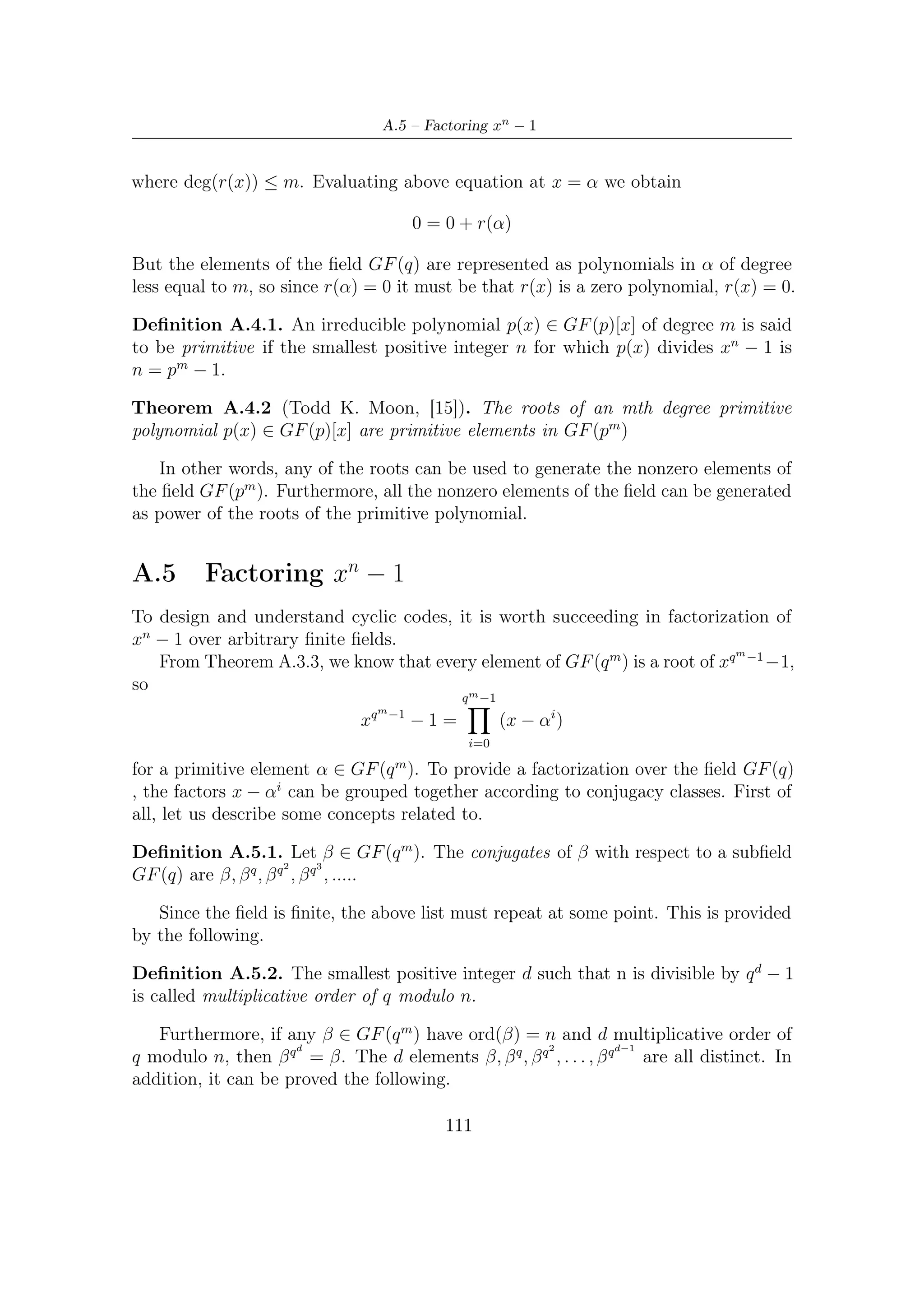 A – Galois (or Finite) Fields


Theorem A.5.1 (Todd K. Moon, [15]). Let β ∈ GF (q m ) have order n and let
d be the multiplicative order of q mod n. Then the coeﬃcients of the polynomial
p(x) = d−1 (x − β q ) are in GF (q). Furthermore, p(x) is irreducible. That is, p(x)
                     i
          i=0
is the minimal polynomial for β.

               Conjugacy Class                   Minimal Polynomial
                      {0}                                  x
                      {1}                                x+1
                 {α, α2 , α4 }          (x − α)(x − α2 )(x − α4 ) = x3 + x + 1
                 {α3 , α6 , α5 }       (x − α3 )(x − α6 )(x − α5 ) = x3 + x2 + 1

         Table A.4: Conjugacy Classes over GF (23 ) with respect to GF (2)


   Conjugacy Class                                Minimal Polynomial
           {0}                                              x
           {1}                                            x+1
     {α, α2 , α4 , α8 }             (x − α)(x − α2 )(x − α4 )(x − α8 ) = x4 + x + 1
    {α3 , α6 , α9 , α12 }     (x − α3 )(x − α6 )(x − α9 )(x − α12 ) = x4 + x3 + x2 + x + 1
        {α5 , α10 }                         (x − α5 )(x − α10 ) = x2 + x + 1
   {α7 , α11 , α13 , α14 }        (x − α7 )(x − α11 )(x − α13 )(x − α14 ) = x4 + x3 + 1

         Table A.5: Conjugacy Classes over GF (24 ) with respect to GF (2)
                                                         m
    We now are ready to understand that xq −1 − 1 can be expressed as a product
of the minimal polynomials of the nonzero elements. For example the polynomial
          3
x7 −1 = x2 −1 −1 can be factored over GF (2) as a product of the minimal polynomials
shown in Table A.4
                             x7 − 1 = (x + 1)(x3 + x + 1)(x3 + x2 + 1)                 (A.4)
    To generalize problem of factoring xn − 1 when n = q m − 1, let any element β = 1
                                                             /                      /
such that β = 1 call a nth root of unity. First, we have to determine a ﬁeld GF (q m )
            n

where nth root of unity can exist. Once found, factorization is accomplished using
the minimal polynomials in such ﬁeld.
    Since there are φ(n) elements of order n in GF (q m ), ﬁnding a ﬁeld GF (q m ) with
n roots of unity requires ﬁnding an m such that n|q m − 1 (i.e, n must be a divisor of
q m − 1). This is usually done by trial and error.
    Once any β of order n is found, then beta is a root of xn − 1 in that ﬁeld, and so
are the elements β 2 , β 3 , . . . , β n−1 . In other words,
                                                   n−1
                                         n
                                        x −1=            x − βi                        (A.5)
                                                   i=0


                                                 112
 