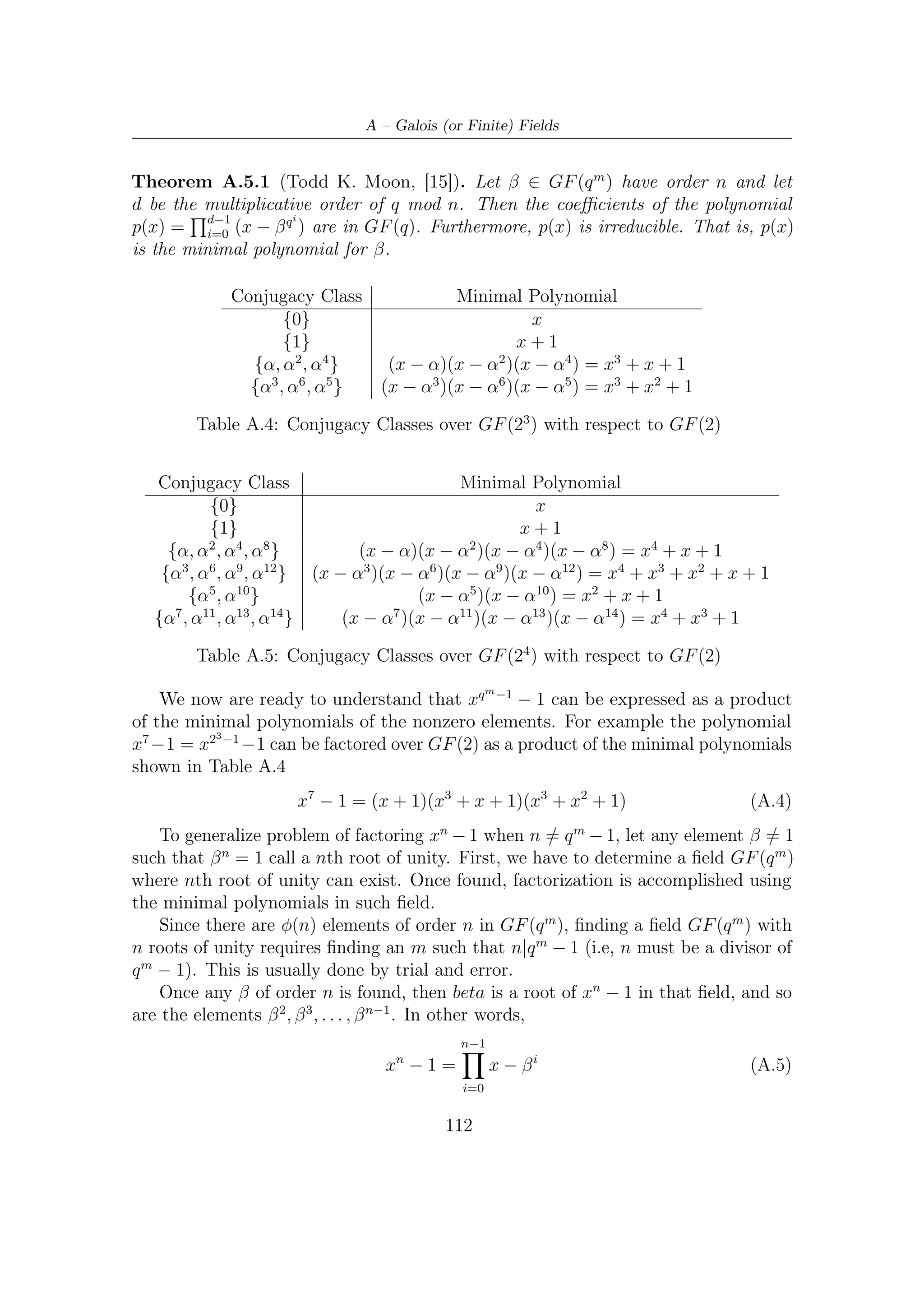 A.5 – Factoring xn − 1


    For example, let now determine an extension ﬁeld GF (2m ) in which 5th roots of
unity exist and express the factorization in term of polynomials in GF (2)[x]. Since 5
is the smallest divisors of 24 − 1, the roots of unity are over GF (16). So if we let
β = α3 , α primitive, then β 5 = α1 5 = 1. Thus the roots of x5 − 1 = x5 + 1 in GF (16)
are
                                     1, β, β 2 , β 3 , β 4
which can be expressed in terms of the primitive element α as

                                   1, α3 , α6 , α9 , α12

Using the minimal polynomials shown in Table A.5 we have

                       x5 − 1 = (x + 1)(x4 + x3 + x2 + x + 1)




                                          113
 