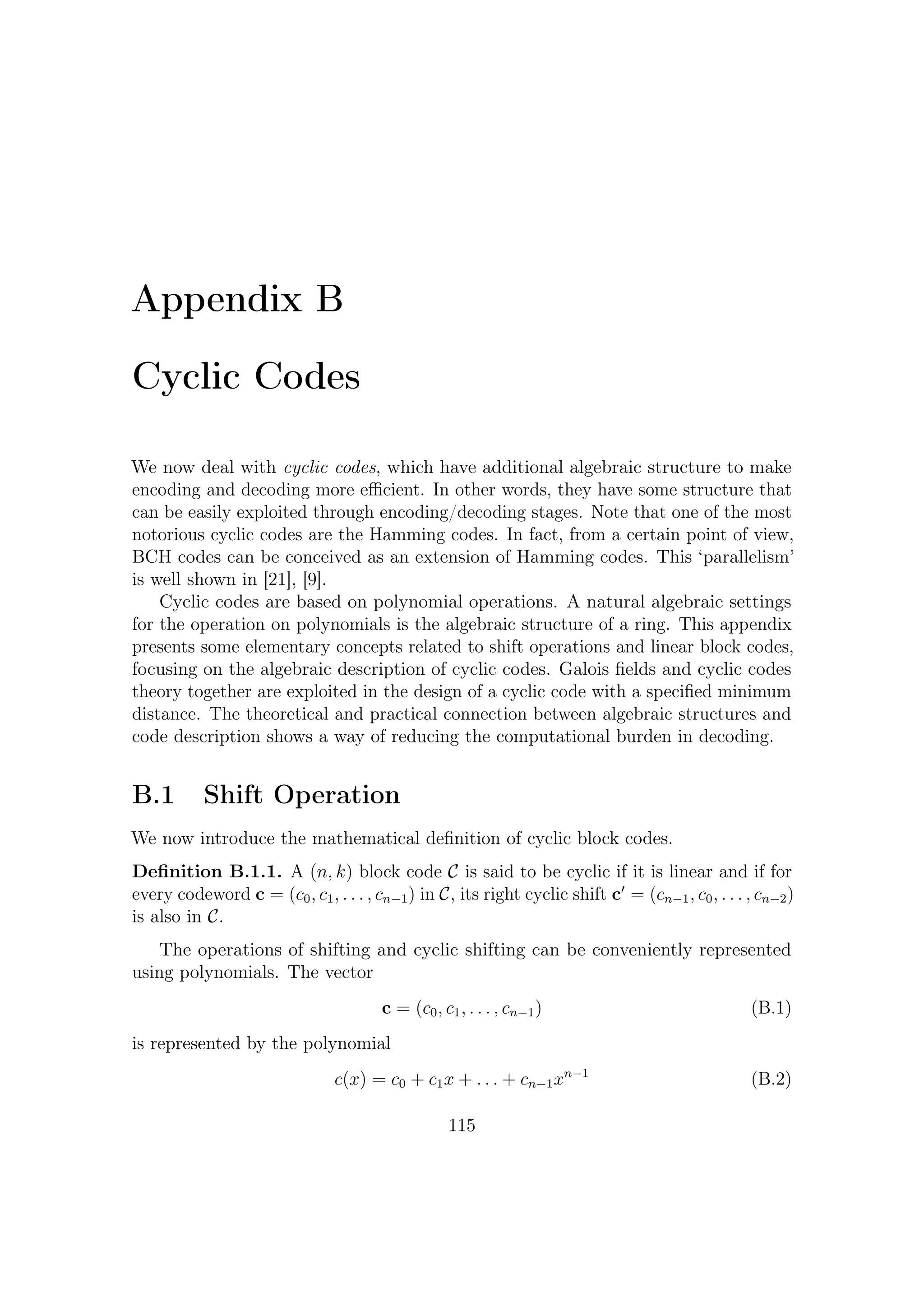 B – Cyclic Codes


using the obvious one-to-one correspondence. A (noncyclic) shift can be represented
by polynomial multiplication:

                          xc(x) = c0 x + c1 x2 + . . . + cn−1 xn                 (B.3)

However, if c(x) was a hypothetic codeword, the above operation obviously would
not yield any codeword.
   As described in Appendix A, taking the remainder after division by xn − 1
translates into imposing xn = 1. So that getting xc(x) module xn − 1 yields

                     xc(x) = cn−1 + c0 x + c1 x2 + . . . + cn−2 xn−1             (B.4)

Could this result be any codeword, or rather, any element of the same set? In other
words, this point is that mathematicians call closure under a given operation (or
operator). Before dealing with this, we need to introduce another algebraic structure,
the ideals. It will show that every cyclic codes forms ideals in a ring of polynomials.


B.2      Rings of Polynomials and Ideals in Rings
Let R be a ring. A polynomial f (x) of degree n with coeﬃcients in R is
                                              n
                                    f (x) =         ai x i                       (B.5)
                                              i=0

where an = 0. The symbol x is said an indeterminate.
         /
Deﬁnition B.2.1. The set of all polynomials with an indeterminate x with coeﬃ-
cients in a ring R, using the usual operations for polynomial addition and multiplica-
tion, forms a ring called the polynomial ring. It is denoted as R[x].
    Generally, polynomial multiplication has not an inverse. For example in the ring
of polynomials with real coeﬃcients R[x], there is no polynomial solutions f (x) to

                          f (x)(x2 + 5x + 1) = x3 + 3x + 1

    Let us now consider the residue class of polynomials rings GF (p)[x] modulo
xn − 1, denoted as GF (p)[x]/(xn − 1). We have already shown (A.2) that a quotient
ring is a ﬁeld if and only if xn − 1 cannot be factored over the base ﬁeld GF (p) (p is
a prime number). But let us return to our main question. In fact, we would like to
ﬁnd a set where every its shifted elements is still within such set. Such an algebraic
structure is the following.
Deﬁnition B.2.2. Let R be a ring. A nonempty subset I ⊆ R is an ideal if satisﬁes
the following conditions:

                                          116
 