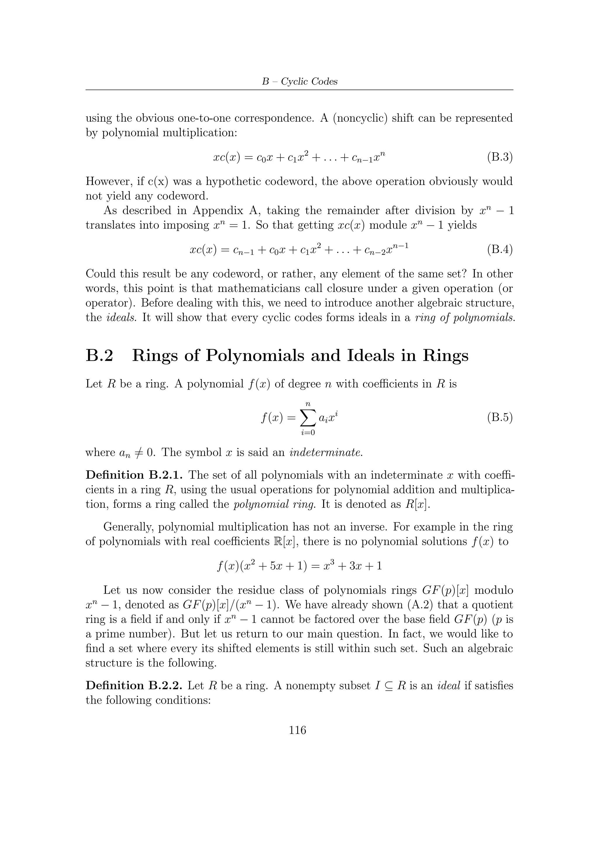 B.3 – Algebraic Description


 1. I forms a group under the addition operation in R.
 2. For any a ∈ I and any r ∈ R, ar ∈ I.

    It seems that a cyclic code form an ideal in a ring of polynomials. Furthermore,
for cyclic codes the ideals are principal, as deﬁned by the following.

Deﬁnition B.2.3. An ideal I in a ring R is said to be principal if there exist some
g ∈ I such that every element a ∈ I can be expressed as a product a = mg for some
m ∈ R.For a principal ideal, such an element g is called the generator element. The
ideal generated by g is denoted as g :

                                  g = {hg : h ∈ R}

Theorem B.2.1 (Todd K. Moon, [15]). Let I be an ideal in Fq /(xn − 1). Then
 1. There is a unique monic polynomial g(x) ∈ I of minimal degree.
 2. I is principal with generator g(x).
 3. g(x) divides (xn − 1) in Fq [x].
   For example, it can be shown that in GF (2)[x]

                     x7 − 1 = (x + 1)(x3 + x + 1)(x3 + x2 + 1)

In the ring GF (2)[x]/(x7 − 1), there are ideals corresponding to the diﬀerent factor-
ization of x7 + 1, so there are the following nontrivial ideals

   x+1                                  x3 + x + 1           x3 + x2 + 1
   (x + 1)(x3 + x + 1)        (x + 1)(x3 + x2 + 1)           (x3 + x2 + 1)(x3 + x + 1)


B.3      Algebraic Description
As said in Section B.1, cyclic shifting of a polynomial c(x) is represented by xc(x)
modulo xn − 1 operation. Taking into account Theorem B.2.1 and what said as far,
we can therefore reach the following conclusions as to cyclic codes:

 • A (n, k) cyclic code has a unique minimal monic polynomial

                            g(x) = g0 + g1 x + . . . + gn−k xn−k                   (B.6)

    It, which is also the generator of ideal, is called the generator polynomial for the
    code, and its degree represents the redundancy r = n − k of the code.

                                          117
 