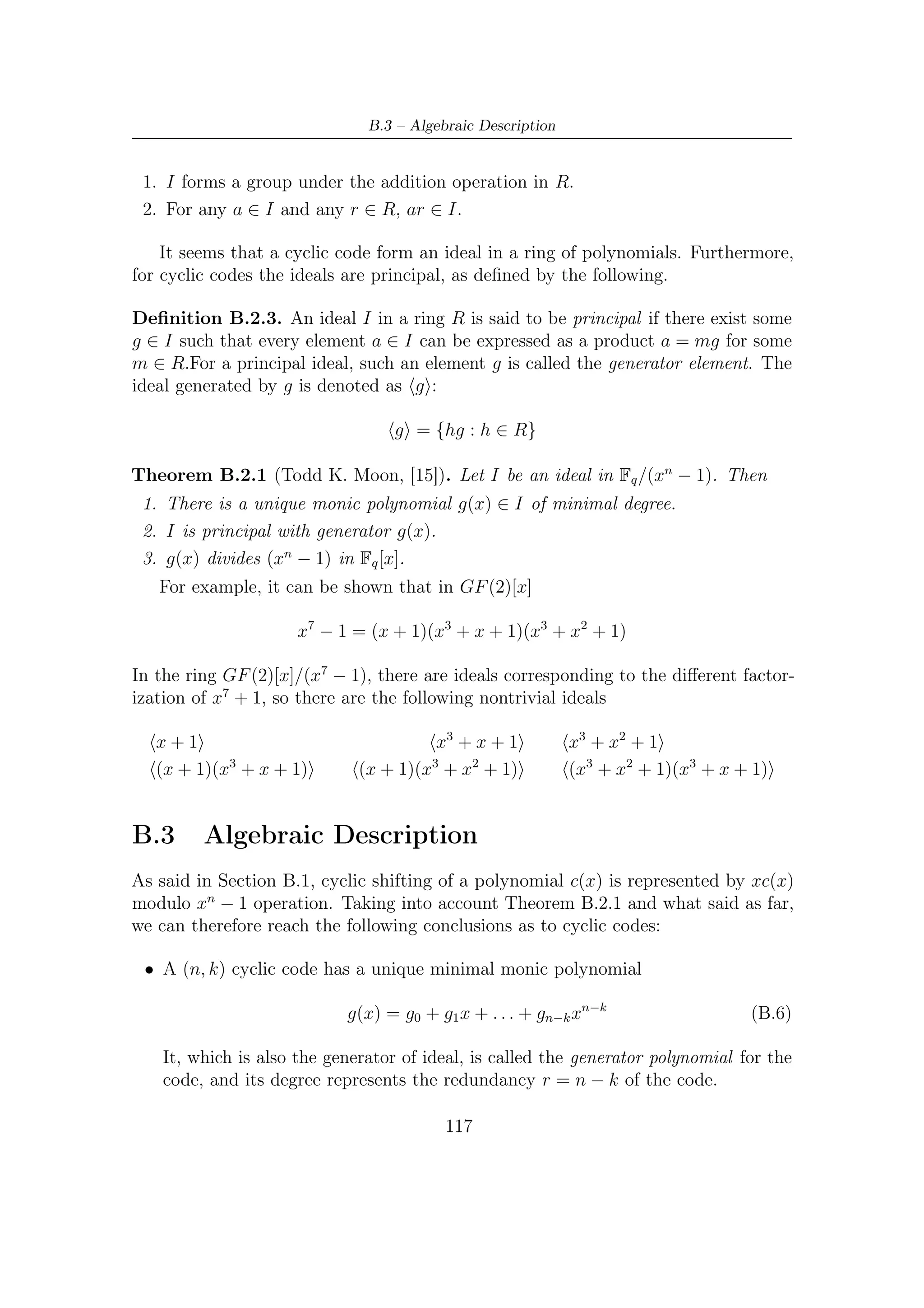 B – Cyclic Codes


• Every codeword can be expressed as a multiple of the generator

                                      c(x) = m(x)g(x)                                (B.7)

  Obviously, the degree of message polynomial m(x) is less than k, so the dimension
  of the code is k. In other words, there are k independently selectable coeﬃcients
  in m(x).
  Generalization for the systematic coding is straightforward. In fact, by Euclid
  Theorem application we have

         m(x)xn−k = q(x)g(x) + r(x) ⇒ m(x)xn−k − r(x) = q(x)g(x)                     (B.8)

  and therefore if we conceive a codeword as m(x)xn−k − r(x) where r(x) represents
  the remainder of m(x) after division by g(x), then we obtain an equivalent
  representation of cyclic code. This is called in literature systematic form and it
  has the following vector correspondence

        (−d0 , −d1 , . . . , −dn−k−1 , m0 , m1 , . . . , mk−1 ) ↔ xn−k m(x) − r(x)   (B.9)

  Loosely speaking, this diﬀerent encoding process has the unique eﬀect of changing
  one-to-one mapping between messages and correspondent codewords.

• Furthermore, the generator g(x) is a factor of xn−1 − 1 in GF (q)[x].




                                           118
 