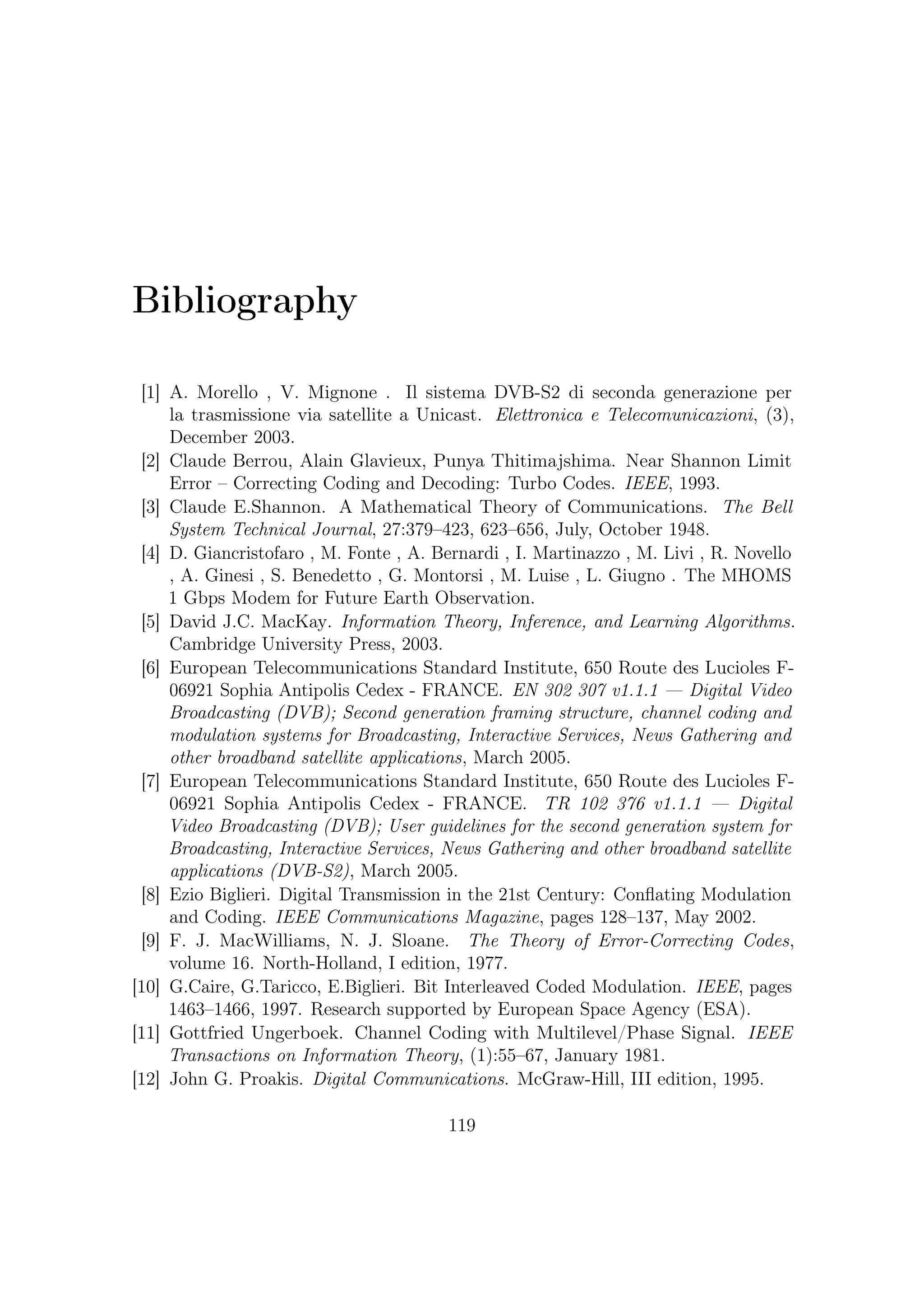 Bibliography


[13] Joohee Kim, Russell M. Mersereau, Yucel Altunbasak. Error-Resilient Image
     and Video Transmission Over the Internet Using Unequal Error Protection.
     IEEE TRANSACTIONS ON IMAGE PROCESSING, 12(2):121–131, February
     2003.
[14] Michael Gallant, Faouzi Kossentini. Rate-Distortion Optimized Layered Coding
     with Unequal Error Protection for Robust Internet Video. IEEE TRANS-
     ACTIONS ON CIRCUITS AND SYSTEMS FOR VIDEO TECHNOLOGY,
     11(3):357–372, March 2001.
[15] Todd K. Moon. Error Correction Coding — Mathematical Methods and Algo-
     rithms. Johnb:ACMBiglieri Wiley and Sons, Inc., 1th edition, March 2005.
[16] P.Robertson and T.Worz. Bandwidth-eﬃcient turbo trellis-coded modulation
     using punctured component codes. IEEE J. Select. Areas Commun., 16(2):206–
     218, February 1998.
[17] Robert Gallagher. Low-Density Parity-Check Codes. Revisited Version, Mas-
     sachussets Institute of Technology, Cambridge, Mass., July 1963.
[18] Roberto Garello, Franco Chiaraluce, Paola Pierleoni, Marco Scaloni, Sergio
     Benedetto. On Error Floor and Free Distance of Turbo Codes.
[19] S. Benedetto , R. Garello , G. Montorsi , C. Berrou , C. Douillard , D. Gian-
     cristofaro , A. Ginesi , L. Giugno , M. Luise . MHOMS: High Speed ACM
     Modem for Satellite Application. IEEE Wireless Communications, 2005.
[20] S.Fagioli, A.Capuzi, R.Leonardi, G.Angino. COSMO-SKYMED: The Italian
     Contribution to The French-Italian Inter-Governmental Agreement on Earth
     Observation. Customer Application Note, 2006.
[21] Stephen B. Wicker. Error Control System for Digital Communication and
     Storage. Prentice-Hall, 1995.
[22] Tom Richardson. The Renaissance of Gallager’s Low-Density Parity-Check
     Codes. IEEE Communications Magazine, pages 126–131, August 2003.




                                      120
 