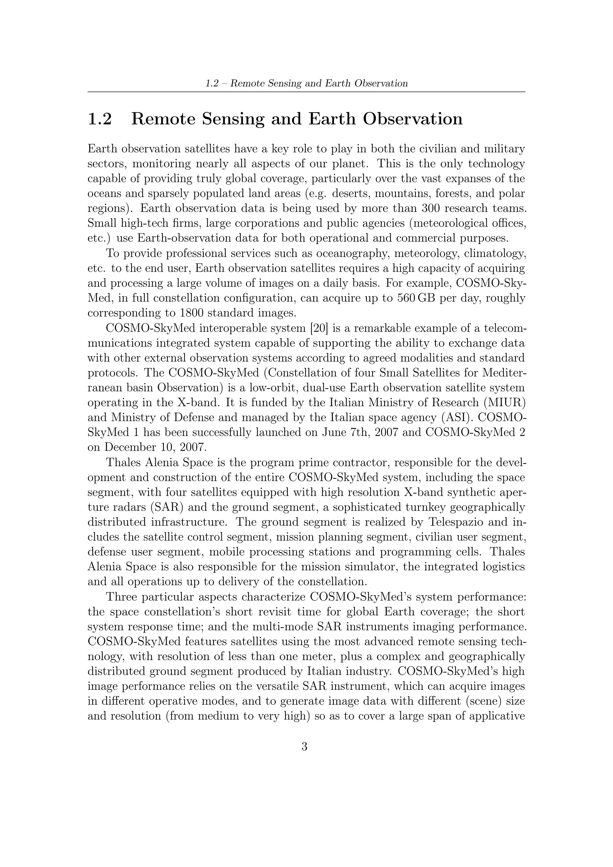 1 – Applications and Features of Satellite Communications


needs.
    Synthetic Aperture Radars (SARs) are most employed to gather a large amount
of high resolution images. In this ﬁeld, Thales Alenia Space played an important
role in the development of the X-SAR (SAR operating in X band) space and ground
segments. X-SAR is a joint project between NASA, the German space agency
(DARA), and the Italian space agency (ASI) as part of NASA’s “Mission to Planet
Earth”. X-SAR can measure virtually any region of the Earth in all weather and
sunlight conditions, as well as penetrate vegetation, ice and dry sand, to map the
surface and provide scientists with detailed information on climatic and geological
processes, hydrological cycles and ocean circulation. X-SAR has ﬂown on the U.S.
Space Shuttle twice, in April and September 1994, both times on Endeavour. The
two consecutive ﬂights observed the same sites on Earth during two diﬀerent seasons
in order to detect any seasonal changes, thus contributing to more precise and reliable
monitoring of renewable and nonrenewable resources. The SIR-C/X-SAR missions
observed more than 400 sites. Based on the knowledge acquired during these missions,
Thales Alenia Space participated in the Shuttle Radar Topography Mission (January
2000) which re-used the X-SAR radars to produce the ﬁrst three-dimensional map of
the Earth’s surface.
    Concerning the applications, the space constellations and versatility of the multi-
mode SAR instrument enable a wide variety of image data products with diﬀerent
sizes, resolutions, elaboration levels, and accuracies (e.g. geo-localization), suit-
able for diﬀerent applications needs, and allowing large environmental monitoring,
territory surveillance, intelligence applications, and critical phenomena detection.
By interferometric images, three-dimensional Digital Elevation Model products can
be obtained and used to render a city with buildings, streets, or high-resolution
topography.
    COSMO-SkyMed mission speciﬁcations are compatible with numerous applica-
tions relating to civilian and military/security domains with 2D or 3D data. 2D
applications are mainly related to cartographic purpose. Other applications are
aimed at:

   • Agricolture, for crop mapping and management;

   • Landscape classiﬁcation, for basic land use identiﬁcation;

   • Geology mapping for mineral, oil, and gas resources detection;

   • Accurate urban area mapping for urban evolution surveys and management
     (identiﬁcation of high-density and low-density urban zones), as well as industrial
     zone mapping with identiﬁcation of buildings of interest, port implantations,
     storage zones, airports, etc.;

                                            4
 