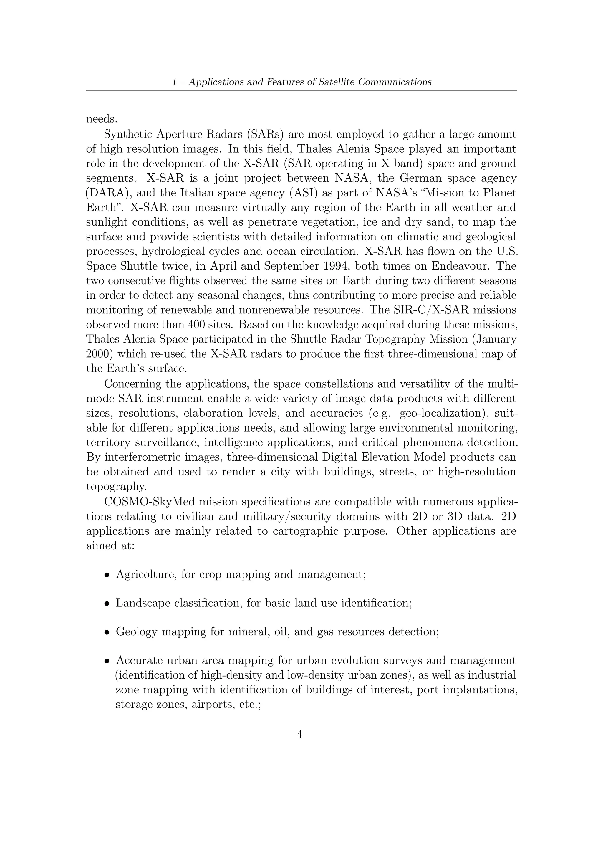 1.2 – Remote Sensing and Earth Observation


   • Road and network (electricity, gas, telecom) identiﬁcation and mapping, for
     compiling the Geographic Information System (GIS) data base (note, e.g., its
     relevance for applications such as radio navigation and safety of life services);

   • Survey mapping.

Other applications ﬁelds concern hydrology, water resource inventory and detection,
coastal zones for erosion and coastal line determination. 3D possible applications are
various:

   • Decision help: based on 3D models as powerful tools. They allow citizens, city
     authorities and managements services to understand and explore a territory,
     and to build up a database for realistic simulations. For example, architecture,
     urbanization and new transport infrastructures can be simulated via a 3D
     database and presented to the diﬀerent city players;

   • Natural and industrial risk management: simulation, prevention and post-crisis.
     Using a Digital Elevation Model combined with a high-resolution image allows
     phenomena simulation such as ﬂood, ﬁre, earthquake, air pollution, etc. It can
     be used during diﬀerent risk management phases, such as:

        – Prevention: preparation of intervention missions, reports of risky areas to
          survey, simulation of phenomena and related interventions;
        – Crisis anticipation: types of risky building, communication network failure,
          secondary itineraries to use, 3D localization of interesting positions (e.g.
          helicopter landing zones);
        – Post-crisis: damage evaluation, reconstruction planning.

    In mid-2007 Italy and France have been activated a bilateral image-trading
protocol providing for reciprocal access to Helios 2 and COSMO-SkyMed data.
This agreement enabled the French and Italian armed forces to beneﬁt from the
complementary optical and radar image capabilities of these systems.
    This complex, challenging system delivers outstanding security, international
cooperation (for civilians and, within NATO countries, for defense), scalability
and interoperability. In other words, COSMO-SkyMed provides Italy and partner
countries with one of the worldŠs most technologically advanced observation systems
to guarantee greater security and an improved standard of living.

                                          5
 