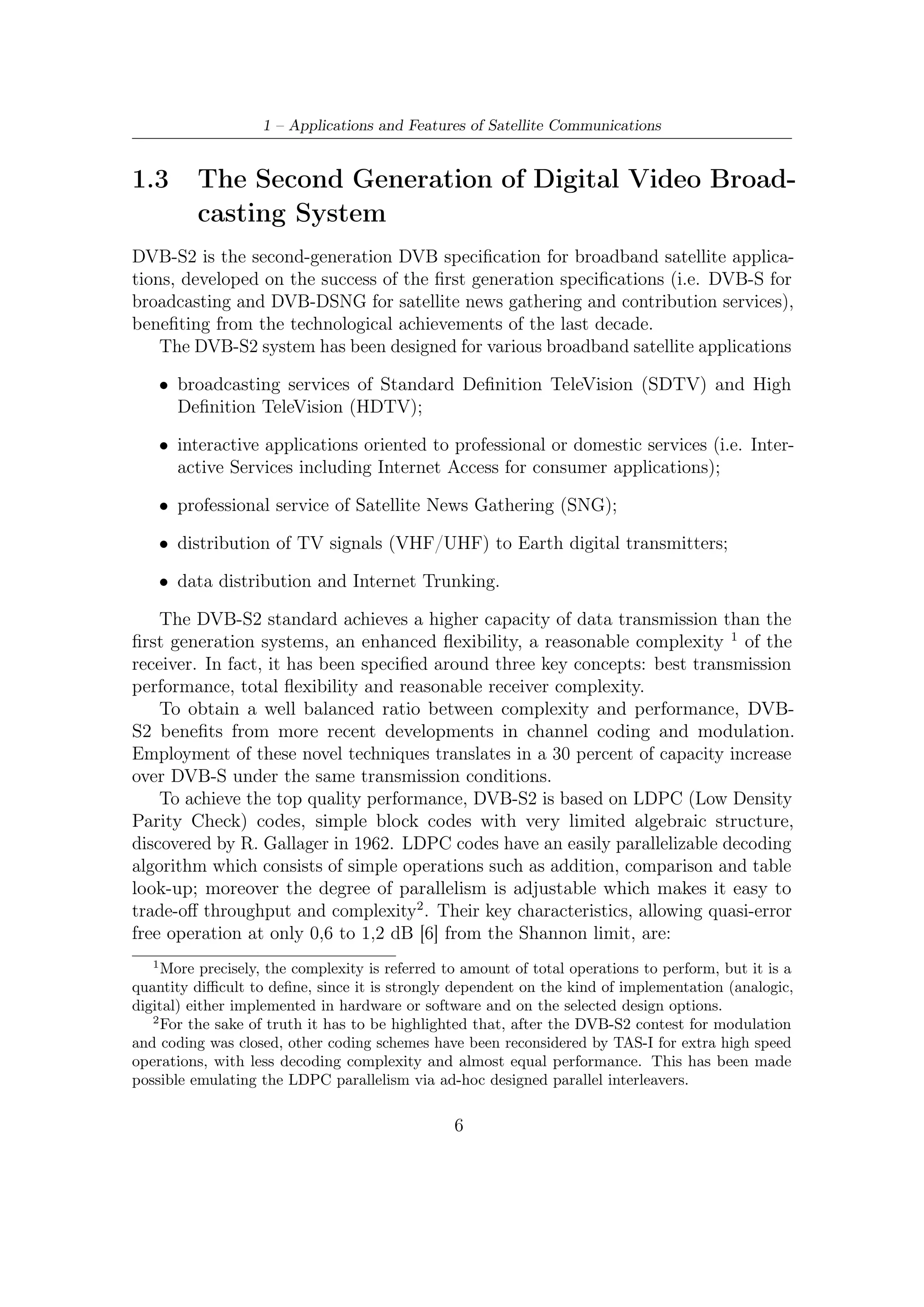 1.3 – The Second Generation of Digital Video Broadcasting System


   • the very large LDPC code block length, 64 800 bits for the normal frame, and
     16 200 bits for the short frame (remind that block size is in general related to
     performance);

   • the large number of decoding iterations (around 50 Soft-Input-Soft-Output
     (SISO) iterations);

   • the presence of a concatenated BCH outer code (without any interleaver),
     deﬁned by the designers as a “cheap insurance against unwanted error ﬂoors at
     high C/N ratios”.

    Variable Coding and Modulation (VCM) functionalities allows diﬀerent modula-
tion and error protection levels which can be switched frame by frame. The adoption
of a return channel conveying the link conditions allows to achieve closed-loop
Adaptive Coding and Modulation (ACM).
    High DVB-S2 ﬂexibility allows to deal with any existing satellite transponder
characteristics, with a large variety of spectrum eﬃciencies and associated C/N
requirements. Furthermore, it is not limited to MPEG-2 video and audio source
coding, but it is designed to handle a variety of audio-video and data formats including
formats which the DVB Project is currently deﬁning for future applications. Since
video streaming applications are subjected to very strict time-constraints (around
100 ms for real-time applications), the major ﬂexibility of present standard can be
eﬀectively exploited so as to employ unequal error protection [7, 14, 13] techniques
and diﬀerentiated service level (i.e. priority in the delivery queues). This kind
of techniques are devoted to obtain, even in the worst transmission conditions, a
graceful degradation of received video quality. More details about these interesting
unicast IP services are in [7].
    Addressing into more details the possible applications and the relevant deﬁnitions,
we observe that the DVB-S2 system has been optimized for the following broadband
satellite application scenarios.

Broadcast Services (BS): digital multi-programme Television (TV)/High Deﬁni-
    tion Television (HDTV) broadcasting services. DVB-S2 is intended to provide
    Direct-To-Home (DTH) services for consumer Integrated Receiver Decoder
    (IRD), as well as collective antenna systems (Satellite Master Antenna Television
    - SMATV) and cable television head-end stations. DVB-S2 may be considered
    a successor to the current DVB-S standard, and may be introduced for new
    services and allow for a long-term migration. BS services are transported in
    MPEG Transport Stream format. VCM may be applied on multiple transport
    stream to achieve a diﬀerentiated error protection for diﬀerent services (TV,
    HDTV, audio, multimedia).

                                           7
 