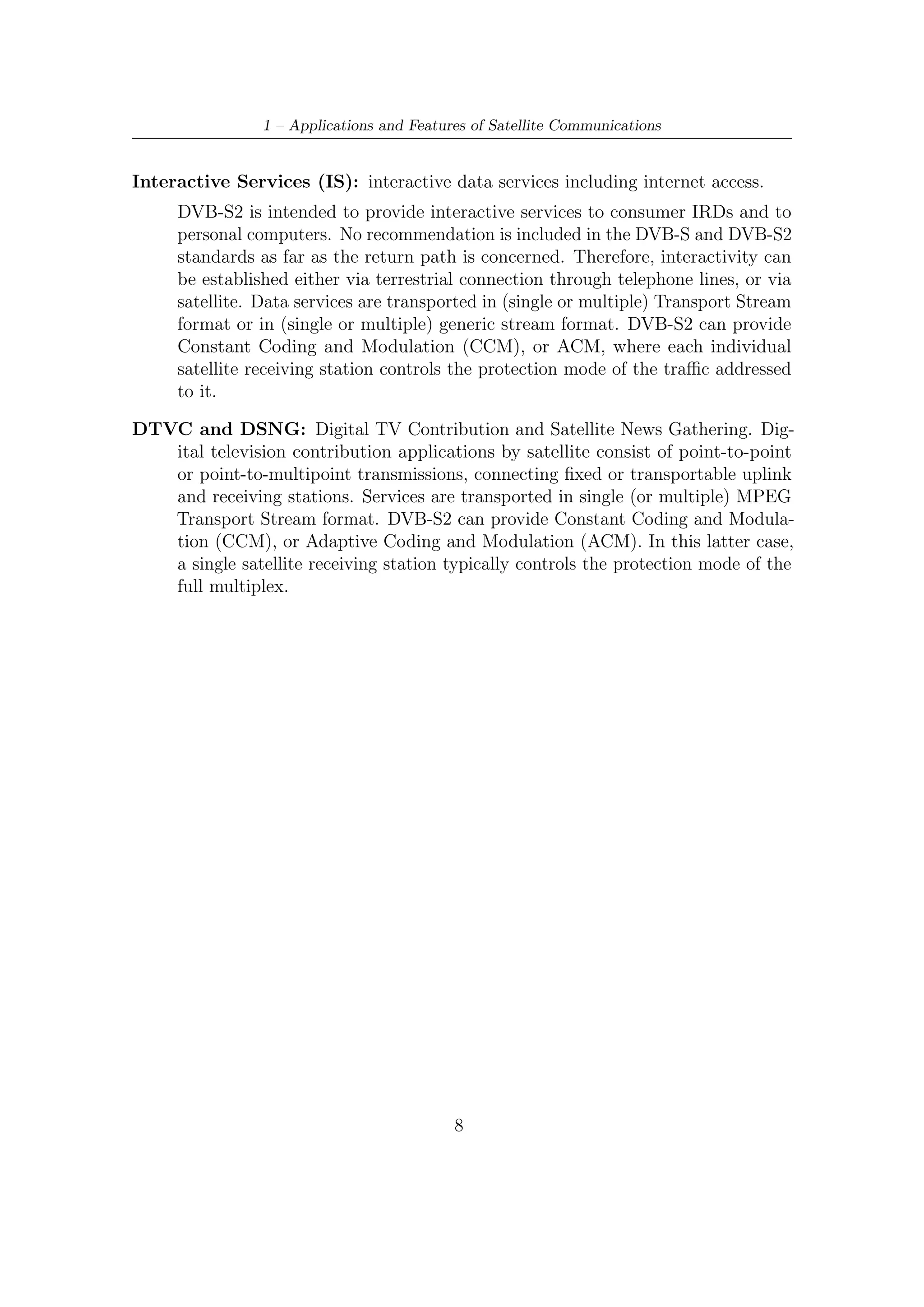 Chapter 2

DVB-S2 MODEM Concepts and
Architecture

2.1     Modulation and Coding Schemes
The coding/modulation (C/M) problem consists of ﬁnding practical ways of com-
municating discrete messages reliably on a realistic channel: this may involve space
and satellite communications, data transmission over twisted-pair telephone wires,
shielded cable-TV wire, data storage, digital audio/video transmission, mobile com-
munication, terrestrial radio, deep-space radio, indoor radio, or ﬁle transfer. The
channel causes transmission quality degradation, as it includes attenuation, thermal
noise, intersymbol interference, multiple-user interference, multipath propagation,
and power limitations.
    The most general statement about the selection of a C/M scheme is that it should
make the best possible use of the resources available for transmission, bandwidth,
power, and complexity, in order to achieve a required Quality of Service (QoS), i.e,
the speciﬁed minimum performance requirement imposed on the service. Typically,
the latter is expressed in terms of error probability, which is a decreasing function
of the signal-to-noise ratio (SNR). Sensible strategies for C/M design must deﬁne a
trade-oﬀ among four factors:
   • The requirement on error probability, which tells us how reliable the transmis-
     sion is.
   • The available bandwidth (or spectral) eﬃciency, which measures the eﬃciency
     in bandwidth expenditure.
   • The signal-to-noise ratio (SNR) necessary to achieve the required QoS. This
     gives us a measure on how eﬃciently the C/M scheme makes use of the available
     power.

                                         9
 