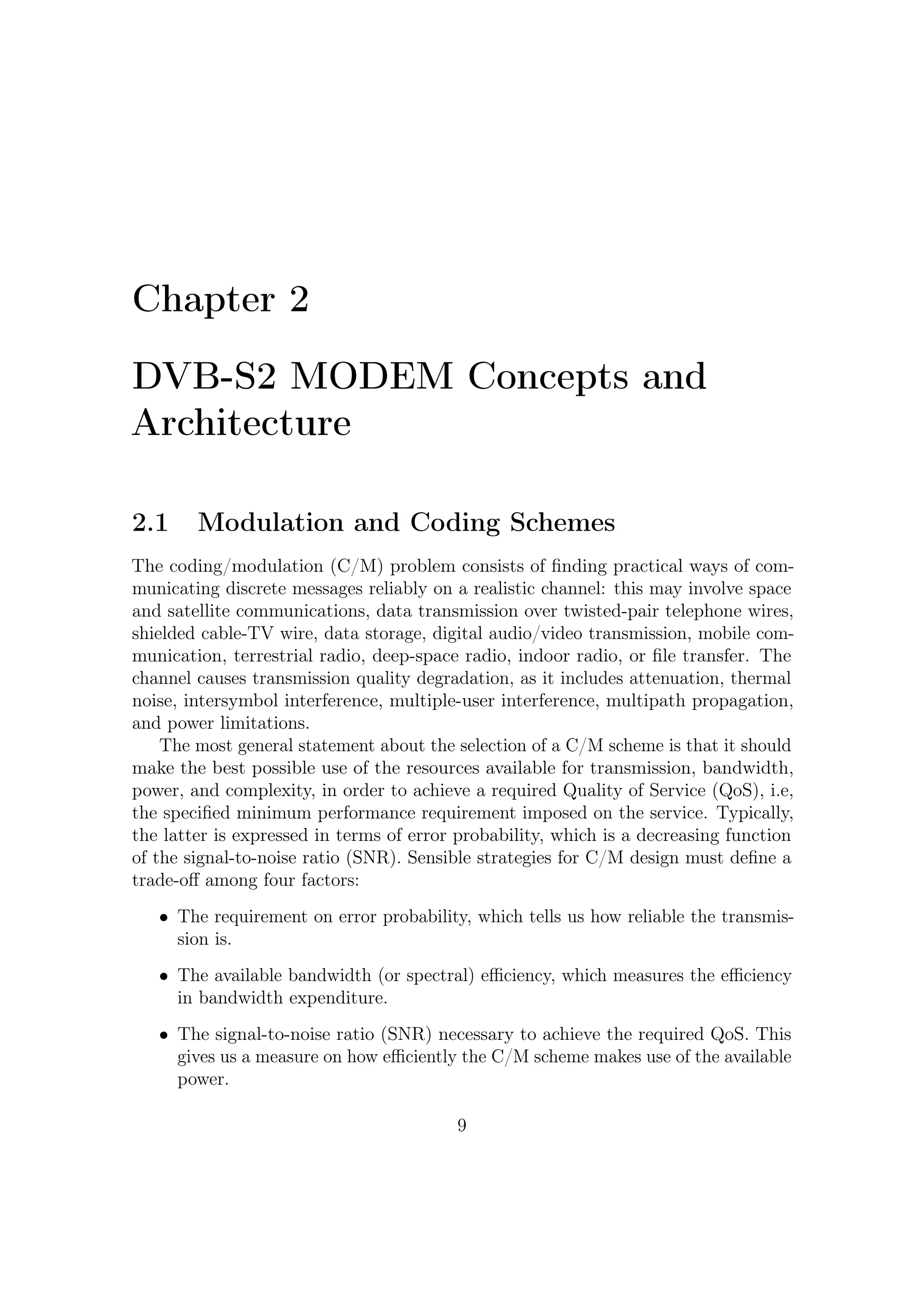 2 – DVB-S2 MODEM Concepts and Architecture


   • Implementation complexity, which is a measure of the cost of the equipment.


2.1.1    BICM: How to Obtain Top Performance Using a Single
         Code and Various Modulations
Forward Error Correcting codes for satellite applications must combine power ef-
ﬁciency and low BER ﬂoor with ﬂexibility and simplicity to allow for high-speed
implementation. The existence of practical, simple, and powerful such coding designs
for binary modulations has been settled with the advent of turbo codes [2] and the
recent re-discovery of Low-Density Parity-Check (LDPC) codes [17]. In parallel, the
ﬁeld of channel coding for non-binary modulations has evolved signiﬁcantly in the
latest years. Starting with Ungerboeck’s work on Trellis-Coded Modulation (TCM)
[11], the approach had been to consider channel code and modulation as a single
entity, to be jointly designed and demodulated/decoded.
    Schemes have been published in the literature, where turbo codes are successfully
merged with TCM [16]. Nevertheless, the elegance and simplicity of Ungerboeck’s
original approach gets somewhat lost in a series of ad-hoc adaptations; in addition the
turbo-code should be jointly designed with a given modulation, a solution impractical
for system supporting several constellations. A new pragmatic paradigm has been
crystallized under the name of Bit-Interleaved Coded Modulation (BICM) [10], where
extremely good results are obtained with a standard non-optimized, code. An
additional advantage of BICM is its inherent ﬂexibility, as a single mother code
can be used for several modulations, an appealing feature for broadband satellite
communication systems where a large set of spectral eﬃciencies is needed.


2.1.2    Choice of Modulation Scheme
Some key issues, such as usage of increasingly high frequency bands (e.g., from
X, Ku, up to Ka and Q) and large deployable spacecraft antennas providing high
gain, together with availability of high on-board power attainable by large platforms
currently subject of studies, have moved the focus from good-old modulation schemes,
such as QPSK, to higher order modulation schemes, better providing the high data
rate required from up-to-date applications such as internet via satellite, or DVB
DNSG (Digital Satellite News Gathering).
   Digital transmissions via satellite are aﬀected by power and bandwidth limitations.
Satellites, in fact, were originally born power limited and this limitation is still
the major constraint in satellite communications. Therefore DVB-S2 provides for
many transmission modes (FEC coding and modulations), giving diﬀerent trade-oﬀs
between power and spectrum eﬃciency. Code rates of 1/4, 1/3, 2/5, 1/2, 3/5, 2/3,
3/4, 4/5, 5/6, 8/9 and 9/10 are available depending on the selected modulation

                                         10
 