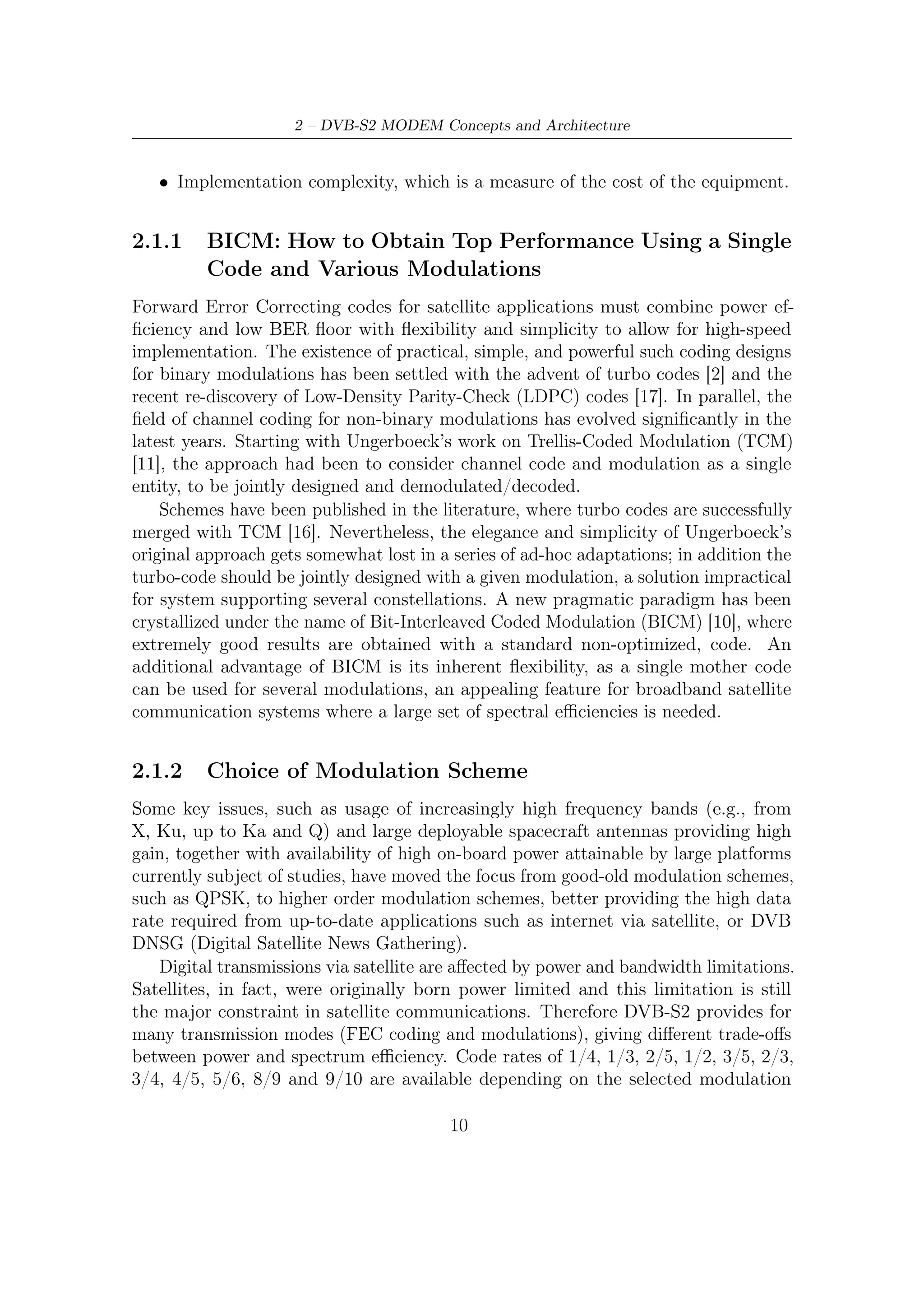 2.1 – Modulation and Coding Schemes


and the system requirements. Coding rates 1/4, 1/3 and 2/5 have been introduced
to operate, in combination with QPSK, under exceptionally poor link conditions,
where the signal level is below the noise level. Computer simulations demonstrated
the superiority of such modes over BPSK modulation combined with code rates
1/2, 2/3 and 4/5. The introduction of two FEC code block length (64800 and
16200) was dictated by two opposite needs: the C/N performance improves for long
block lengths, but the end-to-end modem latency increases as well. Therefore for
applications not critical for delays (such as for example broadcasting) the long frames
are the best solution, while for interactive applications a shorter frame may be more
eﬃcient when a short information packet has to be forwarded immediately by the
transmitting station. Four modulation modes can be selected for the transmitted
payload Modulation formats provided by DVB-S2:
QPSK and 8-PSK which are typically employed in broadcast application since
   they have a constant envelope and therefore can be used for in nonlinear
   satellite transponders near to saturation operating regime;
16-APSK and 32-APSK schemes can also be used for broadcasting, but these
    require a higher level of available C/N ratio and, furthermore, the adoption of
    pre-distortion technique.

                      Q                                          Q
                                                                 100

         10                     00                  110                      000


                          π/4                 010                      π/4         001
                                     I                                              I

         11                     01                  011                      001

                                                           111

                 (a) QPSK                                  (b) 8-PSK

Figure 2.1: QPSK and 8-PSK DVB-S2 constellations with normalized radius ρ = 1



2.1.3    The Ultimate Bound to Compare Modem Performance
As said by Shannon in 1948, year of publication of his paper [3], “the fundamental
problem of communication is that of reproducing either exactly or approximately

                                         11
 