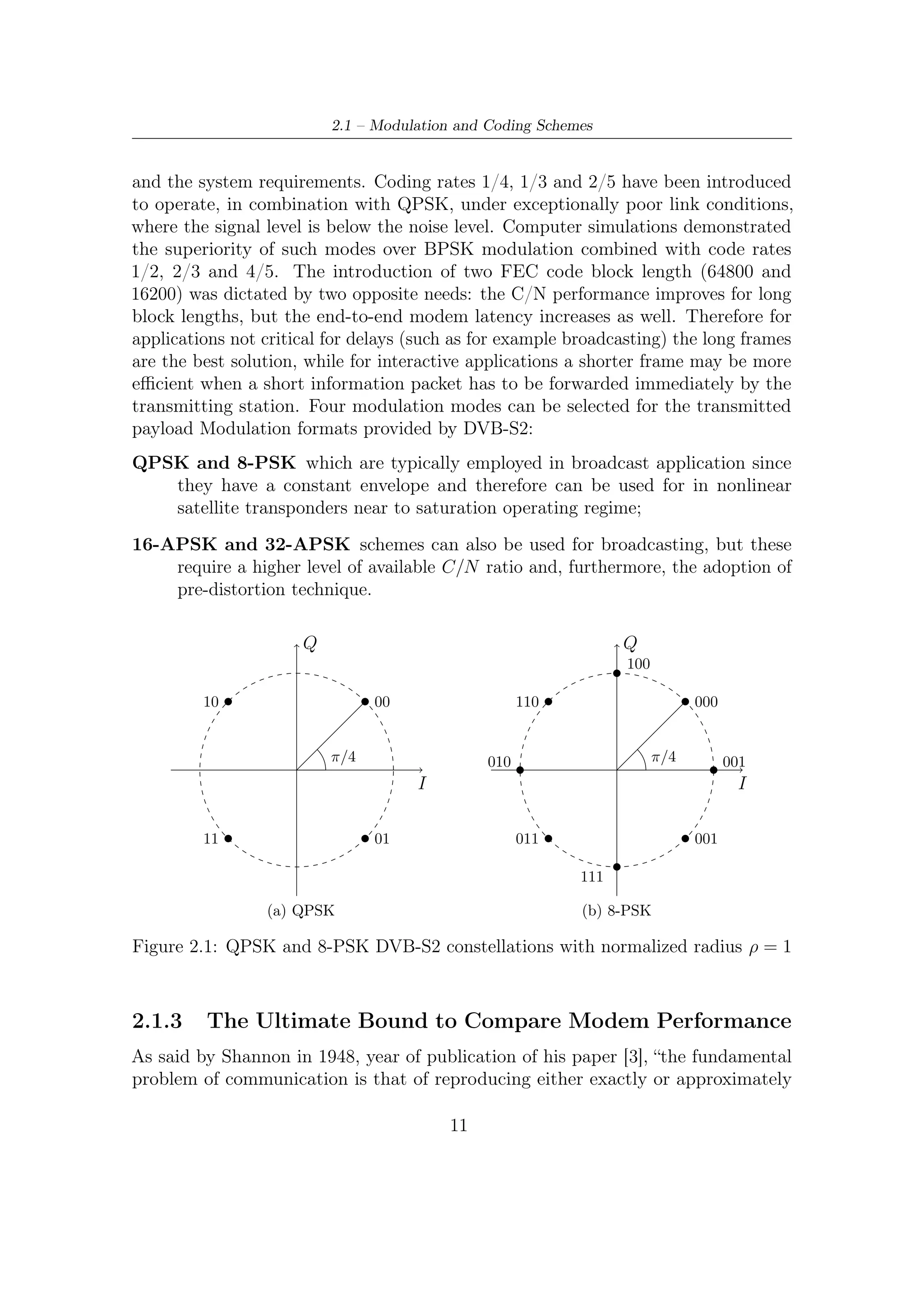 2 – DVB-S2 MODEM Concepts and Architecture


                                                                                                Q
                                                                                                01101
                                                                                11101                      01001


                                                                      01100                                          11001
                                                                                        00101      00001

                                                                              00100                         00000
                                                              11100                                                          01000
                           Q
               1010             1000
                                                                        10100         10101         10001          10000
        0010                                0000             11110                                                            11000
                                                                                                                               I
                                                                        10110         10111         10011          10010
 0110          1110        ρ2   1100               0100
                                       ρ1
                                                              01110                                                          11010
                                               I                              00110                         00010
 0111          1111             1101           0101
                                                                                        00111      00011
                                                                      11111                                          01010
                      ρ1
               γ =    ρ2
        0011                                0001
                                                                                01111                      11011
               1011             1001                                                            01001

                 (a) 16-APSK                                                              (b) 32-APSK

                Figure 2.2: APSK constellations with normalized mean energy

a message selected at the another point”. Shannon in his work set up the basis of
the Information Theory. As also pointed out by Hartley, he deﬁned as the most
natural choice the logarithmic measure of information, putting in relation reliable
transmission with statistical characterizations of channels.
    From an engineering point of view, one of the most important point raised up
by Shannon’s work is the relationship between the mean power available at the
transmitters and the communications reliability. One of most important aims in
satellite applications is often ﬁnding the best trade-oﬀs between the above quantities.
This is prevalently due to limited power resources on-board which have to be exploited
in the most eﬃcient way. For example, wastes of power would provoke the decreasing
not only of the satellite mean lifetime, but also the communication throughput.
    By using Shannon theorem upon channel capacity, an important limit on com-
munications performance is achievable. From his theorem in [3], the capacity of a
discrete-time additive white Gaussian noise (AWGN) channel is given by
                                                   1          S
                                   C=                log2 (1 + ) bits/transmission                                             (2.1)
                                                   2          N
When dealing with a continuous-time, bandlimited, additive white Gaussian noise
channel with noise power spectral density N0 , input power constraint P , and band-
                                          2
width W , one can sample at the Nyquist rate1 and obtain a discrete time channel.
  1
    Sampling at Nyquist rate simply means to eliminate inter-symbol interference (ISI) while
making channel discrete and memoryless. In other words, each symbol to be transmitted over the
channel is made independent (obviously at the output) from the others.


                                                              12
 