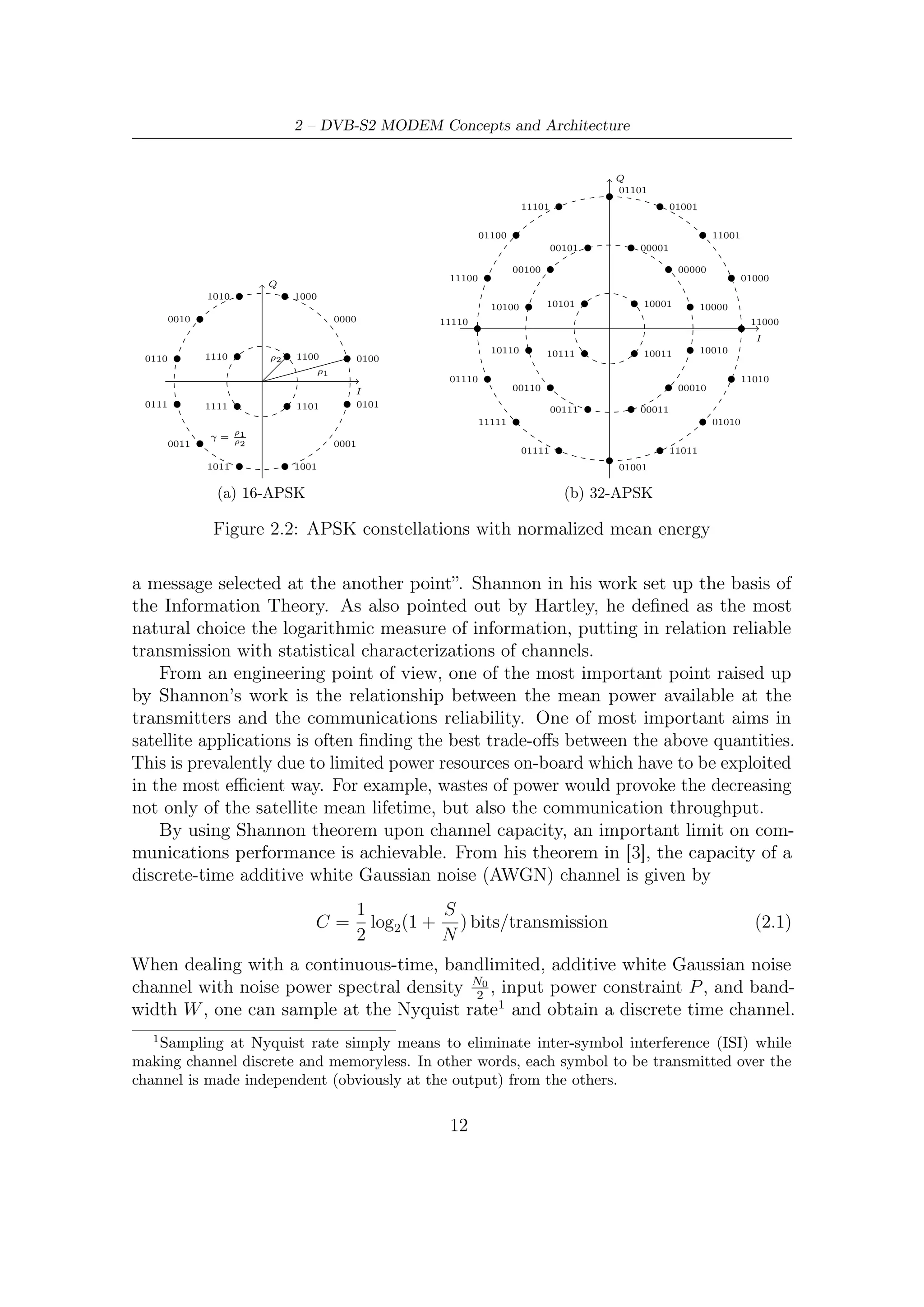 2.1 – Modulation and Coding Schemes


The power per sample will be P and the noise power per sample will be W N0 .
Substituting these results in (2.1), we obtain

                          1           P
                     C=     log2 1 +           bits/transmission                 (2.2)
                          2          N0 W

If we multiply this result by the number of transmissions per second, which is 2W ,
we obtain the channel capacity in bps

                                                P
                            C = W log2 1 +              bps                      (2.3)
                                               N0 W

From this result, the basic factors that determine the channel capacity are the channel
bandwidth W , the noise power spectrum N0 , and the signal power P . There exists a
tradeoﬀ between P and W in the sense that one can compensate for the other.
    Increasing the input signal power obviously increases the channel capacity, because
when one has more power to spend, one can choose a larger number of input levels
that are far apart, and therefore more information bits per transmission are possible.
However, the increase in capacity as a function of power is logarithmic and slow.
This is because if one is transmitting with a certain level of immunity against noise
and wants to increase the number of input levels, one has to introduce new levels
with amplitudes higher than the existing levels, and this requires a lot of power. This
fact notwithstanding, the capacity of the channel can be increased to any value by
increasing the input power.
    The eﬀect of the channel bandwidth, however, is quite diﬀerent. Increasing W
has two contrasting eﬀects. On one hand, on a higher bandwidth channel one can
transmit more samples per second and therefore increase the transmission rate. On
the other hand, a higher bandwidth means higher input noise to the receiver and this
degrades its performance. Letting the bandwidth W tend to inﬁnity, one can observe
that, contrary to the power case, capacity can not be increased to any desired value
by increasing the bandwidth alone.
    In any practical communication system we must have R < C. If an AWGN
channel is employed, we have

                                                  P
                              R < W log2 1 +                                     (2.4)
                                                 N0 W

                                                 R
By dividing both sides by W and deﬁning η =      W
                                                   ,   the spectral eﬃciency measured
in bit , we obtain
   Hz
                                                P
                                η < log2 1 +                                     (2.5)
                                               N0 W

                                         13
 
