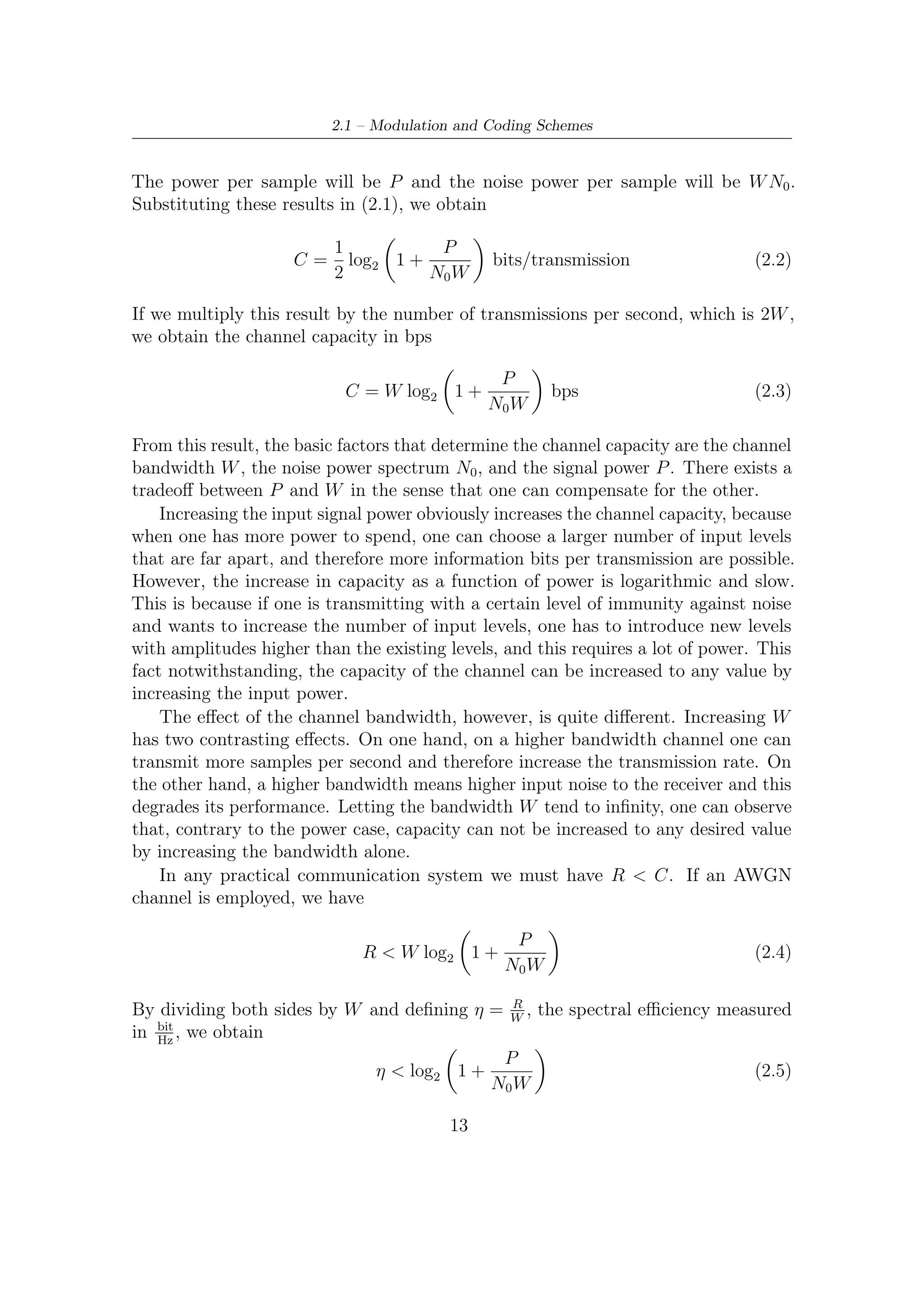 2 – DVB-S2 MODEM Concepts and Architecture


                                              P
If Eb is the energy per bit, then Eb =        R
                                                .   By substituting in the previous relation,
we obtain2
                                                        Eb
                                    η < log2 1 + η                                          (2.6)
                                                        N0
This relation is plotted in Figure 2.3. The curve deﬁned by

                                    Eb               2η − 1
                                       = log10                                              (2.7)
                                    N0                  η

divides the plane in two regions. In one region (above the curve) reliable communi-
cation is possible, and in the other region (below the curve) reliable communication
is not possible. The performance of any communication system can be denoted
by a point in this plane and the closer the point is to this curve, the closer is the
performance of the system to an optimal system. From this curve it is seen that
                              Eb
                                 = ln 2 = 0,693 ∼ −1,592 dB                                 (2.8)
                              N0
is an absolute minimum for reliable communication. In other words, for reliable
communications, we must have
                                      Eb
                                          > 0,693                                (2.9)
                                      N0
In Figure 2.3, when η       1, we are dealing with a case where bandwidth is large
and the main concern is limitation on power. This case is usually referred to as the
power limited case. Signaling schemes with high dimensionality, such as orthogonal,
biorthogonal, and simplex, are frequently used in these cases. The case, where η     1
happens when the bandwidth of the channel is small, and therefore is referred to
as the bandwidth limited case. Low-dimensional signaling schemes with crowded
constellations are implemented in this case.
    Plotting on the spectral eﬃciency–average power plane performance of several
modulation schemes, we could observe that the SNR penalty (referred to Shannon
limit) decreases with increasing of the modulation order M . In other words, at the
expense of a higher complexity, performance very close to Shannon limit can be
achieved. However, in this manner, the system would operate at spectral eﬃciencies
excessively small or big if compared to those commonly required.
    As we shall see in details in Section 2.4, Figure 2.14 shows performance for each
modulation and coding (C/M) scheme adopted by DVB-S2 modulator with respect
   2
    If we deﬁne W as the the equivalent noise bandwidth on the Nyquist shaping ﬁlter, which is
typically chosen in communications to eliminate ISI contribution, we obtain independently from
any roll-oﬀ factor that W = Rb . Note that, in fact, for the speciﬁc symmetry of Nyquist pulse the
equivalent noise bandwidth on this pulse does not change with roll-oﬀ factor variations. Hence the
                         N0 W
                                E
reason of simpliﬁcation Eb Rb = Nb made in this relation.
                                  0




                                               14
 