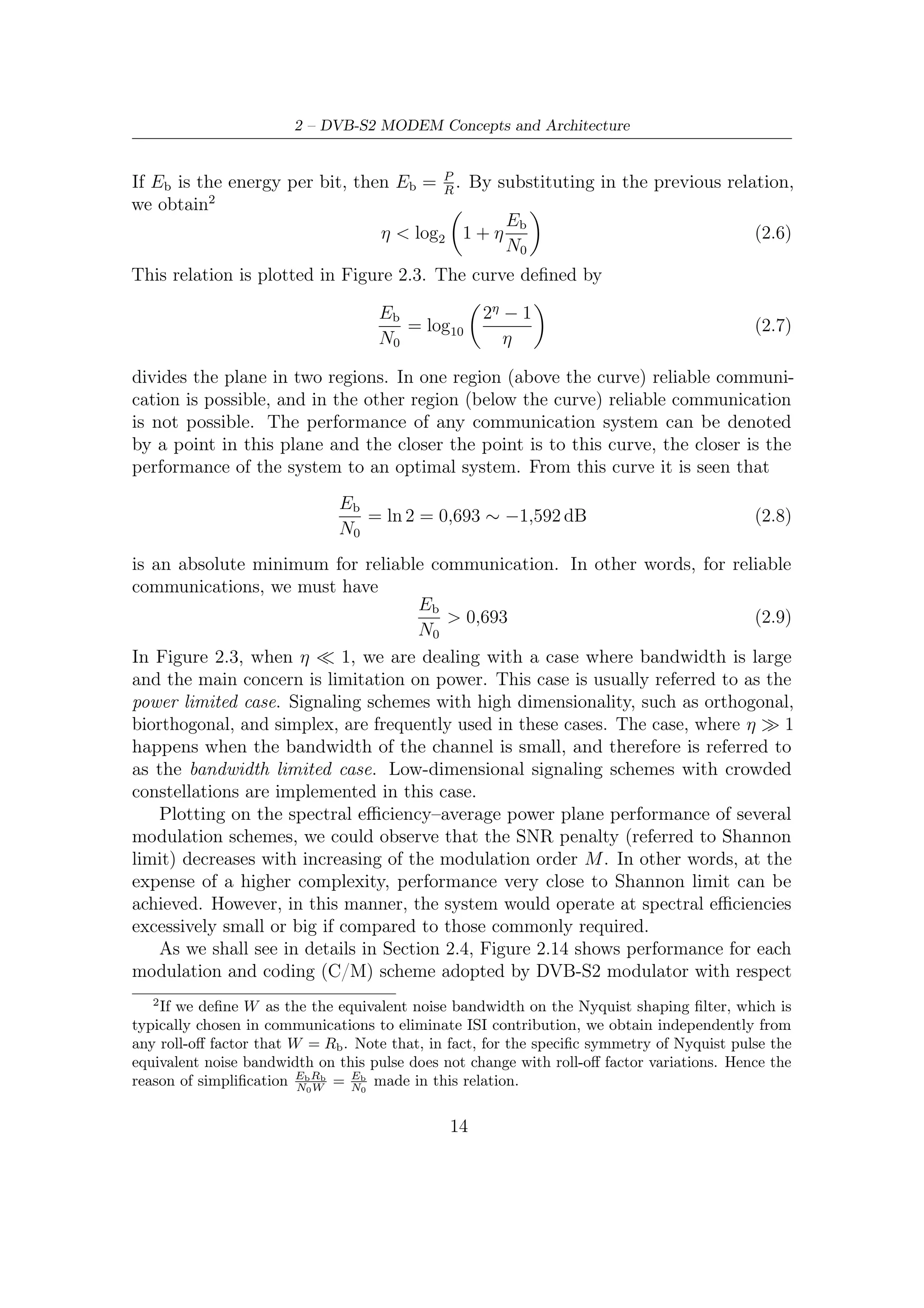 2.1 – Modulation and Coding Schemes


                                           100

                                                                                  Bandwidth limited
            Signal-to-Noise-Ratio Eb /N0   80
                                                          Power limited

                                           60


                                           40


                                           20


                                            0                                                    −1.6 dB


                                             10−2            10−1           100                101
                                                            Sprectral eﬃciency η = Rb /W

Figure 2.3: Shannon Bound: On the horizontal axis is reported spectral eﬃciency η,
on the vertical axis Signal-to-Noise Ratio measured in dB; Dotted line at −1.6 dB
represents the asymptotic value for η 0; Heavy line is the Shannon curve above
which every point must stays


to the calculated Shannon limit. Thanks to an optimized choice on C/M schemes,
the DVB-S2 modulator provides a wide range of spectral eﬃciencies (see Table 2.7)
while ensuring performance very close to the Shannon limit.


2.1.4    Adaptive Coding Modulation
Adaptive Coding Modulation (ACM) technique allows diﬀerent modulation formats
and error protection levels (i.e. coding rates) to be used and changed on a frame-
by-frame basis within the transmitted data stream. By means of a return channel,
informing the transmitter of the actual receiving condition, the transmission parame-
ters may be optimized for each individual user, dependant on link conditions. Today
ACM is considered as a powerful tool to further increase system capacity, allowing
for better utilization of transponder resources.
    Since it well-known that the higher the frequency bands used, the less the
link performance tends to remain location-independent and stationary (i.e. stable
space wise), countermeasures to counteract the above link variations are required.
One can adopt static or dynamic solution: adopting static countermeasures against
propagation eﬀects simply means to dimension link parameters (e.g. antenna diameter,

                                                                     15
 