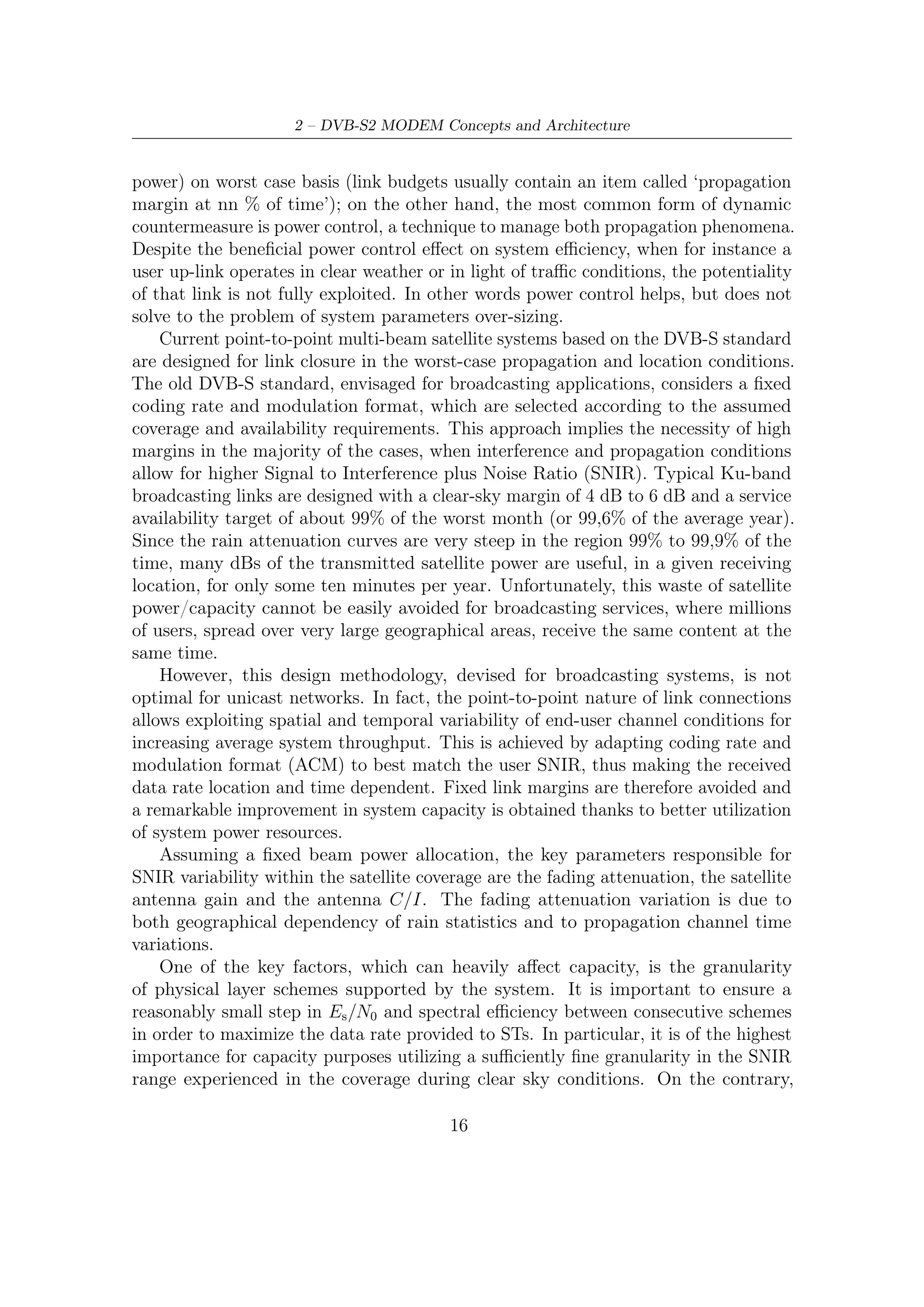2.2 – ACM Modem System Description


larger SNIR intervals can be assumed between the more robust modes without major
capacity penalty, due to their lower occurrence probability.
    The DVB-S2 ACM modulator operates at constant symbol rate, since the available
transponder bandwidth is assumed constant. ACM is implemented by the DVB-
S2 modulator by transmitting a TDM sequence of physical layer frames, each
transporting a coded block and adopting a uniform modulation format. However,
when ACM is implemented, coding scheme and modulation format may change frame-
by-frame. Therefore service continuity is achieved, during rain fades, by reducing
user bits while increasing at the same time FEC redundancy and/or modulation
ruggedness.
    ACM technique therefore allows to signiﬁcantly increase the average system
throughput and availability of satellite networks, thus making the system economically
more attractive for interactive applications. The increase is mainly dependant on
the adopted frequency band, target link and service area availability requirements
and related system sizing options. Compared to Constant Coding and Modulation
(CCM), an ACM-based system can provide:

      • higher system throughput than the one supported by a CCM system, as an
        ACM system can take beneﬁt from better link propagation and beam C/I
        conditions than the worst case link on which CCM physical layer is sized;
      • higher availability (time-link and/or spatial) than the one supported by the
        CCM system as when deeper fading occurs the ACM system can use a more
        robust modulation and coding scheme. This is obtained through a very small
        reduction of the total system throughput as the number of users aﬀected by
        these deep fade events is very limited. The highest link availability and service
        area supported by the system depends on the lowest modulation and coding
        scheme supported by the system;
      • more optimization dimensions in the system design to cope with more pushed
        frequency reuse and more complex satellite antennas.


2.2        ACM Modem System Description
DVB-S2 ACM Modem system is deﬁned as the functional block of equipment
performing the adaptation of the baseband digital signals, from the output of a single
(or multiple) MPEG transport stream multiplexer(s), or from the output of a single
(or multiple) generic data source(s), to the satellite channel characteristics. Data
services may be transported in Transport Stream format (e.g. using Multi-protocol
Encapsulation3 ) or Generic Stream format.
  3
      It is a means to allow more than a packet format (e.g., IP) over MPEG frames.


                                               17
 