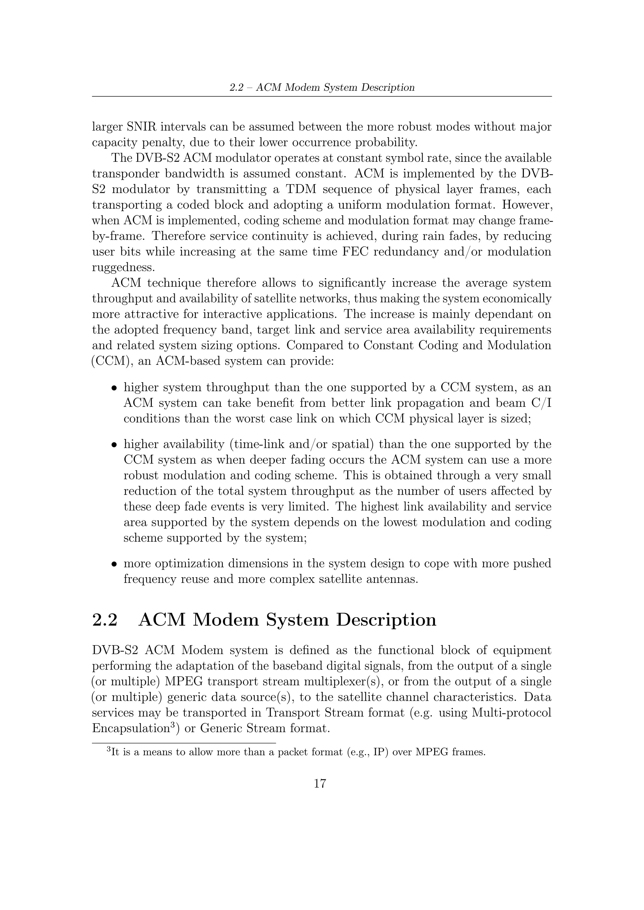 2 – DVB-S2 MODEM Concepts and Architecture


    If the received signal is above the C/N +I threshold, the Forward Error Correction
(FEC) technique adopted in the System is designed to provide a ‘Quasi Error Free’
(QEF) quality target. The deﬁnition of QEF adopted for DVB-S2 is “less than one
uncorrected error-event per transmission hour at the level of a 5 Mbit/s single TV
service decoder”, approximately corresponding to a Transport Stream Packet Error
Ratio PER < 10−7 before de-multiplexer.

2.2.1    Architecture and Sub-Blocks Speciﬁcations
According to Figure 2.4, the DVB-S2 System is composed of a sequence of functional
blocks as described below.

Mode Adaptation is application dependent. It provides input stream interfacing,
   Input Stream Synchronization (optional), null-packet deletion (for ACM and
   Transport Stream input format only), CRC-8 coding for error detection at
   packet level in the receiver (for packetized input streams only), merging of
   input streams (for Multiple Input Stream modes only) and slicing into DATA
   FIELDs. For Constant Coding and Modulation (CCM) and single input
   Transport Stream, Mode Adaptation consists of a ‘transparent’ DVB-ASI (or
   DVB-parallel) to logical-bit conversion and CRC-8 coding.
      A Base-Band Header is appended in front of the Data Field, to notify the
      receiver of the input stream format and Mode Adaptation type. To be noted
      that the MPEG multiplex transport packets may be asynchronously mapped
      to the Base-Band Frames.

Stream Adaptation is applied to provide padding to complete a Base-Band Frame
     and Base-Band Scrambling.

Forward Error Correction (FEC) Encoding is carried out by the concatena-
    tion of BCH outer codes and LDPC (Low Density Parity Check) inner codes
    (rates 1/4, 1/3, 2/5, 1/2, 3/5, 2/3, 3/4, 4/5, 5/6, 8/9, 9/10). Depending on
    the application area, the FEC coded blocks have length nldpc = 64800 bits
    or 16 200 bits. When VCM and ACM is used, FEC and modulation mode
    may be changed in diﬀerent frames, but remains constant within a frame. Bit
    interleaving is applied to FEC coded bits for 8PSK, 16APSK and 32APSK.

Mapping into QPSK, 8PSK, 16APSK and 32APSK constellations is applied, de-
   pending on the application area. Gray mapping of constellations is used for
   QPSK and 8PSK.

Physical Layer Framing Physical layer framing should be applied, synchronous
    with the FEC frames, to provide Dummy PLFRAME insertion, Physical

                                         18
 