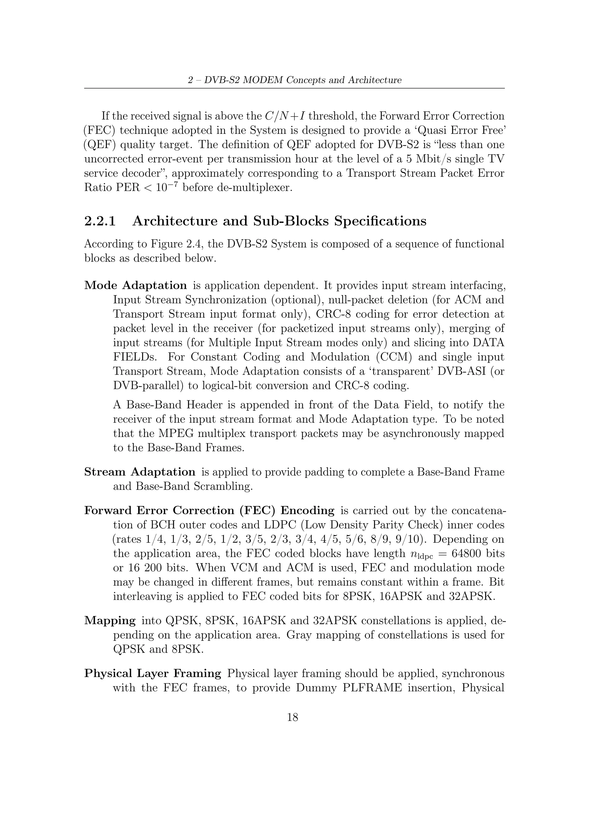 2.2 – ACM Modem System Description


     Layer (PL) Signalling, pilot symbols insertion (optional) and Physical Layer
     Scrambling for energy dispersal. Dummy PLFRAMEs are transmitted when no
     useful data is ready to be sent on the channel. The System provides a regular
     physical layer framing structure, based on SLOTs of M = 90 modulated symbols,
     allowing reliable receiver synchronization on the FEC block structure. A slot is
     devoted to physical layer signalling, including Start-of-Frame delimitation and
     transmission mode deﬁnition. This mechanism is suitable also for VCM and
     ACM demodulator setting. Carrier recovery in the receivers may be facilitated
     by the introduction of a regular raster of pilot symbols (P = 36 pilot symbols
     every 16 SLOTs of 90 symbols), while a pilot-less transmission mode is also
     available, oﬀering an additional 2,4% useful capacity.

Base-Band Filtering and Quadrature Modulation is applied to shape the sig-
    nal spectrum (squared-root raised cosine, roll-oﬀ factors 0,35 or 0,25 or 0,20)
    and to generate the RF signal.




   Figure 2.4: Functional block diagram of DVB-S2 ACM modem architecture



2.2.2    Sub-Blocks Description
The following subsystems description is organized according to the functional block
diagram in Figure 2.4.

                                        19
 