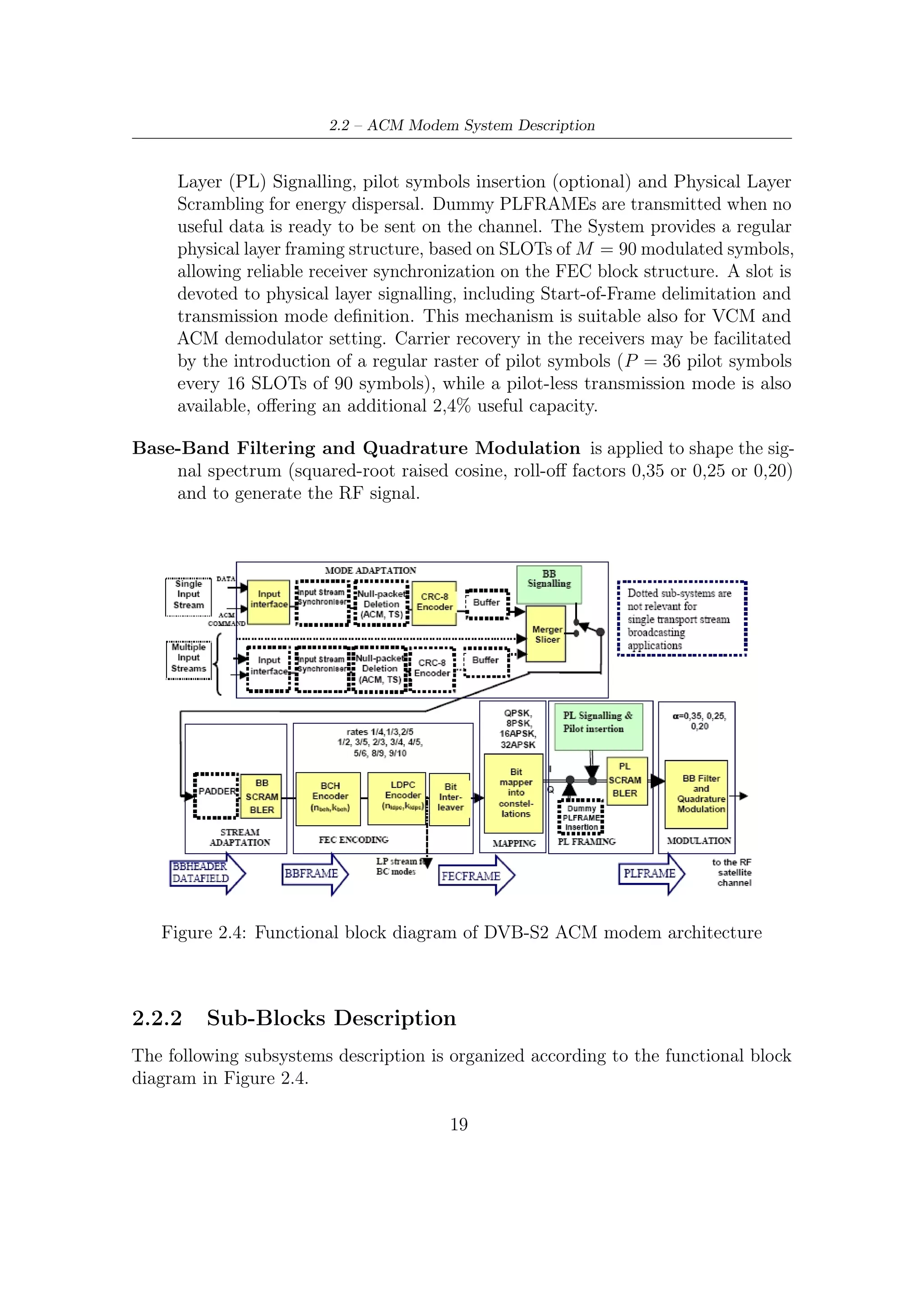 2 – DVB-S2 MODEM Concepts and Architecture


Mode Adaptation
DVB-S2 modem architecture deals with various input sequences:

   • Single or multiple Transport Streams (TS), which are characterized by User
     Packets (UPs) of constant length equal to UPL = 188 bytes (one MPEG packet)
     whose ﬁrst byte is a sync-byte (47HEX );

   • Single or multiple Generic Streams (GS), which are characterized by continuous
     bit streams or streams of constant length user packets.

The ﬁrst input bit is interpreted as the most signiﬁcant bit (MSB). ACM command
signalling allows setting of the transmission parameters to be adopted by DVB-S2
modulator, for a speciﬁc portion of input data.
    Since the DVB-S2 modulator may produce variable transmission delay on the
user information, the Input Stream Synchronizer provides a means to guarantee a
constant bit rate (CBR) and constant end-to-end transmission delay.
    The identiﬁcation and erasure of MPEG null-packets allow to reduce the informa-
tion rate and increase the error protection in the modulator. This process is carried
out in a way that the removed null-packets can be re-inserted in the receiver in the
exact place where they originally were. Speciﬁcations on this process are available in
dedicated annex in [6].
    A systematic Cyclic Redundancy Check (CRC) encoding is provided so that
the receiver can detect the presence of errors in received streams. The CRC of
8 bits is inserted in the Base-Band Header (BBHEADER), which has the overall
length of 80 bits. BBHEADERs contain also other signaling information such as
indications on the roll-oﬀ factor of the shaping ﬁlter (Square Root Raised Cosine),
the presence/absence of padding bits, Adaptive/Constant Coding Modulation, the
use of identiﬁcation and erasure of null-packet function, etc.

Stream Adaptation
Stream adaptation (see Figure 2.5) provides padding to complete a constant length
(kbch bits) BBFRAME. kbch depends on the FEC rate, as reported in Table 2.5.
Padding may be applied in circumstances when the user data available for transmis-
sion are not suﬃcient to completely ﬁll a BBFRAME, or when an integer number of
UPs has to be allocated in a BBFRAME. The input stream consists of a BBHEADER
followed by a DATA FIELD. The output stream will be a BBFRAME.

PADDING kbch − DFL − 80 zero bits are appended after the DATA FIELD so that
   the resulting BBFRAME have a constant length of kbch bits. For Broadcast
   Service applications, DFL = kbch − 80, therefore no padding must be applied.

                                         20
 