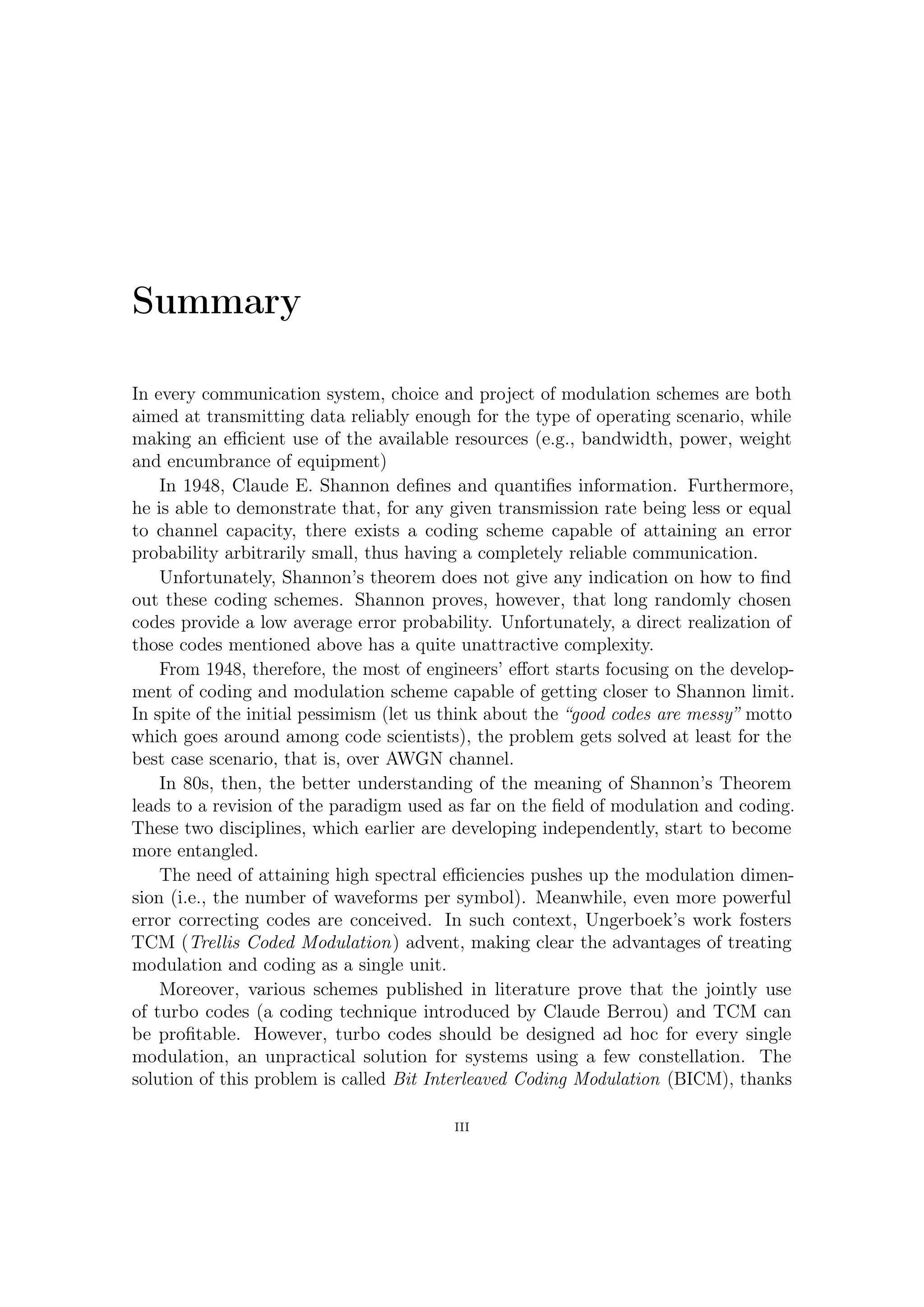 Summary

In every communication system, choice and project of modulation schemes are both
aimed at transmitting data reliably enough for the type of operating scenario, while
making an eﬃcient use of the available resources (e.g., bandwidth, power, weight
and encumbrance of equipment)
     In 1948, Claude E. Shannon deﬁnes and quantiﬁes information. Furthermore,
he is able to demonstrate that, for any given transmission rate being less or equal
to channel capacity, there exists a coding scheme capable of attaining an error
probability arbitrarily small, thus having a completely reliable communication.
     Unfortunately, Shannon’s theorem does not give any indication on how to ﬁnd
out these coding schemes. Shannon proves, however, that long randomly chosen
codes provide a low average error probability. Unfortunately, a direct realization of
those codes mentioned above has a quite unattractive complexity.
     From 1948, therefore, the most of engineers’ eﬀort starts focusing on the develop-
ment of coding and modulation scheme capable of getting closer to Shannon limit.
In spite of the initial pessimism (let us think about the “good codes are messy” motto
which goes around among code scientists), the problem gets solved at least for the
best case scenario, that is, over AWGN channel.
     In 80s, then, the better understanding of the meaning of Shannon’s Theorem
leads to a revision of the paradigm used as far on the ﬁeld of modulation and coding.
These two disciplines, which earlier are developing independently, start to become
more entangled.
     The need of attaining high spectral eﬃciencies pulls up the modulation dimension
(i.e., the number of waveforms per symbol). Meanwhile, even more powerful error cor-
recting codes are conceived. In such context, Ungerboek’s work fosters TCM (Trellis
Coded Modulation) advent, making clear the advantages of treating modulation and
coding as a single unit.
     Moreover, various schemes published in literature prove that the jointly use
of turbo codes (a coding technique introduced by Claude Berrou) and TCM can
be proﬁtable. However, turbo codes should be designed ad hoc for every single
modulation, an unpractical solution for systems using a few constellation. The
solution of this problem is called Bit Interleaved Coding Modulation (BICM), thanks

                                          III
 