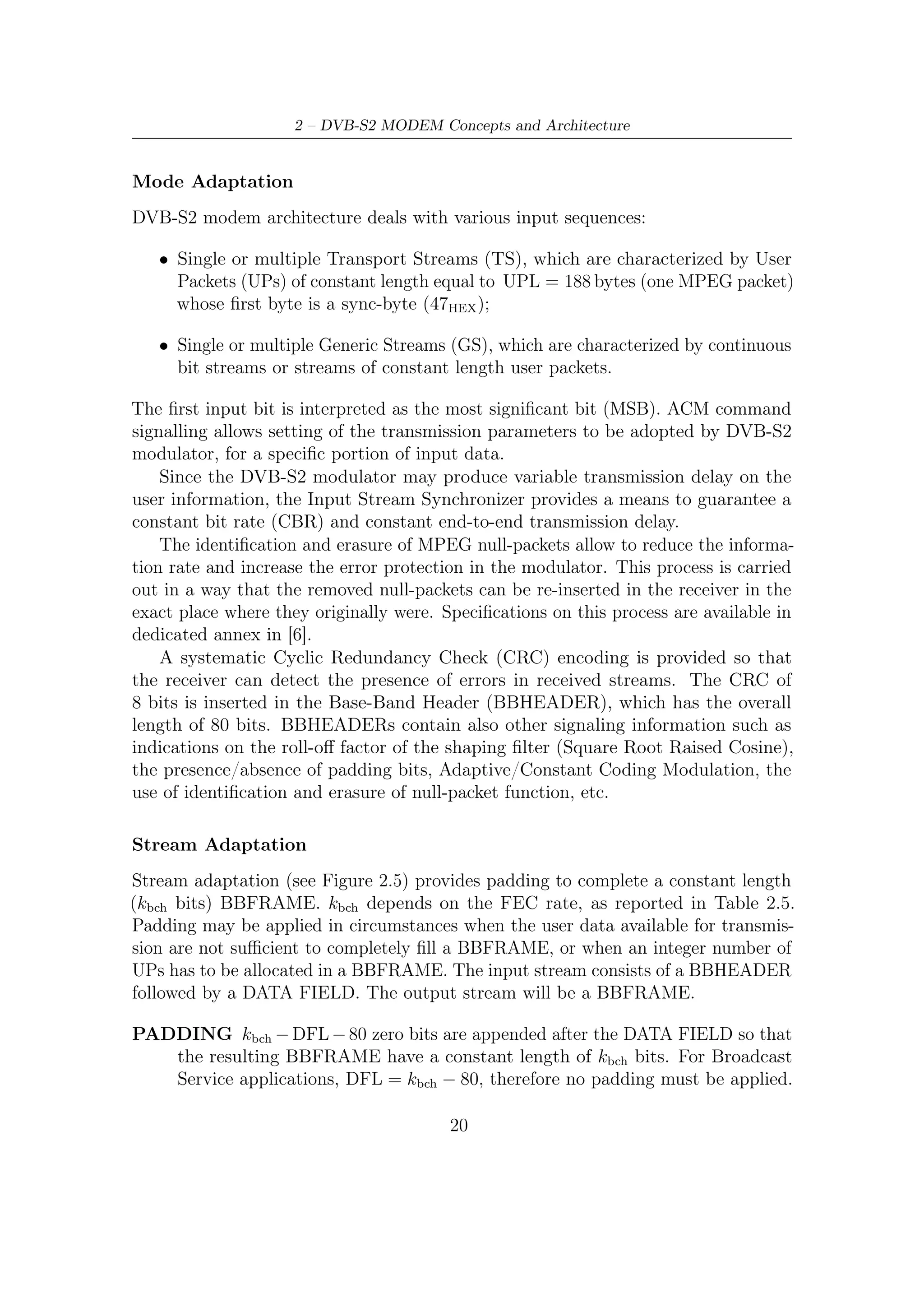2.2 – ACM Modem System Description




      Figure 2.5: BBFRAME format at the output of the STREAM ADAPTER


SCRAMBLING The complete BBFRAME should be randomized and the random-
   ization sequence should be synchronous with the BBFRAME, starting from the
   MSB and ending after kbch bits. Scrambling sequences are typically generated
   by feed-back shift registers. There are two main reasons why scrambling is
   used:

         • It facilitates the work of a timing recovery circuit, an automatic gain con-
           trol and other adaptive circuits of the receiver (eliminating long sequences
           consisting of 0 or 1 only).
         • It eliminates the dependence of a signal’s power spectrum upon the actual
           transmitted data, making it more dispersed to meet maximum power
           spectral density requirements (because if the power is concentrated in a
           narrow frequency band, it can interfere4 with adjacent channels due to
           the cross modulation and the intermodulation caused by non-linearities
           of the receiving tract).

FEC Encoding
This subsystem performs Outer Coding (BCH), Inner Coding (LDPC) and Bit
Interleaving. The input stream is composed of BBFRAMEs and the output stream
of FECFRAMEs.
    Each BBFRAME (kbch bits) is processed from the MSB to LSB by the FEC coding
subsystem to generate a FECFRAME (nldpc bits). The parity check bits (BCHFEC)
of the systematic BCH outer code must be appended after the BBFRAME and the
parity check bits (LDPCFEC) of the inner LDPC encoder must be appended after
the BCHFEC ﬁeld, as shown in Figure 2.6.
    For 8PSK, 16APSK, and 32APSK modulation formats, the output of the LDPC
encoder is bit interleaved using a block interleaver (see Figure 2.7 and Figure 2.8).
  4
    Standardization committees such as ETSI (European Telecommunications Standard Institute)
have imposed various rules as to interferences.


                                            21
 