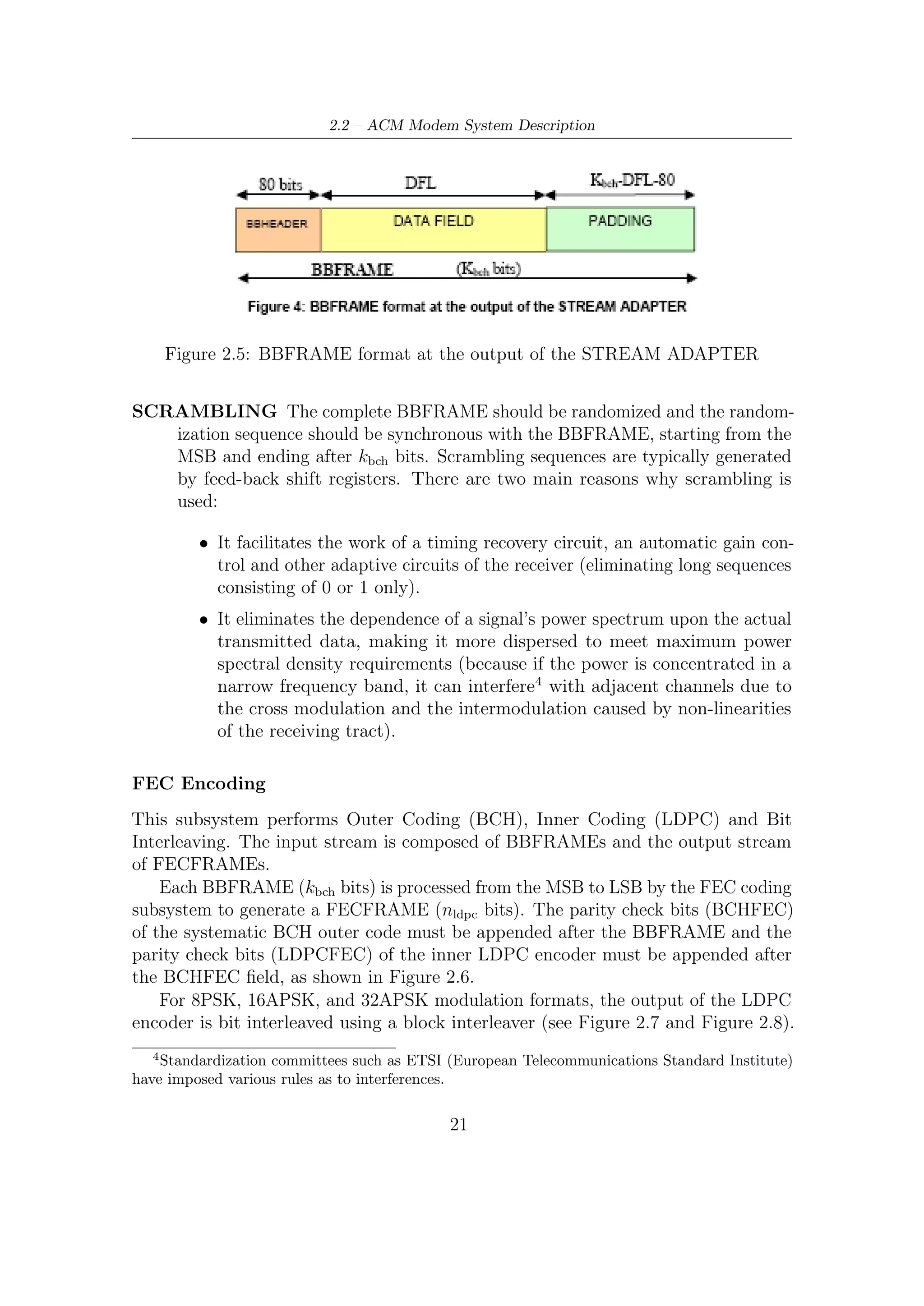 2 – DVB-S2 MODEM Concepts and Architecture




                Figure 2.6: Format of data before Bit Interleaving


Data is serially written into the interleaver column-wise, and serially read out row-
wise (the MSB of BBHEADER is read out ﬁrst, except 8PSK rate 3/5 case where
MSB of BBHEADER is read out third) as shown in the ﬁgures.




Figure 2.7: Bit Interleaving scheme for 8PSK (for each rate except from 3/5) and
normal FECFRAME length



Bit Mapping
Each FECFRAME (which is a sequence of 64800 bits for normal FECFRAME, or
16200 bits for short FECFRAME), must be serial-to-parallel converted (parallelism

                                        22
 