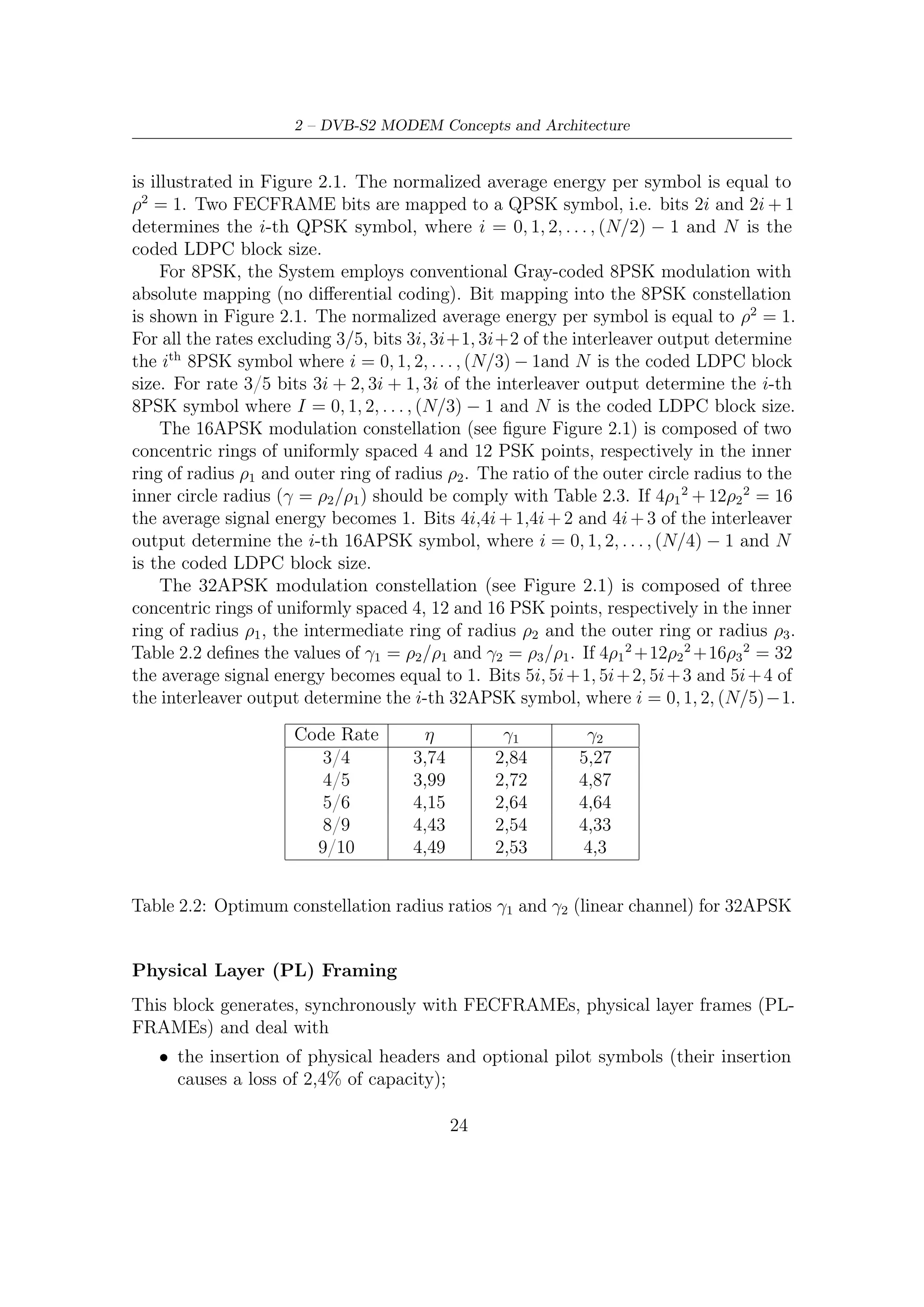 2.3 – Inner and Outer FEC


                                    Code Rate             η      γ
                                       2/3               2,66   3,15
                                       3/4               2,99   2,85
                                       4/5               3,19   2,75
                                       5/6               3,32   2,7
                                       8/9               3,55   2,6
                                      9/10               3,59   2,57


   Table 2.3: Optimum constellation radius ratio γ (linear channel) for 16APSK


    • the insertion of dummy frames to be used in absence of data ready to be
      immediately transmitted;

    • the scrambling (or the randomization) for energy dispersal by multiplying the
      (I + j Q) samples by a complex radomization sequence (CI + j CQ ).


2.3       Inner and Outer FEC
The DVB-S2 FEC section relies on two block codes concatenation, i.e., codewords
generated by BCH encoder are, in turn, encoded by LDPC encoder5 . Thus, BCH
code is usually called outer code and LDPC inner code. Outputs from FEC encoding
section are formatted according to Figure 2.6. As we shall see later on, this BCH
concatenation gives an extra protection [6] against unwanted error ﬂoors at high
SNR6 When the decoding has to be performed, the above sequence of encoding
steps must be, of course, inverted: in other words, LDPC starts to decode prior to
BCH. As just said, error ﬂoor phenomena at high signal-to-noise ratio typically aﬀect
the decoding performance, and therefore the BCH extra protection against residual
    5
      Note that each frame (either short or long) is processed from most signiﬁcant to least signiﬁcant
bit, either by BCH or LDPC.
    6
      The iterative decoding achieves very close to Shannon limit performance at low/medium SNR.
On the contrary, its performance may be signiﬁcantly worse at high SNR. In fact, their free distance
(the minimum Hamming distance between diﬀerent codewords, i.e., the minimum Hamming weight
of a nonzero codeword) can be low. This causes BER curve to ﬂatten following the error ﬂoor tied
to dfree , after the waterfall region at low SNR. Performance of any binary code at high SNR can be
well approximated by the expression of union bound, truncated to the contribution of free distance
(terms at higher distance are negligible at high SNR). Such expression [18] is

                                          1 wfree                   k Eb
                                 BER              erfc      dfree
                                          2 k                       n N0




                                                  25
 