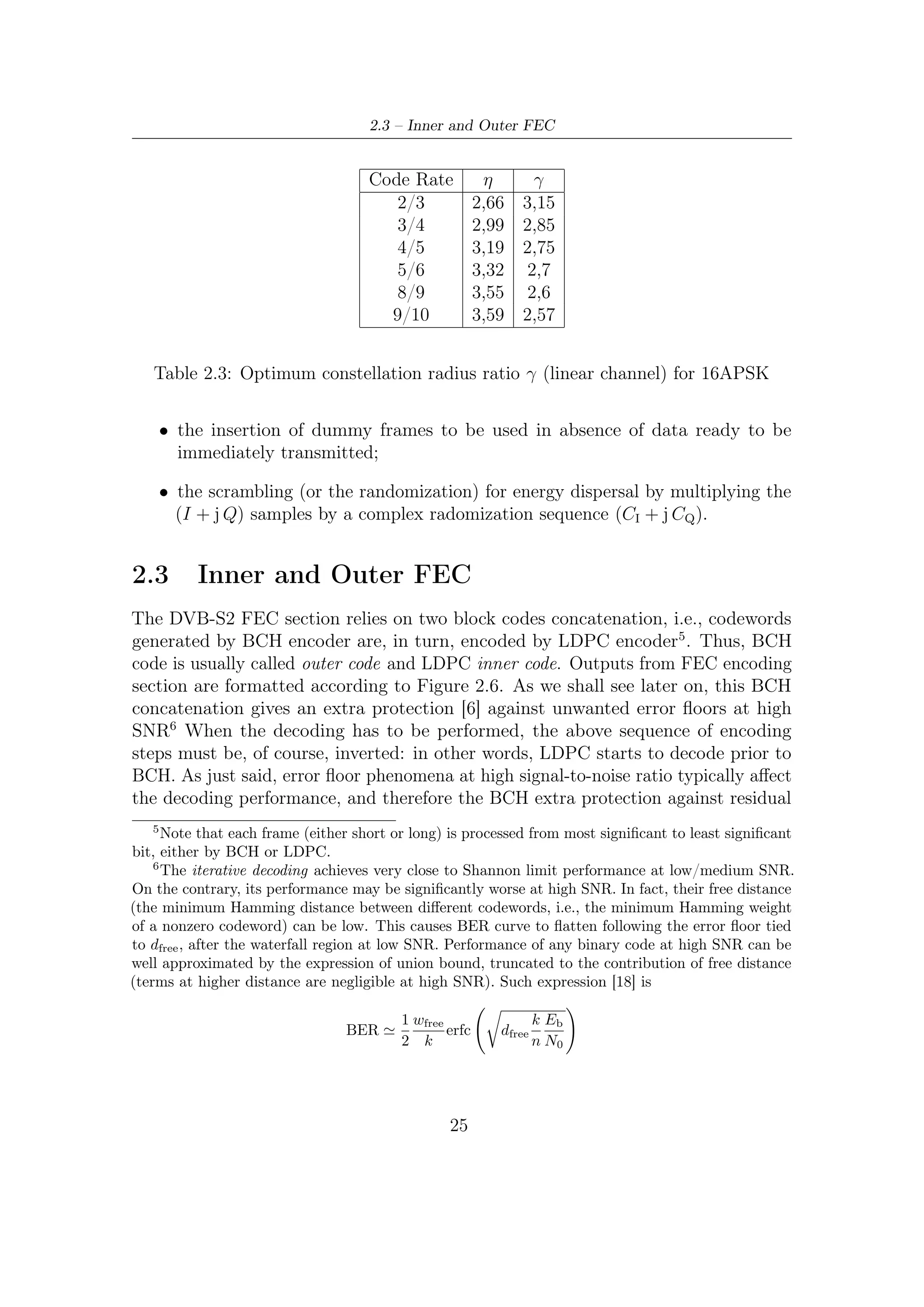 2 – DVB-S2 MODEM Concepts and Architecture


errors is aimed at counteracting to the performance degradation, enhancing FEC
robustness at higher SNR.
    In a some sense, the chain constituted, in order, by LDPC encoder, channel and
LDPC decoder can be conceived as a super-channel on which BCH encoder/decoder
operates. This kind of intuitive representation puts in evidence the advantage of
concatenating two codes. The best choices on their kind of concatenation can give a
powerful tool to enhance the performance of the overall FEC decoding, allowing to
act by a outer coding on the weaknesses of the inner coding.

2.3.1    BCH
BCH code is named for Bose, Ray-Chaudhury, and Hocquenghem, who published
work in 1959 and1960 which revealed a means of designing codes over GF (2) with
a speciﬁed design distance. BCH codes are cyclic codes and thus, as explained in
Appendix B, can be speciﬁed by a generator polynomial. In present Section we
give only some notations over the particular, as we shall see, structure of BCH code
employed in DVB-S2 and, more generally, over its design steps.
    A BCH code of length n with a speciﬁed minimum distance, or, i.e., capable of
correcting (at least) t errors, can be designed as follows [15, 9]:

  1. Determine the smallest m such that GF (q m ) has primitive nth root (Section
     A.5) of unity β.

  2. Select a nonnegative integer b. In most of cases, it is selected b = 1.

  3. Write down a list of 2t consecutive powers of β (see Section A.3):

                                   β b , β b+1 , . . . , β b+2t−1

     Determine the minimal polynomial of each of these powers of β. (Because of
     conjugacy, frequently these minimal polynomials are not distinct.)

  4. The generator polynomial g(x) is least common multiple (LCM) of these
     minimal polynomials. The code is a (n, n − deg(g(x))) cyclic code.

    Two ﬁelds are involved in the construction of the BCH codes. The small ﬁeld
GF (q) is where the generator polynomial has its coeﬃcients and is the ﬁeld where the
elements of the codeword are. The big ﬁeld GF (q m ) is the ﬁeld where the generator
polynomial has its roots. For encoding purposes it is only suﬃcient to have the
polynomial generator of the code, whereas, for decoding, the additionally knowledge
of the extension ﬁeld where the generator has its roots is necessary. Two deﬁnitions
will be useful later on: ﬁrst, if β selected is a primitive element then the code is
called primitive; second, when β = 1 the code is said to be a code in narrow-sense.

                                           26
 