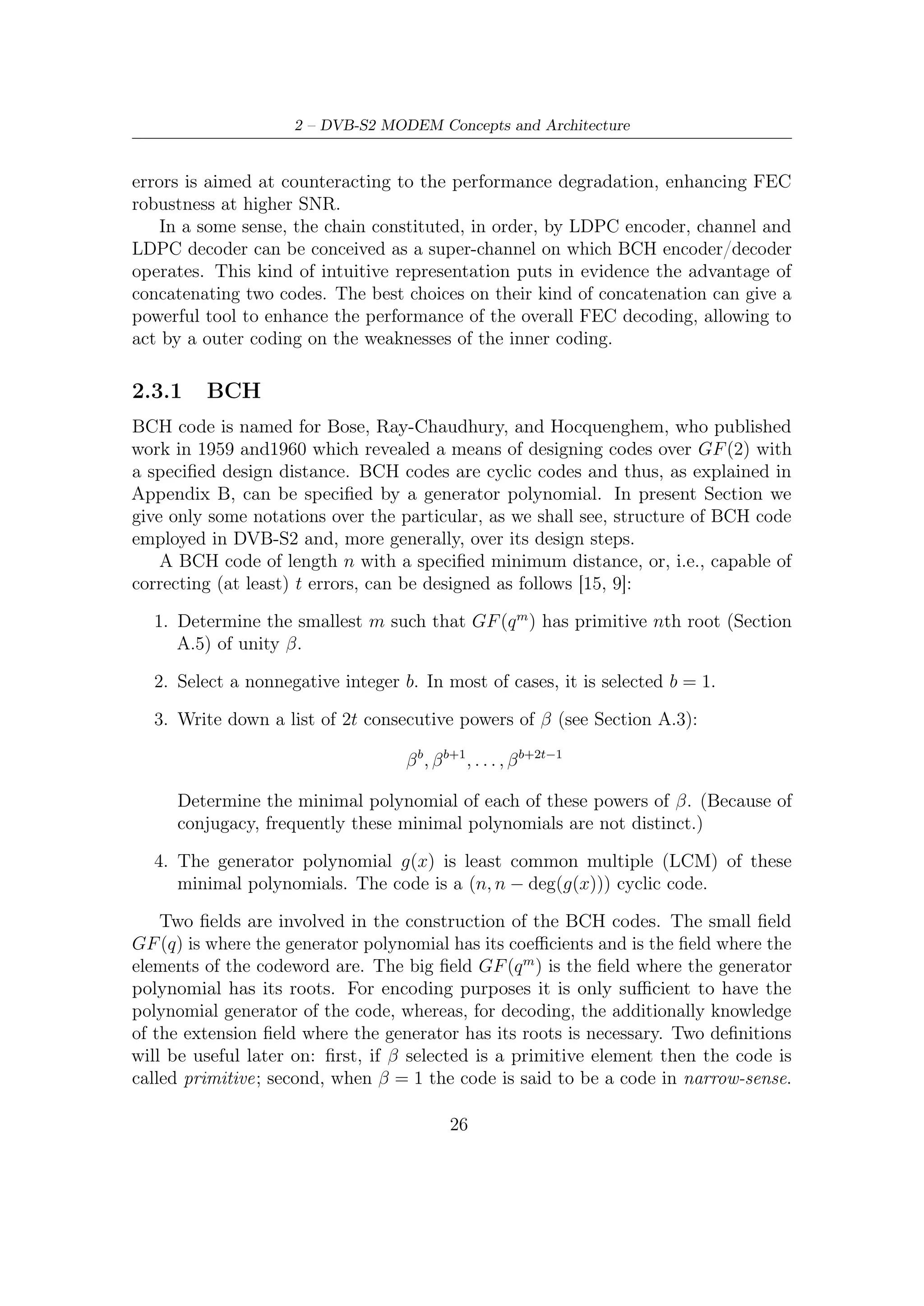 2.3 – Inner and Outer FEC


   It can be proved that following the constructive procedure described above
produces codes with at least the speciﬁed minimum distance. As shown in Appendix
B, since every codeword is a multiple of the generator polynomial, we can express
the parity check condition as follows

                              c(β i ) = m(β i )g(β i ) = m(β i ) · 0                 (2.10)

for i = b, b + 1, . . . , b + 2t − 1. In fact these powers of β are, by design, the roots of
g(x). Rewriting these condition using the correspondent vector representation we
get the following system of equations
                                                                  n−1
                       c0 + c1 β i + c2 β i+1 + . . . + cn−1 (β i )     =0           (2.11)

always for i = b, b + 1, . . . , b + 2t − 1. Therefore 2t parity check conditions can be
also expressed in the matrix form
                                                             
                                                          c0
                                                       c1 
                                                             
                        1 β i β 2i · · · β (n−1)i  c2  = 0                       (2.12)
                                                             
                                                       . .
                                                       . 
                                                         cn−1

Stacking the row vectors for diﬀerent values of i we get the following parity check
matrix                                                          
                     1     βb        β 2b   ...       β (n−1)b
                   1 β b+1       β 2(b+1) . . . β (n−1)(b+1) 
                                                                
                   .
                   .                                                        (2.13)
                                                                 
                   .
                                                                 
                          b+δ−3    2(b+δ−3)         (n−1)(b+δ−3) 
                                                                 
                   1 β          β          ... β
                          b+δ−2    2(b+δ−2)
                     1 β         β          . . . β (n−1)(b+δ−2)
where δ = 2t + 1 represent the design distance (Hamming metric) of the code.
    It can be proved (see [15]) that the matrix H have at least δ = 2t + 1 columns
linearly dependent and, thus, the minimum distance of the code satisﬁes dmin ≥ δ;
that is, the code is capable of correcting at least t errors.
    In DVB-S2 context, BCH outer code has been designed to avoid “unpredictable
and unwanted error ﬂoors which aﬀect iterative decodings at high C/N ratios”, i.e.,
at low bit error rates (BER).
    Although the mathematical background shown in this thesis in order to design,
encoding and decoding is completely general, in the most practical cases the base
ﬁelds of BCH codes is GF (2), as in DVB-S2 FEC section. The polynomials which
must be multiplied in order to obtain the wanted BCH code associated to a speciﬁc
operating mode (or, i.e., error correction capability) are shown in Table 2.4. More

                                               27
 