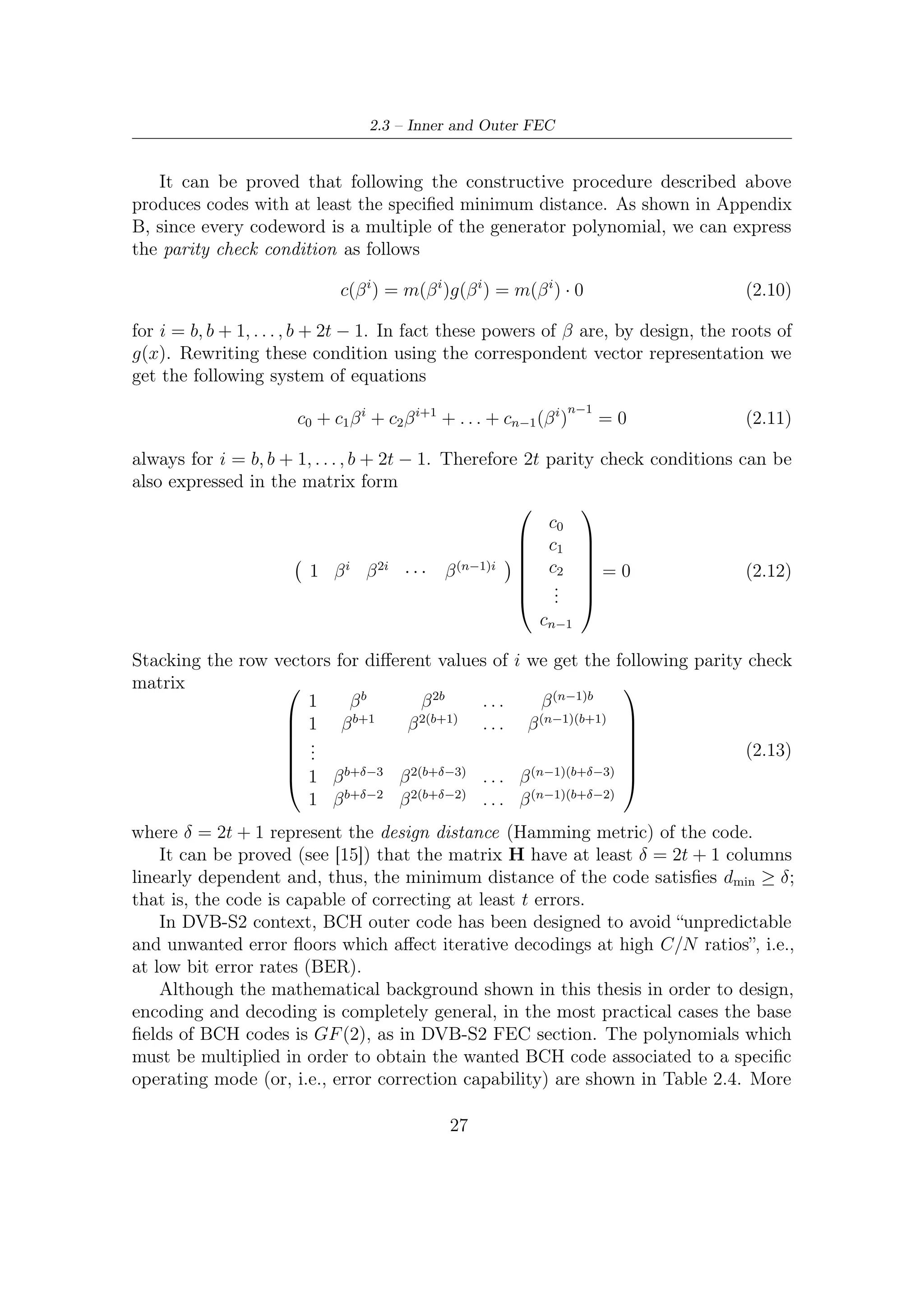 2 – DVB-S2 MODEM Concepts and Architecture


speciﬁcally, multiplication of the ﬁrst t of them provides a polynomial generator of
the BCH code capable of correcting at least t error. Notice that this procedure is in
accordance with the third step to construct generator polynomial of the BCH code.
    The encoding suggestions, provided in [6], are typical of a cyclic codes in system-
atic form, whose speciﬁc properties and encoding steps are discussed in dedicated
Appendix B. It is worth understanding that both systematic and non-systematic
codewords are always multiple of the generator polynomial of the code (or, i.e., of
the ideal, as also shown in Section B.2) so that parity check condition (2.12) is still
valid as well as BCH bound. Furthermore, from a direct analysis of the polynomial
supplied by [6] (Normal FEC-Frame), one could observe that these speciﬁc codes
(one for each selected error protection level) are primitive and, indeed, narrow-sense.
The reasons are described in the following


   • g1 (x) is one of the possible primitive polynomial which has its roots in GF (216 ).
                                                    16
     This can be quickly proved verifying that α2 −1 = 1 by computer aid or, more
     lazily, by direct consultation of any table of primitive polynomials. For the
     tables of primitive polynomials, the interested reader could refer to [21]


   • Hence, this BCH is a narrow-sense code. In fact, by design, it follows that b
     must be equal to 1.


     Three diﬀerent t-error correcting BCH codes (t = 12, t = 10, t = 8) should be
applied to each BBFRAME, according to LDPC coding rates as shown in Table 2.5.
Outer FEC (i.e. BCH), although there are 11 LDPC coding rates, deal with only
three diﬀerent error protection level: t = 12, t = 10, t = 8. On the one hand we have,
since this BCH is primitive, that the codeword length must be equal to 216 − 1. On
the other hand we have in Table 2.5 multiple codeword lengths for each t-BCH code
and all of them do not correspond to the primitive length BCH should have. In
general, for each code rate, a diﬀerent set of polynomials to be multiplied would be
expected, whereas, in DVB-S2, there is only one set of polynomials provided by [6].
     Eventually, we have to conclude that DVB-S2 BCH code is shortened. A system-
atic (n, k) code can be shortened by setting a number of the information bits to zero
(i.e, zero padding). This means that a linear (n, k) code consisting of k information
bits and n − k check bits (or redundancy bits) can be shortened into a (n − l, k − l)
linear code by setting the most (or the least, depending on the reference direction)
signiﬁcant ﬁrst l bits to zero. As also described in [15], shortening of a code does
not have bad eﬀects on its minimum distance properties and its decoding algorithms.
However, shortened cyclic code might loose its cyclic property.

                                          28
 