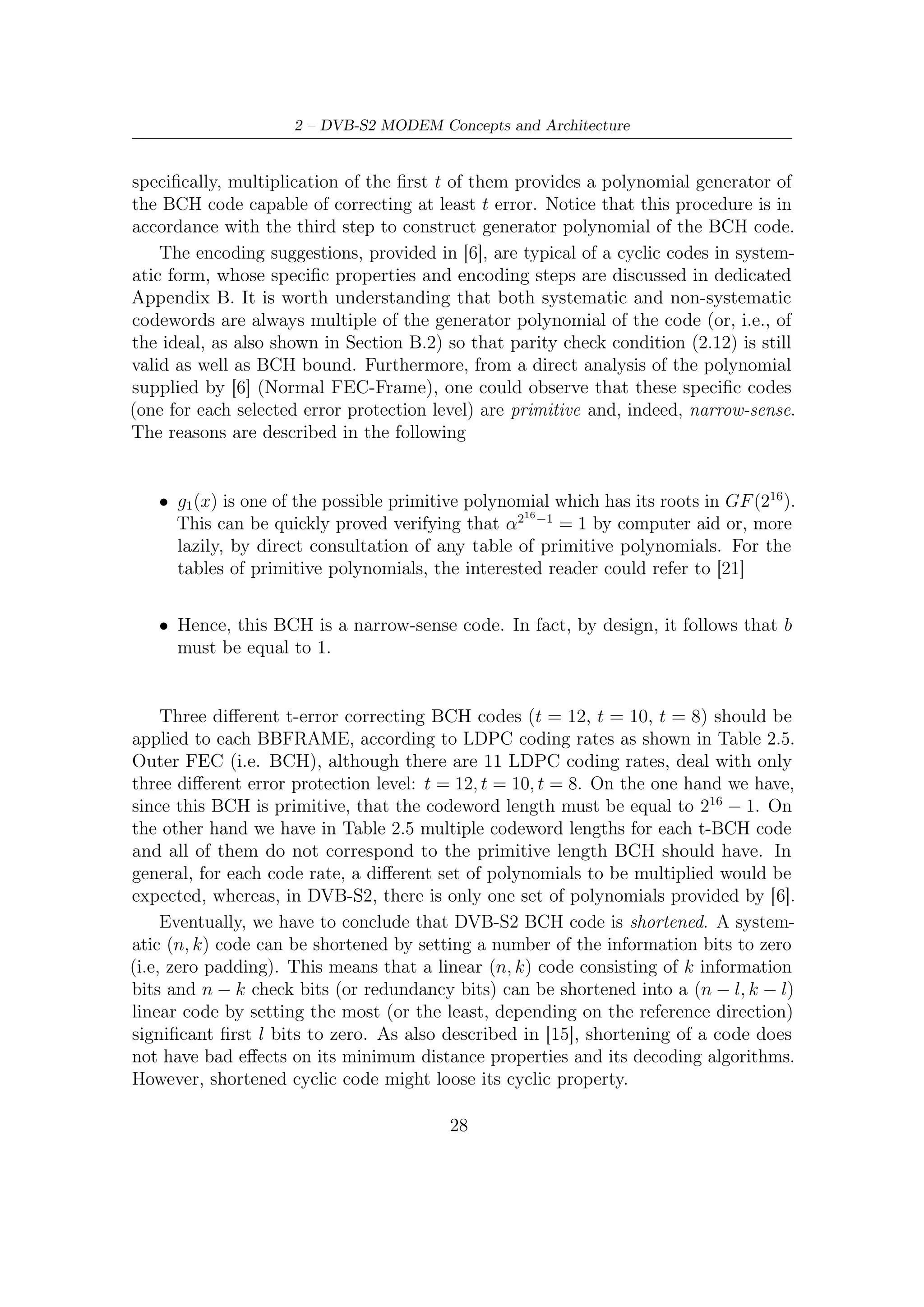 2.3 – Inner and Outer FEC


    g1 (x)    1 + x2 + x3 + x5 + x16
    g2 (x)    1 + x + x4 + x5 + x6 + x8 + x16
    g3 (x)    1 + x2 + x3 + x4 + x5 + x7 + x8 + x9 + x10 + x11 + x16
    g4 (x)    1 + x2 + x4 + x6 + x9 + x11 + x12 + x14 + x16
    g5 (x)    1 + x + x2 + x3 + x5 + x8 + x9 + x10 + x11 + x12 + x16
    g6 (x)    1 + x2 + x4 + x5 + x7 + x8 + x9 + x10 + x12 + x13 + x14 + x15 + x16
    g7 (x)    1 + x2 + x5 + x6 + x8 + x9 + x10 + x11 + x13 + x15 + x16
    g8 (x)    1 + x + x2 + x5 + x6 + x8 + x9 + x12 + x13 + x14 + x16
    g9 (x)    1 + x5 + x7 + x9 + x10 + x11 + x16
    g10 (x)   1 + x + x2 + x5 + x7 + x8 + x10 + x12 + x13 + x14 + x16
    g11 (x)   1 + x + x2 + x3 + x5 + x9 + x11 + x12 + x13 + x16
    g12 (x)   1 + x + x5 + x6 + x7 + x9 + x11 + x12 + x16

  Table 2.4: BCH minimal polynomials for normal FECFRAME nLDPC = 64800

        LDPC Code     BCH Uncoded BCH Coded BCHFEC                BCH t-error
          Rate           Block      Block                          Correction
           1/4           16008      16200     192                     12
           1/3           21408      21600     192                     12
           2/5           25728      25920     192                     12
           1/2           32208      32400     192                     12
           3/5           38688      38880     192                     12
           2/3           43040      43200     160                     10
           3/4           48408      48600     192                     12
           4/5           51648      51840     192                     12
           5/6           53840      54000     160                     10
           8/9           57472      57600     128                      8
          9/10           58192      58320     128                      8

      Table 2.5: Coding parameters for normal FECFRAME nLDPC = 64800


2.3.2     LDPC
LDPC codes [17] were invented in 1960 by R. Gallager. They were largely ignored until
the discovery of turbo codes [2] in 1993. Since then, LDPC codes have experienced a
renaissance and are now one of the most intensely studied areas in coding.
    Much of the eﬀort in coding over the last 50 years has focused on the construction
of highly structured codes with large minimum distance. The structure keeps the
decoding complexity manageable, while large minimum distance is supposed to
guarantee good performance. This approach, however, is not without its drawbacks.
First, it seems that ﬁnding structured codes with large minimum distance turn

                                         29
 