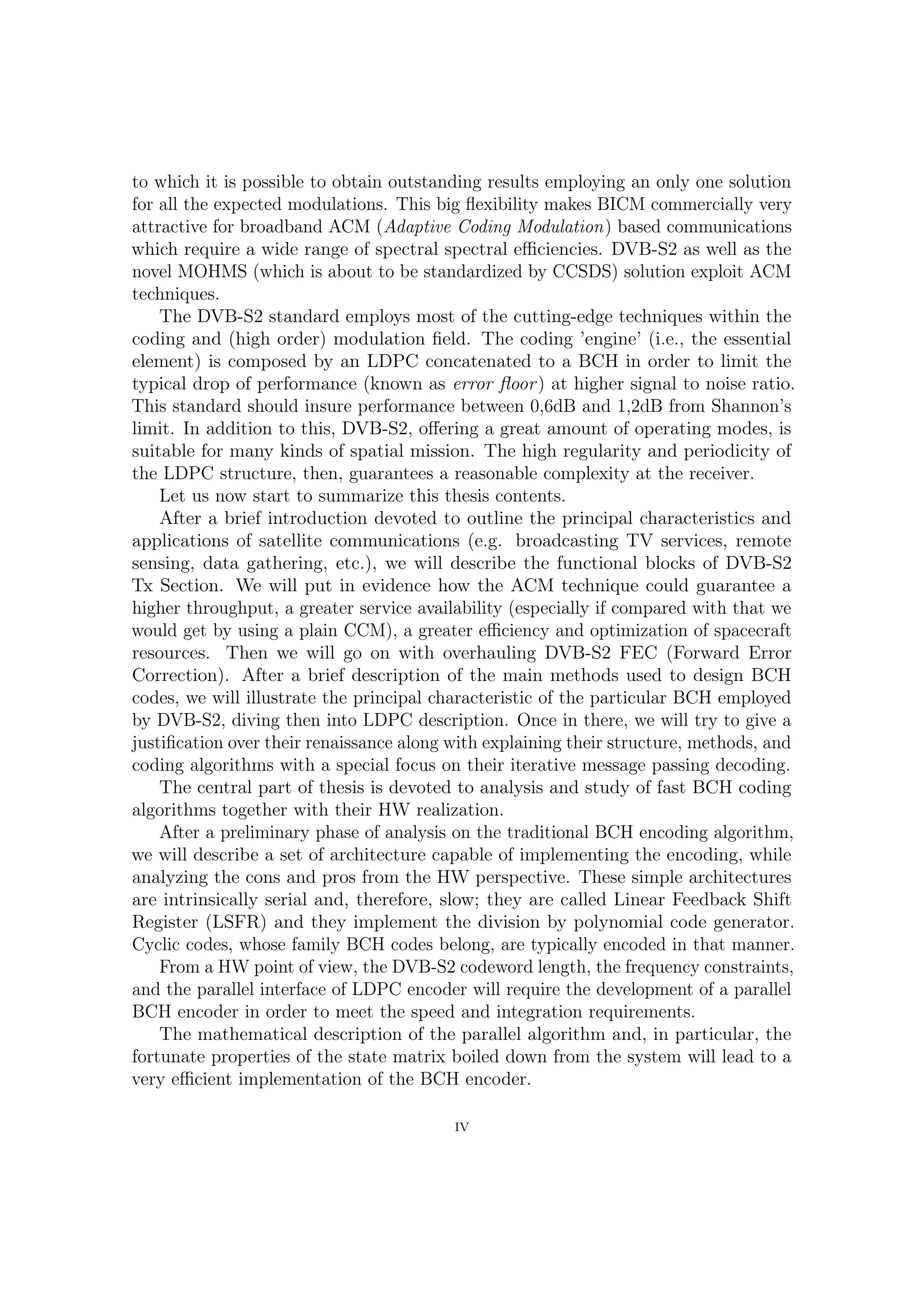 to which it is possible to obtain outstanding results employing an only one solution
for all the expected modulations.This big ﬂexibility makes BICM commercially very
attractive for broadband ACM (Adaptive Coding Modulation) based communications
which require a wide range of spectral spectral eﬃciencies. DVB-S2 as well as the
novel MOHMS (which is about to be standardized by CCSDS) solution exploit ACM
techniques.
    The DVB-S2 standard employs most of the cutting-edge techniques within the
coding and (high order) modulation ﬁeld. The coding ’engine’ (i.e., the essential
element) is composed by an LDPC concatenated to a BCH in order to limit the
typical drop of performance at higher signal to noise ratio, namely, the error ﬂoor.
This standard should insure performance between 0,6dB and 1,2dB from Shannon’s
limit. In addition to this, DVB-S2, oﬀering a great amount of operating modes, is
suitable for many kinds of spatial mission. The high regularity and periodicity of
the LDPC structure, then, guarantees a reasonable complexity at the receiver.
    Let us now start to summarize the thesis contents.
    After a brief introduction devoted to outline the principal characteristics and
applications of satellite communications (e.g. broadcasting TV services, remote
sensing, data gathering, etc.), we will describe the functional blocks of DVB-S2
Tx Section. We will put in evidence how the ACM technique could guarantee a
higher throughput, a greater service availability (especially if compared with that we
would get by using a plain CCM), a greater eﬃciency and optimization of spacecraft
resources. Then we will go on overhauling DVB-S2 FEC (Forward Error Correction).
After a brief description of the main methods used to build up BCH codes, we will
illustrate the principal characteristic of the particular BCH employed by DVB-S2,
diving then into LDPC description. Once in there, we will try to give a justiﬁcation
over their renaissance along with explaining their structure, methods, and coding
algorithms with a special focus on their iterative message passing decoding.
    The central part of thesis is devoted to analysis and study of fast BCH coding
algorithms together with their HW realization.
    After a preliminary phase of analysis on the traditional BCH encoding algorithm,
we will describe a set of architecture capable of implementing the encoding, while
analyzing cons and pros from the HW perspective. These simple architectures are
intrinsically serial and, therefore, slow; they are called Linear Feedback Shift Register
(LSFR) and they implement the division by polynomial code generator. Cyclic codes,
whose family BCH codes belong, are typically encoded in that manner.
    From a HW point of view, the DVB-S2 codeword length, the frequency constraints,
and the parallel interface of LDPC encoder will require the development of a parallel
BCH encoder in order to meet the speed and integration requirements.
    The mathematical description of the parallel algorithm and, in particular, the
fortunate properties of the state matrix boiled down from the system will lead to a
very eﬃcient implementation of the BCH encoder.

                                           IV
 