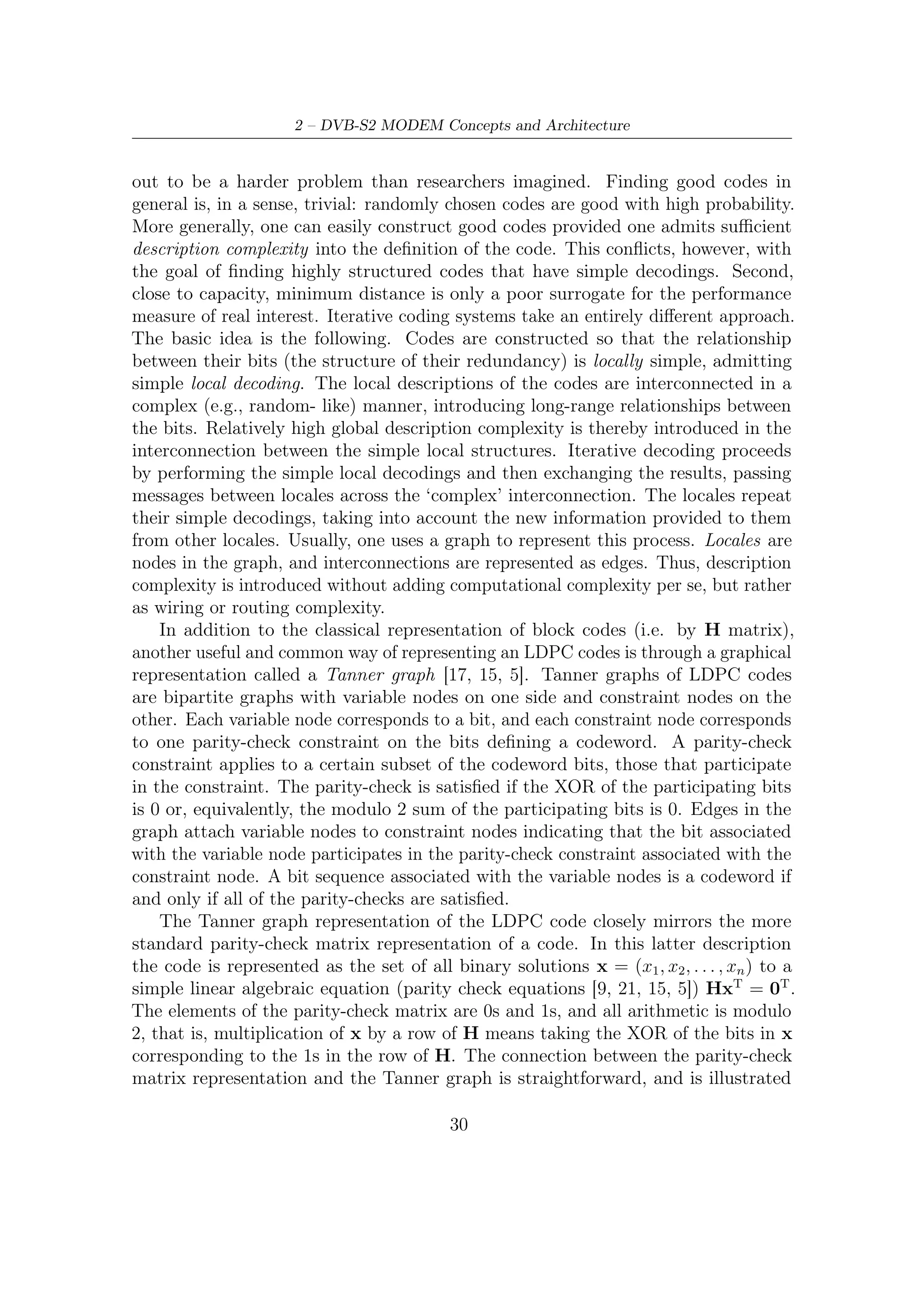 2.3 – Inner and Outer FEC




Figure 2.9: A low-density parity-check matrix with N = 20000 columns of weight
j = 3 and M = 10000 rows of weight k = 6 (reference [5]).


in Figure 2.10 by means of an example. The elements of x are in one-to-one
correspondence with the variable nodes in the Tanner graph. Thus, the variable
nodes correspond to the columns of H. The parity checks on x are in one-to-one
correspondence with the constraint nodes in the Tanner graph. Thus, the constraint
nodes corresponds to the rows of H. The edges in the Tanner graph correspond to
the 1s in H, that is, the entry in the i-th row and j-th column of H is a 1 if and
only if the i-th constraint node is connected to the j-th variable node in the Tanner
graph.
    The Tanner graph captures the dependency structure of the various bits. The
iterative decoding algorithms we will discuss work directly on this bipartite graph.
Iterative algorithms for LDPC codes are message-passing and ﬂipping algorithms,
both introduced by Gallager [17].


Iterative Decodings and Message-Passing

In message-passing decoders, messages are exchanged along the edges of the graph,
and computations are performed at the nodes, as shown in Figure 2.11. Each message
represents an estimate of the bit associated with the edge carrying the message.
These decoders can be understood by focusing on one bit as follows. Suppose the bits
of an LDPC codeword are transmitted over a communications channel and, during
transmission, some of them are corrupted so that a 1 becomes a 0 or vice versa. Each
bit node in the decoder gets to see the bit that arrived at the receiver corresponding
to the one that was transmitted from the equivalent node at the transmitter. Imagine
that the node would like to know if that bit is in error or not and therefore asks
all of its neighboring check nodes what they think the bitŠs value should be. Each

                                         31
 