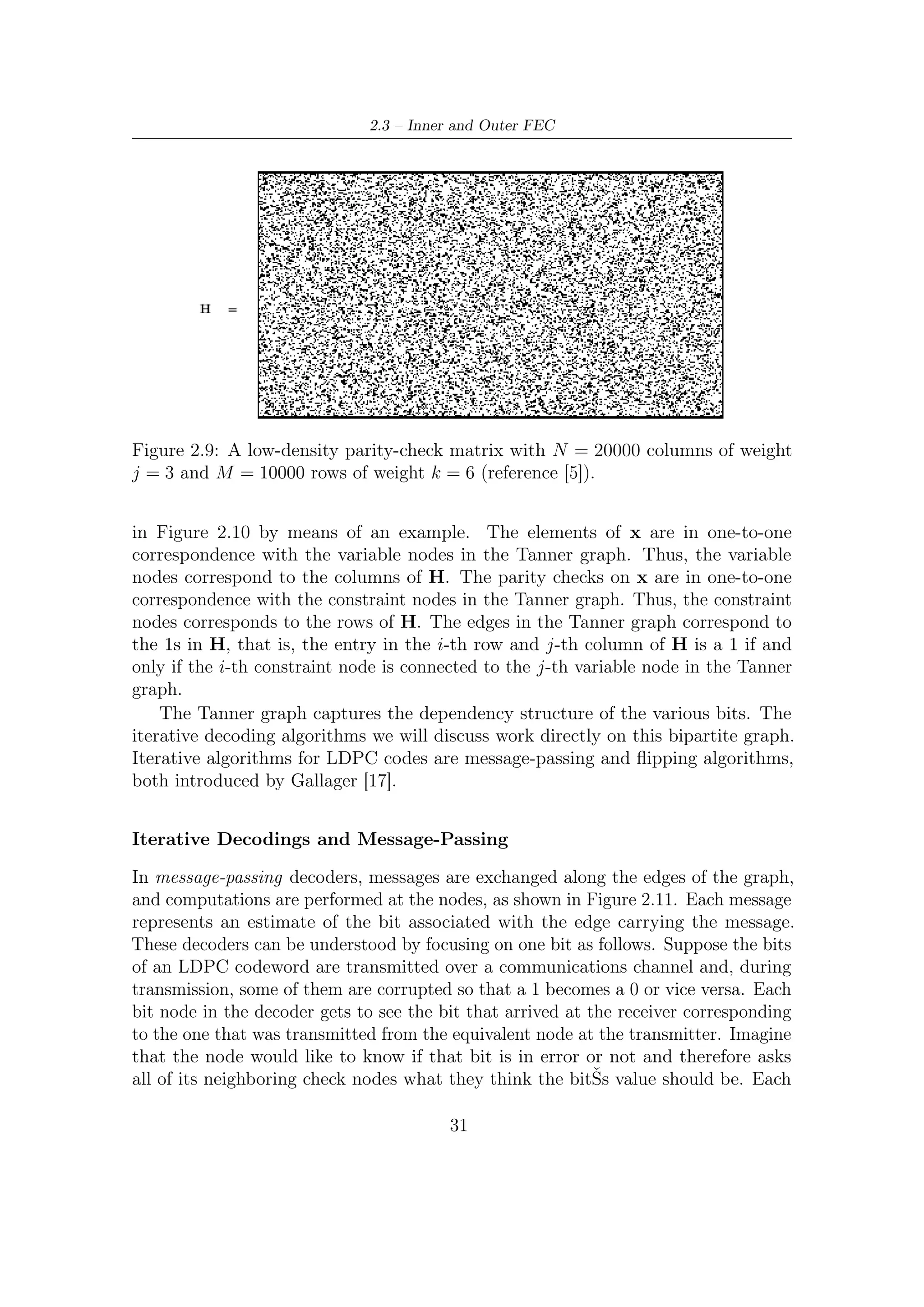 2 – DVB-S2 MODEM Concepts and Architecture




Figure 2.10: A parity check matrix H and the corresponding Tanner graph. To
illustrate the relationship more clearly, some edge are shown in red or blue.

neighboring check node then asks their other neighbors what their bit values are and
sends back to the original bit node the modulo 2 sum of those values. The bit node
now has several opinions as to the bitŠs correct value and must somehow reconcile
these opinions; it could, for example, take a majority vote. The above procedure
constitutes one round or iteration of message passing.




Figure 2.11: The principle of a message-passing decoder. Messages represent an
estimate of the bit associated with the edge carrying the message. Nodes query
neighboring nodes to collect opinions, process this information, and forward their
current estimate to their neighbors.

   In order to improve performance, a further such round can be performed. In more
detail, assume that those bit nodes that send their observed bits to the checks to

                                        32
 