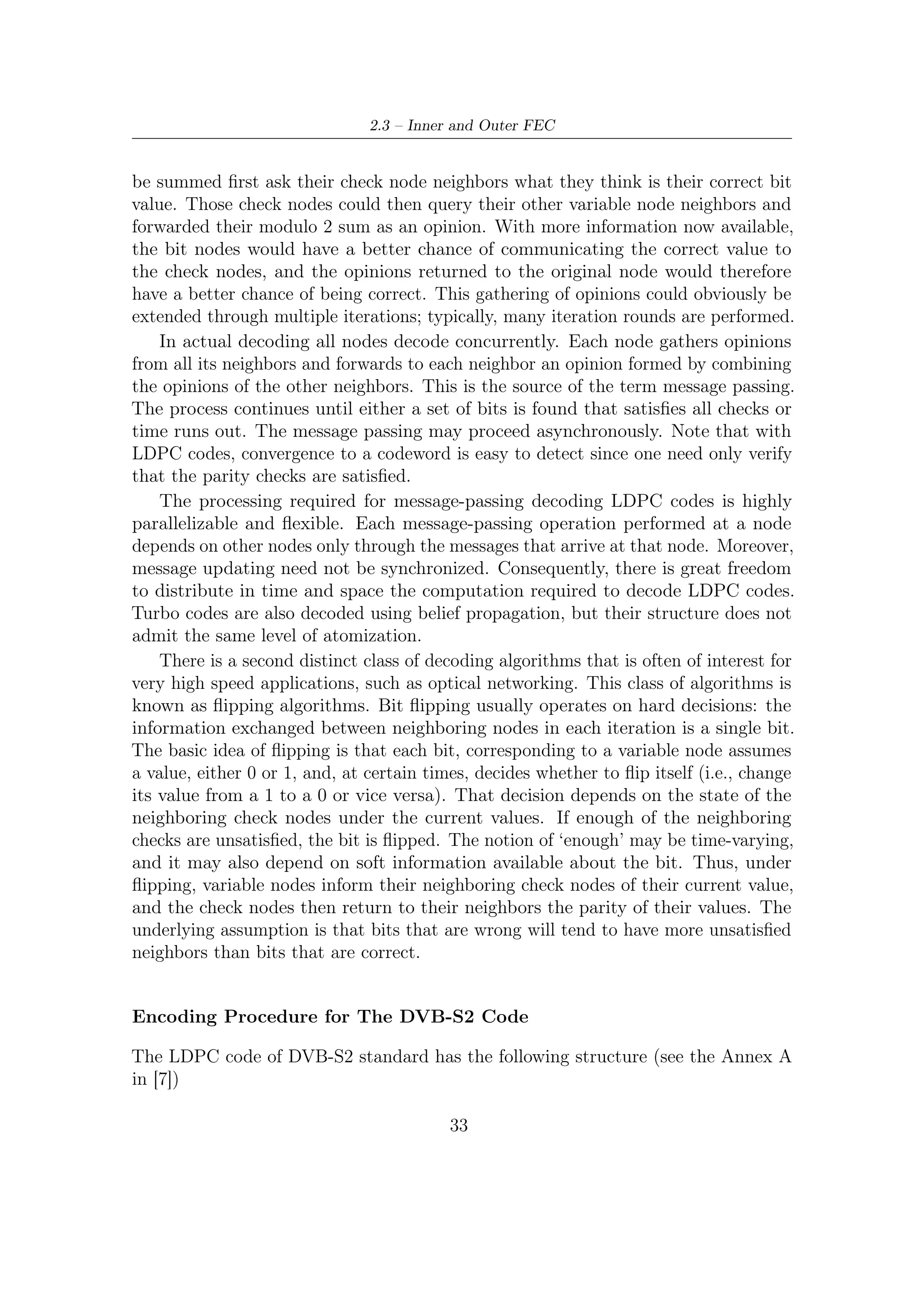 2 – DVB-S2 MODEM Concepts and Architecture




                                 H=      Hd Hp                                (2.14)
where Hd is an r × k matrix, and Hp is   a dual diagonal r × r matrix that is shown
below for example (r = 5)
                                                         
                                    1    0    0   0   0
                                  1     1    0   0   0   
                                                         
                           Hp =  0
                                        1    1   0   0   
                                                                             (2.15)
                                  0     0    1   1   0   
                                    0    0    0   1   1
The notation in use is the same employed as far in standard description, that is,
r = n − k represents the number of redundancy bits, n the codeword length, and k
the length of messages to be encoded. By now, it does not matter which rate LDPC
has: clearly H size change with coding rates and so its composition.
    Codewords, represented by vector x, can be divided in a systematic part, namely
s, and a part relevant to the redundancy (parity) bits, namely p, in a way such that
vector x can be expressed as x = (s, p)T . The encoding is accomplished by searching
the parity vector p which satisﬁes the (system) equation Hx = 0. This system, as
the x, can be divided in two contributes as follows

                        Hd s + Hp p = 0 or Hd s = Hp p = v                    (2.16)

which is obviously equivalent to that given before.
   So the encoding process can be carried out through two steps:
  1. Determine the auxiliary vector v = Hd s. The number of XOR operations to
     do is (n − k) · (dc − 1), where dc is the number of 1s in a row of Hd , which is
     constant in a regular LDPC.
  2. Determine the r parity bits by a back substitution, using the equation Hp p = v,
     i.e.,
                            p1 = v1
                                                                               (2.17)
                            pl = vl + pl−1 for l = 1, 2, . . . , r
     Here the number of operations (XOR) required is r − 1. This is actually a
     matrix inversion process, which can be almost costless executed because the
     matrix is bi-diagonal.
The encoder structure is shown in Figure 2.12. The overall number of operations to
be performed is n(1 − R)(dc − 1) (R, as usually indicated in the vast majority of
literature, is the code rate) and thus the encoder complexity grows linearly with n.
    The very regular structure of H matrix allows to minimize the amount of memory
to be allocated so as to succeed in storing the position of one in there even when

                                         34
 