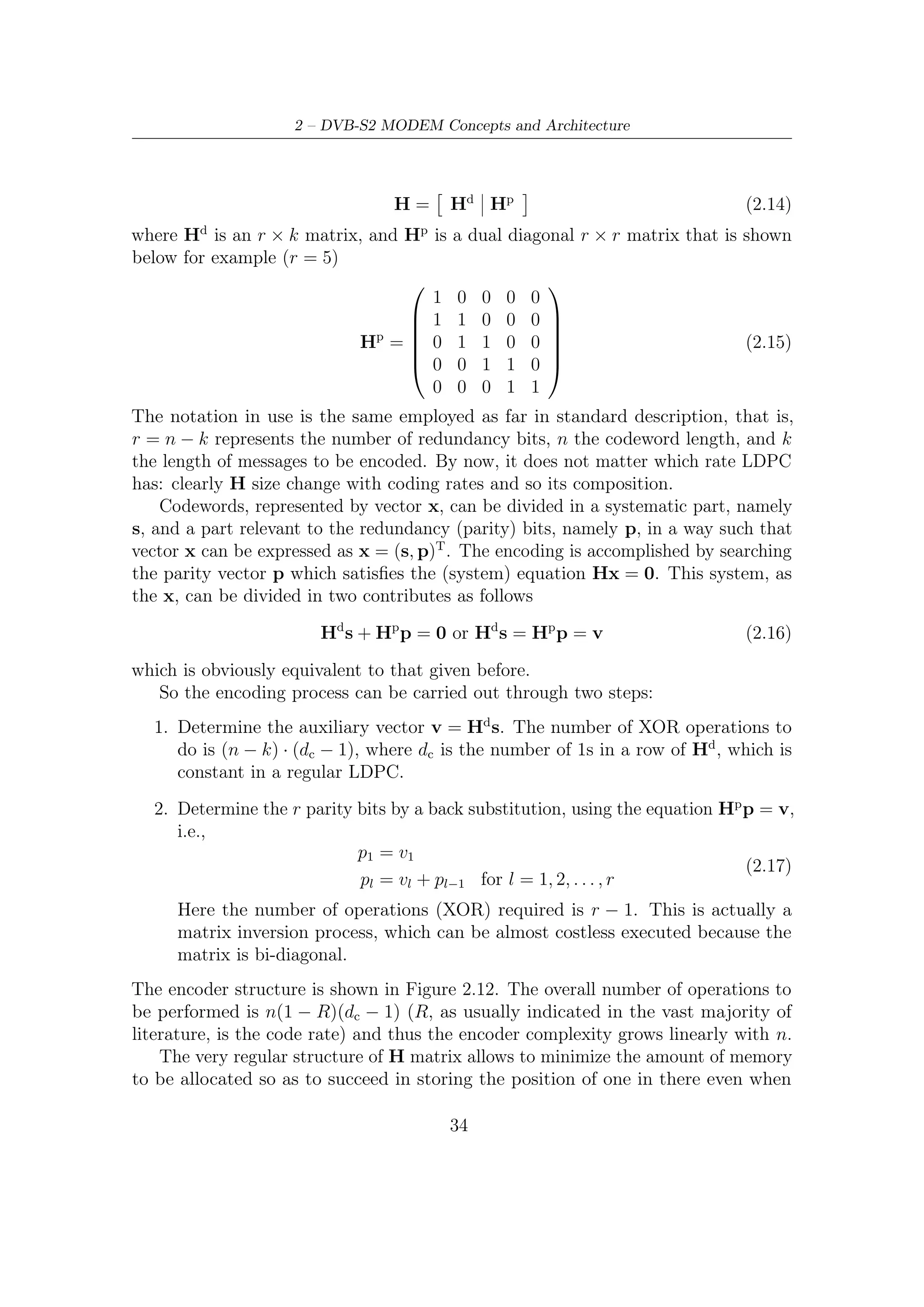2.3 – Inner and Outer FEC




              Figure 2.12: Encoding process of random-like LDPC codes

using the brute force to do that. However, the full matrix, during the encoding, is
recovered from compressed information, which is contained in dedicated tables for
each, of course, coding rate provided.
    For example, only the location of the ones in the ﬁrst column of Hd is described
by the table (in the ﬁrst table row) in the standard: the following 359 columns
are obtained through a cyclic shift of the ﬁrst column of a number of locations
starting from the ﬁrst column. In the same way, only the location of the ones in
the 361st column of H is described by the table (second table row) in the standard:
the following 359 columns are obtained via a cyclic shift of a number of locations
starting from the 361st column. This procedure is followed up to the last (k-th)
column of Hd .
    Let us now recall the procedure indicated by ETSI in [6]. The DVB-S2 LDPC en-
coder systematically encodes an information block of size kldpc , i = (i0 , i1 , i2 , . . . , ikldpc )
onto a codeword of size nldpc , c = (i0 , i1 , . . . , p0 , p1 , . . . , pnldpc −kldpc −1 ). The trans-
mission of codewords starts in the given order from i0 and ends with pnldpc −kldpc −1 .
LDPC code parameters (nldpc , kldpc ) are given in table These last two parameters
depend on the coding rate and the code block size, which may be either normal or
short.
    The procedure to calculate the parity bits for each kind of block is the following
    • Set all the parity bits to zero, that is, p0 = p1 = . . . = pnldpc −kldpc −1 = 0
    • Accumulate the ﬁrst information bit, namely i0 , at the parity address speciﬁed
      in the ﬁst row of Tables B1 through B8 in Annex B [6].
    • The structure of H matrix can be now exploited in this way: the second
      column, indicating over which element of the output the second information bit
      is accumulated, can be obtained by the ﬁrst column, and so on for the other
      columns. Hence
          – For the next 359 information bits accumulate im at parity bit addresses
            {x + (r mod 360 × q)} mod (nldpc − kldpc ) where x denotes the address

                                                 35
 