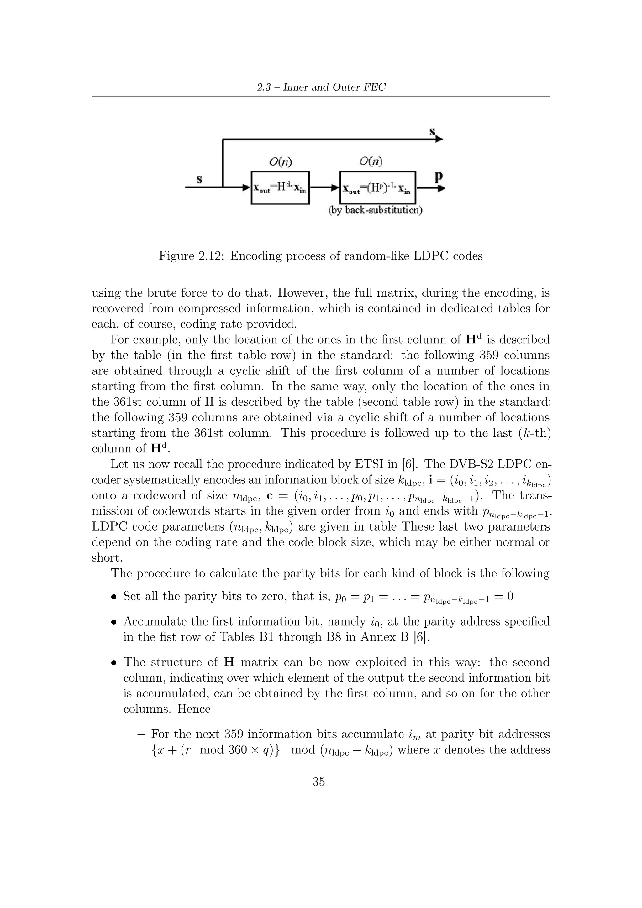 2 – DVB-S2 MODEM Concepts and Architecture


           of the parity bit accumulator corresponding to the ﬁrst bit i0 , and q is a
           code rate dependent constant speciﬁed in Table 7a in [6].
        – For the 361th information bit i360 , the addresses of parity bit accumulators
          are given in the second row of the tables B1 through B8 in Annex B
          [6]. In a similar way the addresses of the parity bit accumulators for
          the following 359 information bits, namely im , i = 361, 362, . . . , 719, are
          obtained using the formula {x + (r mod 360 × q)} mod (nldpc − kldpc )
          where x denotes the address of the parity bit accumulator corresponding
          to the information bit i360 , i.e., the entries in the second row of the tables
          B1 through B8 in Annex B [6].

   • In a similar manner, for every group of 360 new information bits, a new row
     from tables B1 through B8 in Annex B [6] are used to ﬁnd the addresses of the
     parity bit accumulators.

    After all of the information bits are exhausted, the ﬁnal parity bits are obtained
as follows (this is back substitution introduced before, now executed in-place, i.e.,
with no use of auxiliary vector):

   • Sequentially perform the following operations starting with i = 1

                         pi = pi + pi−1 , i = 0, 1, . . . , nldpc − kldpc − 1           (2.18)

   • Final content of pi , i = 0, 1, . . . , nldpc − kldpc − 1 is equal to the parity bit pi .

   Following considerations can be done:

  1. The sparse matrix Hd is constituted by NS sub-matrices (number of rows of
     tables B1 through B8) with r-rows and 360-columns, each of which is speciﬁed
     by a row of the tables B1 through B8; in detail, addresses of ones in the ﬁrst
     column of each matrices is speciﬁed by a row of these tables.

  2. Each column of the sub-matrices constituting Hd can be obtained via a cyclic
     shift of the ﬁrst column, in which the shift is of a number of positions (rows)
     equal to q. The shift is cyclic since it is reduced modulo m, the number of the
     rows of each sub-matrix.

  3. Hd has a ﬁxed number of ones per row (dc ), depending on coding rate.

  4. Number of ones per column in each sub-matrix is not ﬁxed; tables B1 through
     B8 in fact has col1 columns in the ﬁrst row1 rows and col2 columns for row2
     (=NS -row1) rows; this means that ﬁrst row1 sub-matrices of Hd have col1
     ones per column, while row2 sub-matrices have col2 ones per column.

                                             36
 