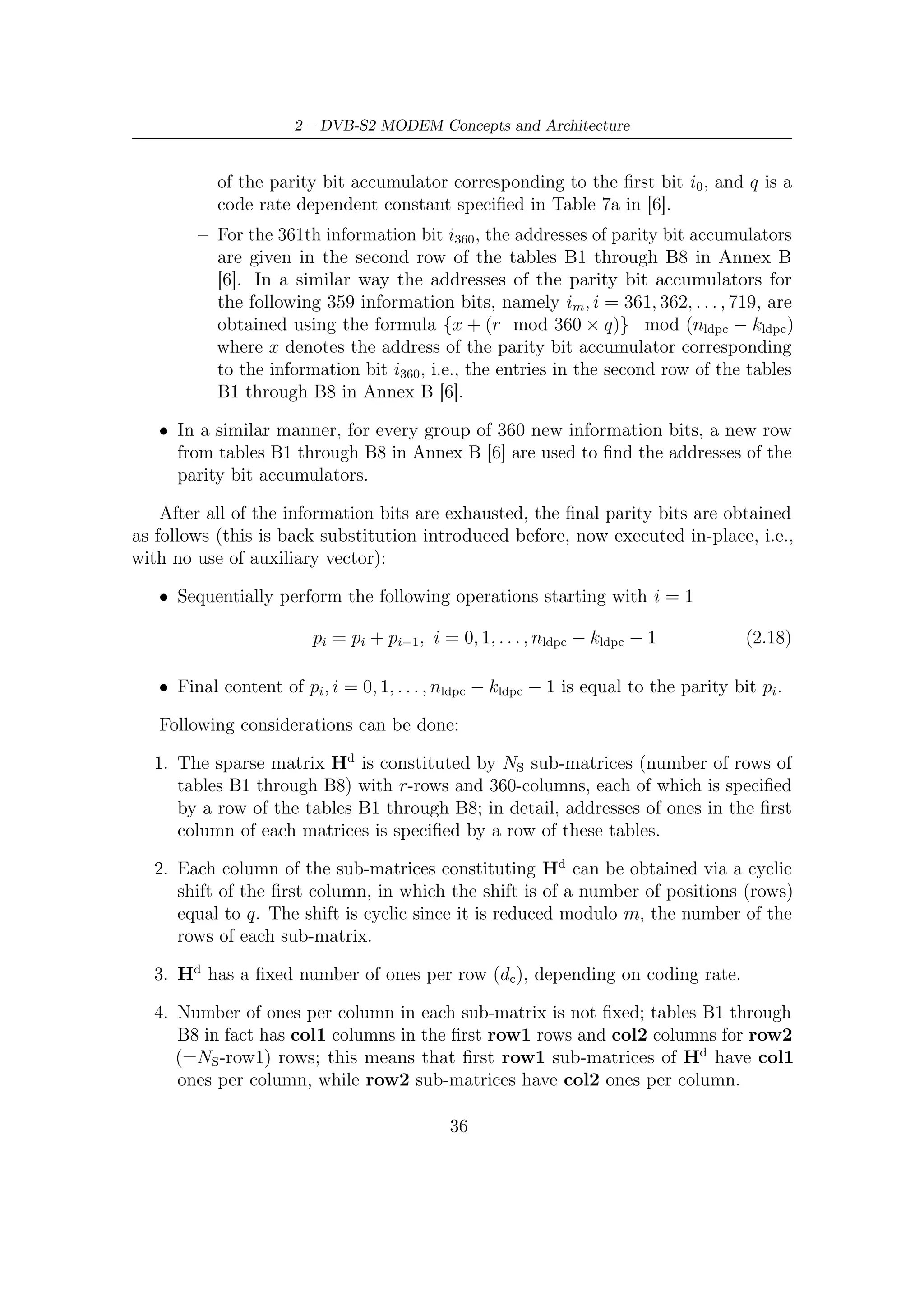 2.3 – Inner and Outer FEC




        Figure 2.13: Regularity properties of the LDPC generation matrix


  5. Hp is a r × r bi-diagonal matrix.

   The code rate dependant constant q (introduced in paragraph before) allows a
division of total number r of check equations in q congruence classes; each of them
has 360 equations (r = 360 · q). From this point of view and considering tables
associated to LDPC coding procedure, a parity check equation can be identiﬁed by a
couple of parameters R and Q: the congruence class (Rx ) and the position (Qx ) in
the congruence class. These parameters are obtained from following relations:

                                Rx = Bx mod q                               (2.19a)
                                     Bx
                                Qx =                                       (2.19b)
                                      q

where Bx is a generic element of address tables B1 trough B8, 0 < R < q − 1 and
0 < Q < 359. These tables are used to address systematic bits to the corresponding
check equation.
   All parameters of the encoding procedure are summarized in Table 2.6, where in
order from left to right we have:

                                         37
 