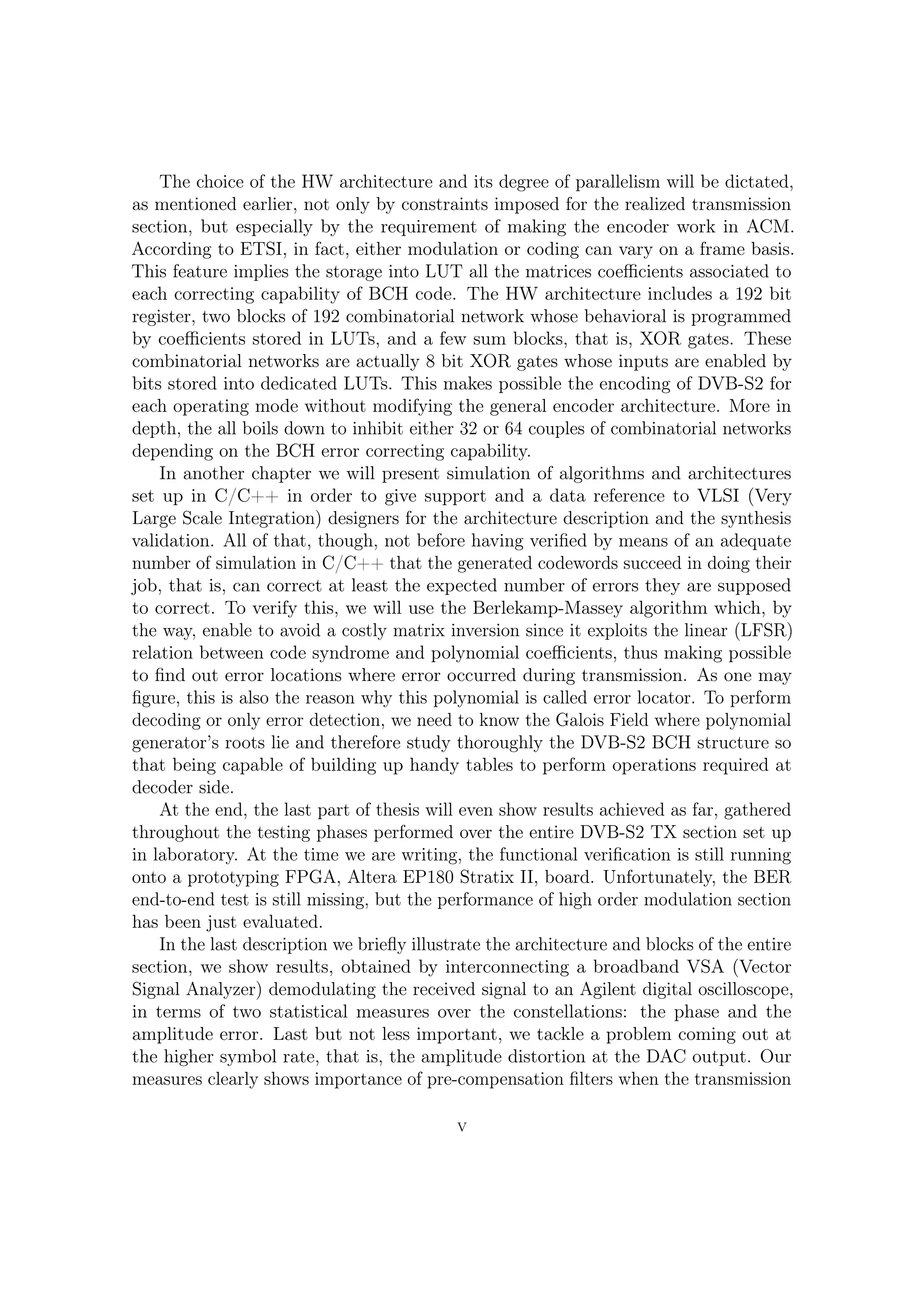 The choice of the HW architecture and its degree of parallelism will be dictated,
as mentioned earlier, not only by constraints imposed for the realized transmission
section, but especially by the requirement of making the encoder work in ACM.
According to ETSI, in fact, either modulation or coding can vary on a frame basis.
This feature implies the storage into LUT all the matrices coeﬃcients associated to
each correcting capability of BCH code. The HW architecture includes a 192 bit
register, two blocks of 192 combinatorial network whose behavioral is programmed
by coeﬃcients stored in LUTs, and a few sum blocks, that is, XOR gates. These
combinatorial networks are actually 8 bit XOR gates whose inputs are enabled by
bits stored into dedicated LUTs. This makes possible the encoding of DVB-S2 for
each operating mode without modifying the general encoder architecture. More in
depth, the all boils down to inhibit either 32 or 64 couples of combinatorial networks
depending on the BCH error correcting capability.
    In another chapter we will present simulation of algorithms and architectures
set up in C/C++ in order to give support and a data reference to VLSI (Very
Large Scale Integration) designers for the architecture description and the synthesis
validation. All of that, though, not before having veriﬁed by means of an adequate
number of simulation in C/C++ that the generated codewords succeeding in doing
their job, that is, correcting at least the expected number of errors they are supposed
to correct. To check that, we will use the Berlekamp-Massey algorithm which, by
the way, enable to avoid a costly matrix inversion since it exploits the linear (LFSR)
relation between code syndrome and polynomial coeﬃcients, thus making possible
to ﬁnd out error locations where error occurred during transmission. Needless to
say, for that reason, this polynomial is called error locator. To perform decoding or
only error detection, we need to know the Galois Field where polynomial generator’s
roots lay and therefore study thoroughly the DVB-S2 BCH structure so that being
capable of building up handy tables to perform operations required at decoder side.
    At the end, the last part of thesis will even show results achieved as far, gathered
throughout the testing phases performed over the entire DVB-S2 TX section set up
in laboratory. At the time we are writing, the functional veriﬁcation is still running
onto a prototyping FPGA, Altera EP180 Stratix II, board. Unfortunately, the BER
end-to-end test is still missing, but the performance of high order modulation section
has been just evaluated.
    In the last description we brieﬂy illustrate the architecture and blocks of the entire
section, we show results, obtained by interconnecting a broadband VSA (Vector Signal
Analyzer) demodulating the received signal to an Agilent digital oscilloscope, in
terms of two statistical measure over the constellations: the phase and the amplitude
error. Last but not less important, we tackle a problem coming out at the higher
symbol rate, that is, the amplitude distortion at the DAC output. Our measures
clearly shows importance of pre-compensation ﬁlters when the transmission rate
become higher.

                                            V
 
