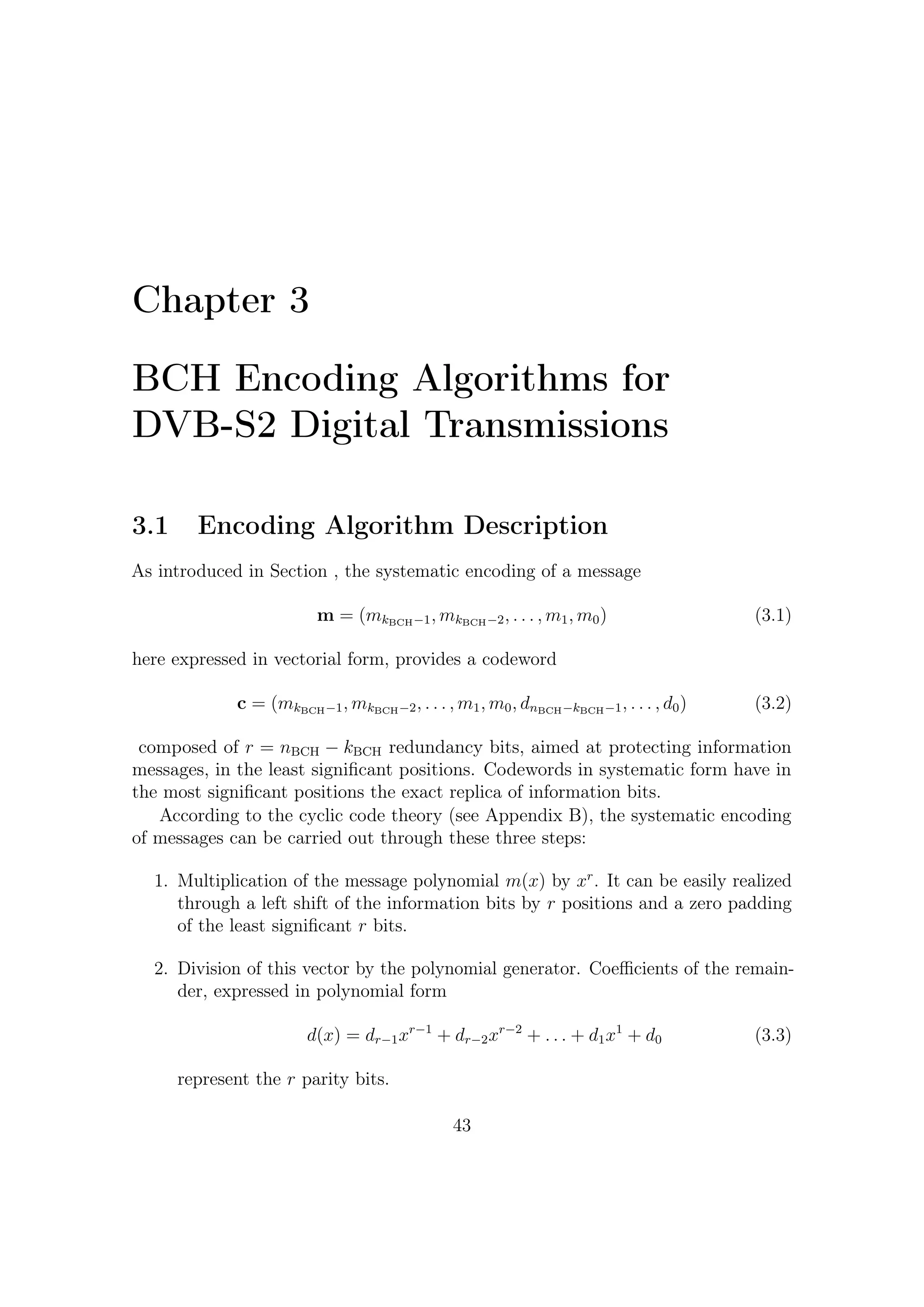 3 – BCH Encoding Algorithms for DVB-S2 Digital Transmissions


   3. Finally, as also stated in Section A.1,
                                           xr m(x) − d(x)                                   (3.4)
       provides a codeword. Furthermore, since we are in GF (2) and thus −d(x) =
       d(x), the expression (3.4) can be rewritten as
                                           xr m(x) + d(x)                                   (3.5)

    A signal ﬂow diagram of a possible polynomial division implementer is given in
Figure 3.1. This kind of architecture is usually called Linear Feedback Shift Register
because of the feedback wire connecting the last stage with the ﬁrst stage of the
register. We shall show that the LSFR can succeed in computing the remainder (or
parity) bits. This linear system provides instant-by-instant quotient and remainder
bits together.
    It is possible to demonstrate that this LFRS yields at each sampling instant
the temporary remainder bits, which in turns have to be updated at the next time
instant. Let us give an intuitive proof of this only focusing on the remainder bits
(state) evolution of LFSR. Hereafter we will work only with polynomial coeﬃcients
in GF(2), even if generalizations in other base ﬁelds1 are straightforward (e.g. see
[9, 21, 15, 12]) .
    The binary digits in register, after a certain number of computation cycles
required (by now it does not matter how many cycles are required), represent the
remainder of division. It is useful to observe that taking the remainder after division
by g(z) = z 4 + z 2 + 1 is as imposing z 4 = z 2 + 12 . This operation is performed by
the feedback and taps (i.e. those represented as g1 , gr−1 in Figure 3.1) of the LFSR.
    Since degree of g(z) is 4, the shift register length must be 4 (the remainder of
division is a polynomial of degree r = 3, which thus have 4 coeﬃcients) as well
as the second taps (i.e. g2 ) must be enabled. If the message, from MSB to LSB,
m(z) = z 8 + z 4 enters the ﬁrst sum (modulo 2) node, we have a delay line between
entering bit and bit in x3 equals to 4. This means that by the feedback wire and
taps enabling/disabling all the polynomial coeﬃcients are relatively summed with
those of the same degree. When, for example, a z 8 generates the partial result
r(z) = (1 + z 2 ) corresponding to z 4 (1 + z 2 ) at the ﬁfth time instant, the entering
coeﬃcient is relevant to degree 4 and then must be summed with the one carried by
the feedback wire in order to update x0 .
    Using the equivalent polynomial notation, let us describe the temporal sequence
of all the operations performed.
   1
     Very synthetically, multiplier and adder in LFSR shown in Figure 3.2 have to implement these
operation in Galois arithmetic.
   2
     Over the real ﬁeld, for example, taking the remainder after division by 4 of any number is as
imposing 4 = 0 so that 13mod4 = 1 because 13 can be thought as 4 × 3 + 1 and, given that 4 = 0,
then the remainder is 1.


                                               44
 