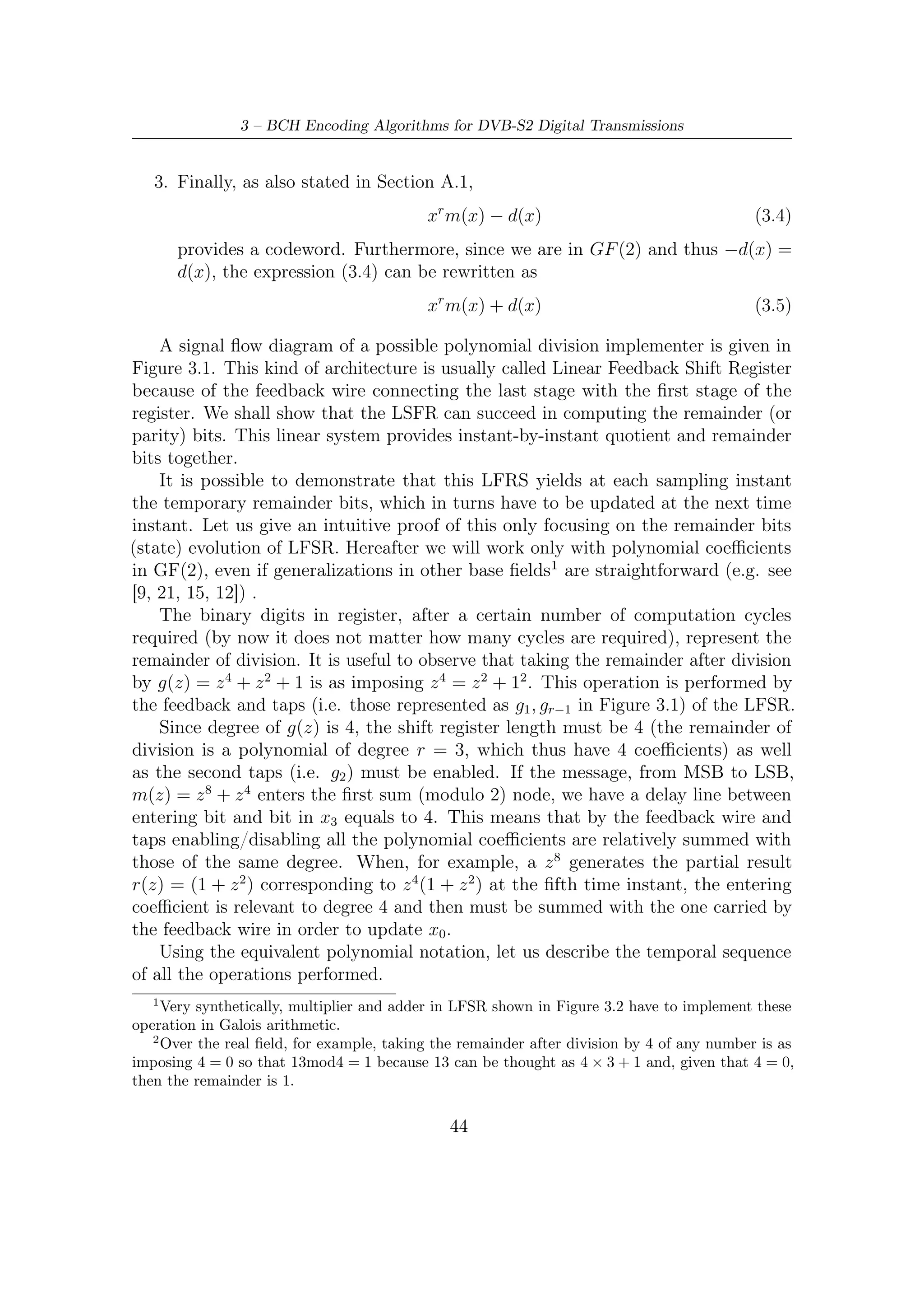 3.1 – Encoding Algorithm Description


  1. All the register ﬂip ﬂops are set to 0. Coeﬃcient of z 8 enter x0 , so determining
     x = (1, 0, 1, 0). We can represent the polynomial division together with digits
     in the ﬂip ﬂops by the following expression

                             (r1 (z) = 1 + 0 · z 1 + 0 · z 2 + 0 · z 3 ) · z 8

       where ri (z) represent the partial remainder at i-th iteration.

  2.
                  (r2 (z) = 0 + 1 · z 1 + 0 · z 2 + 0 · z 3 ) · z 7 + (m2 (z) = 0 · z 7 )

  3.
                  (r3 (z) = 0 + 0 · z 1 + 1 · z 2 + 0 · z 3 ) · z 6 + (m3 (z) = 0 · z 6 )

  4.
                  (r4 (z) = 0 + 0 · z 1 + 0 · z 2 + 1 · z 3 ) · z 5 + (m4 (z) = 0 · z 5 )

  5. Here we have (r5 (z) = 1 + 0 · z 1 + 1 · z 2 + 0 · z 3 ) · z 4 + (m5 (z) = 1 · z 4 ) and then

                             (r5 (z) = 0 + 0 · z 1 + 1 · z 2 + 0 · z 3 ) · z 4

  6.
                  (r6 (z) = 0 + 0 · z 1 + 0 · z 2 + 1 · z 3 ) · z 3 + (m6 (z) = 0 · z 3 )

  7.
                  (r7 (z) = 1 + 0 · z 1 + 1 · z 2 + 0 · z 3 ) · z 2 + (m7 (z) = 0 · z 2 )

  8.
                  (r8 (z) = 0 + 1 · z 1 + 0 · z 2 + 1 · z 3 ) · z 1 + (m8 (z) = 0 · z 1 )

  9.
                  (r9 (z) = 1 + 0 · z 1 + 0 · z 2 + 0 · z 3 ) · z 0 + (m9 (z) = 0 · z 0 )
       r(z) = r9 (z) corresponding to x = (1, 0, 0, 0) is also the result of division by
       g(z).

The key observation to be made in order to understand the encoding process is
interpreting each delay tier as the degree of a polynomial (like z-transform).
    For the architecture in Figure 3.2, analogous observations upon delay tier between
input and output can be made. Here the entering coeﬃcients are summed with the
maximum degree coeﬃcients of the partial remainder ri (z) at each clock cycle, and
thus the delay tier is exactly 0. If the result of this sum is 1 then the feedback is
enabled, else it does not. As we shall show in the next section, the choice of feeding
the shift register by the right-hand side allows us to achieve better performance.

                                               45
 