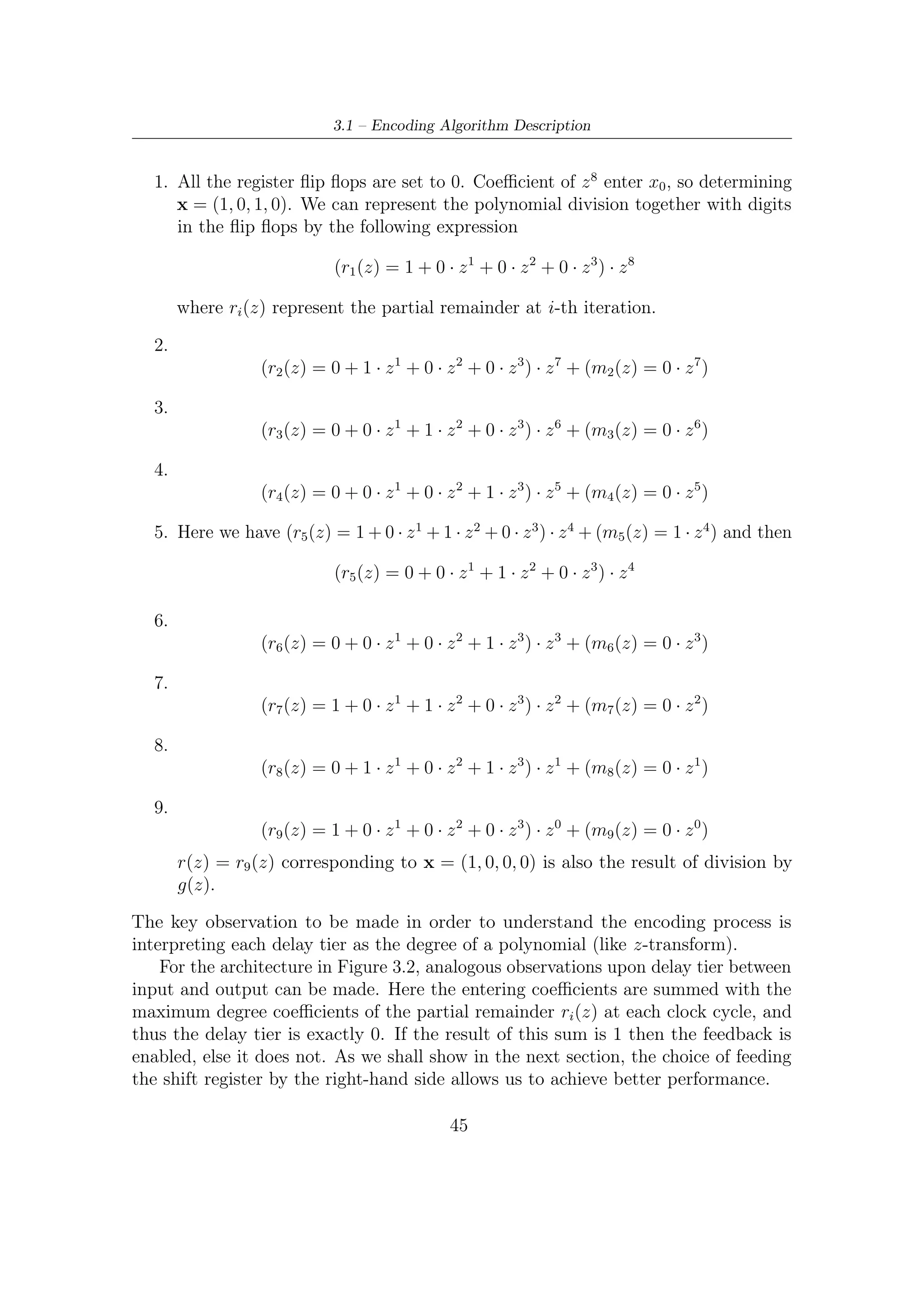 3 – BCH Encoding Algorithms for DVB-S2 Digital Transmissions


3.2      Serial Architectures
A problem not yet dealt with is how (and when) the parity bits, once computed, can
be extracted from the register. As shown in the previous section, LFSR in Figure 3.1
gives the parity bits as all the bits of message-zero-padded, m(x)xr , enter the ﬁst
sum (modulo 2) node. Therefore, provided that the remainder after division can be
fetched and stored in a single clock tick, this LFSR takes nBCH clock cycles to yield
the wanted result.
    It is interesting to notice that only at a certain discrete time instant (they further-
more fall periodically) the registers of LFSR contain redundancy bits representing
the remainder after division. This drawback prevents this type of architecture from
working serially because results of division algorithm have to be properly fetched
and stored in any other register when the parity bits are ready.
    As just noticed, architecture in Figure 3.1 is slightly unsuitable for a serial
systematic encoder since results of divisions (redundancy bits) have to be read in
parallel at every (j + 1)nBCH instant for j = 0, 1, 2 . . .. This can be technically
performed, but however the architecture would not be serial anymore. Nevertheless,
these facts will become quite interesting in parallelization of the architecture.
    On the other hand, a mere serial hardware architecture is illustrated in Figure 3.2.
Diﬀerently from above, here the encoder is fed by the opposite side, thus immediately
enabling the feedback, allowing the structure so devised to yield the remainder at
every (j + 1)kBCH instead of (j + 1)nBCH for j = 0, 1, 2 . . .. This permits to read
serially parity bits and, besides, set (each register is reset) the device so as to make
it ready to encode properly next incoming bit streams. Serial encoding in systematic
form is accomplished (see Figure 3.2) by:


 Systematic Bits Transmission and Parity Computation For clock cycles 1
     to kBCH , the information bits are transmitted in the natural order (switch S2
     in position 2), while also feeding the shift register, to allow parity bits to be
     calculated in the Linear Feedback Shift Register (LFSR) (to that purpose,
     switch S1 must be on, activating the feedback mode).

Parity Bits Transmission For clock cycles kBCH + 1 to nBCH , the parity bits in
     the LFSR are transmitted (switch S2 in position 1) and the LFSR feedback
     mode is switched oﬀ (by setting S1 oﬀ).


    From the above timing consideration, it follows that the latter architecture,
spending kBCH clock cycles against nBCH , performs more eﬃciently encoding in case
of parallel fetching of the parity bits, as we shall see later on.

                                           46
 