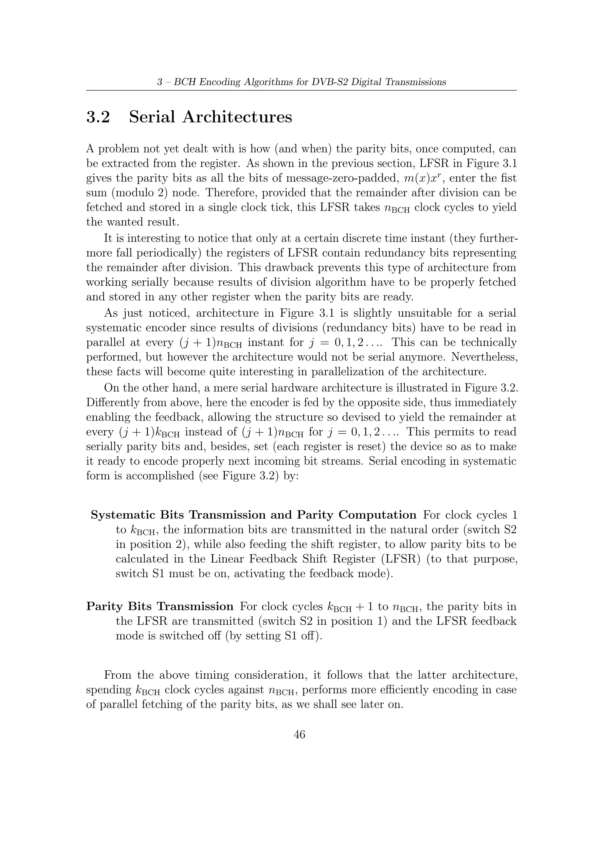 3.3 – Encoding Algorithms for Parallel Architectures



    Linear Feedback Shift Register



                        g1            g2                       gr−1

    u(i)           x0            x1            x2                         xr−1



Figure 3.1: Linear Feedback Shift Register architecture implementing the polynomial
division in nBCH clock cycles




Figure 3.2: Serial encoder architecture based on LFSR (systematic encoding): it
implements the systematic encoding of any codeword in nbch clock ticks. At the end
of each message encoding, encoder does not require a reset of the state register and
thus is ready to immediately encode a new incoming message.

3.3        Encoding Algorithms for Parallel Architectures
3.3.1      Modelling System
From the theory of control we know that any linear system, fed by an input signal
u(i) can be described by the following system of linear equation
                                  y(i) = Cx(i) + Du(i)                           (3.6a)
                              x(i + 1) = Ax(i) + Bu(i)                           (3.6b)
                                         47
 