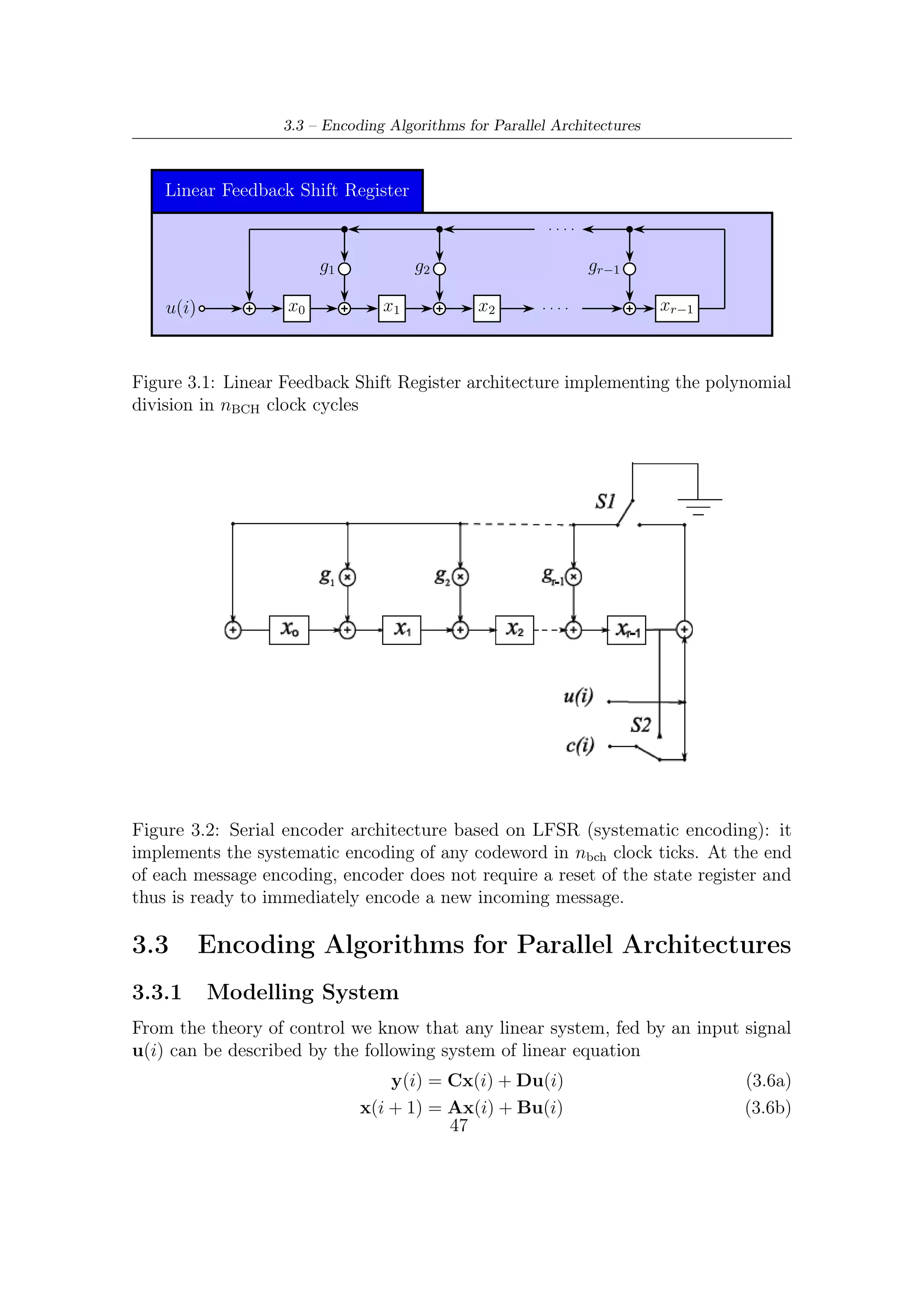 3 – BCH Encoding Algorithms for DVB-S2 Digital Transmissions


where (3.6a) expresses its outcomes y(i) at each sampling (discrete) instant, while
(3.6b) describes its trajectory of state x(i), i.e., the state evolution of the linear
system in question. Without descending in further details, we shall particularize
both equations for the linear feedback shift register shown in Figure 3.1 and, starting
from them, ﬁnd equations relevant to an architecture with a p degree of parallelism.
We shall notice that they will perfectly match with system (3.6).
    The Linear Feedback Shift Register (LFSR) depicted in Figure 3.1 is a linear
system, and thus can be described by the well known output equation expressing
y(i), the scalar output, and the state transition equation expressing the vector state
x(i) as a function of the discrete time i

                                  y(i) = cx(i) + d · u(i)                       (3.7a)
                              x(i + 1) = Ax(i) + bu(i)                          (3.7b)

    In particular, for the desired parallel BCH encoding procedure, we are only
interested in the (state) vector
                                                                    T
                     x(i) =    x0 (i) x1 (i) . . . . . . xr−1 (i)                (3.8)

and in its temporal evolution/transition because x(i) represents the parity bits after
the required number of computation cycles. Thus, hereafter we shall focus only
on (3.7b). The scalar u(i) indicates the input at the sampling instant i, as put in
evidence in Figure 3.1 and Figure 3.2. The matrix A models the state evolution of
the system in absence of external stimulus (i.e., u(i) = 0), and thus is usually called
the state transition matrix. For analogous reasons, the column vector b is called as
the input-to-state transfer relationship.
   The form of A, b depends uniquely on the position of taps and connections in the
LFSR. In other words, that form is strongly dependent on the selected architecture
implementing the encoding algorithm. More precisely, the matrix A depends on the
taps collocations of LSFR, whereas vector b depends on where the input/s is/are
connected to the system.
   Now, referring to the LFSR architecture depicted in Figure 3.1, which can yield
the redundancy bits after nBCH clock cycles, we can write, on the one hand,
                                                               
                       0 0 . . . 0 g0                              1
                     1 0 . . . 0 g1                            0 
                     .                                         . 
              A =  . 1 . . . 0 g2 
                       .                                    b= . .              (3.9)
                                                               
                         .
                          . ... .  .   . 
                                       .
                                                                . 
                                                                 . 
                         .        .   .                           .
                       0 0 . . . 1 gr−1                            0
where A, r by r state transition square matrix, contains in the last column the
polynomial generator coeﬃcient except for its coeﬃcient of maximum degree. On

                                          48
 