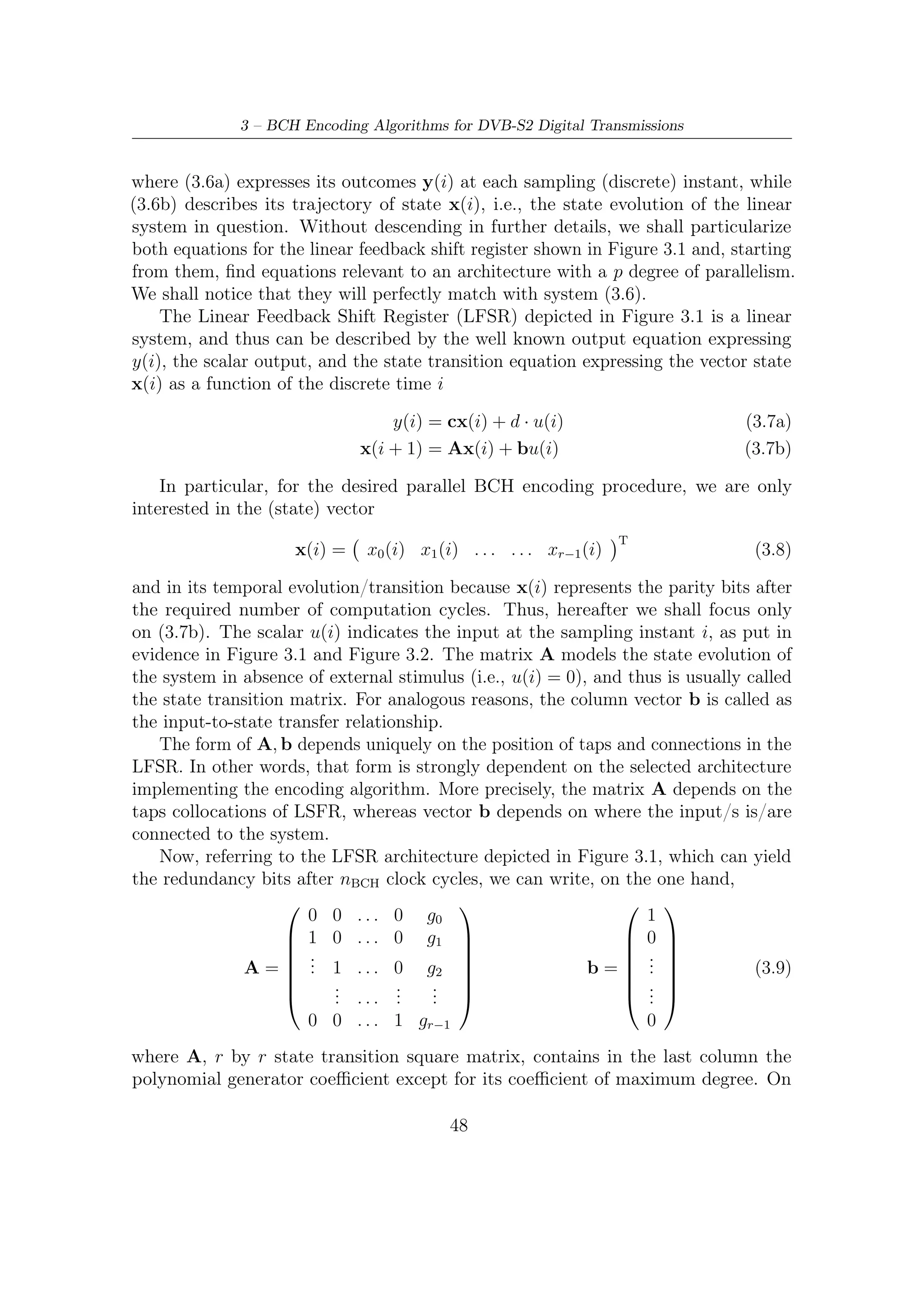 3.3 – Encoding Algorithms for Parallel Architectures


the other hand, column vector b of length r gives a mathematical representation of
the physical input-to-system connections.
   As introduced in Section 3.2, the adoption of the architecture in Figure 3.2
permits to save some clock ticks. Not surprisingly, only b has changed its form
whereas the representation of matrix A given in (3.9) still holds. Since inputs enter
now from the right-hand side, we have the new column vector
                                              
                                           g0
                                       g1 
                                       . 
                                  b= .    .                                  (3.10)
                                              
                                       . 
                                       .  .
                                          gr−1

which models – as before – the input incidence on the system state.

3.3.2    Parallel Linear System Description
In the previous section we have brieﬂy described a possible model of system which
can be easily exploited in parallelizing a general serial architecture with a degree of
parallelism p. Starting from (3.7b) and applying instant-by-instant and recursively
the following substitutions

                       x(i) = Ax(i − 1) + bu(i − 1)
                   x(i − 1) = Ax(i − 2) + bu(i − 2)
                          .
                          .
                          .
               x(i − p + 1) = Ax(i − p) + bu(i − p)
                       x(i) = A [Ax(i − 2) + bu(i − 2)] + bu(i)
                            = A2 x(i − 2) + Abu(i − 2) + bu(k − 1)

we can observe that the evolution of this system at a generic sampling instant i
depends on
   • the state vector relevant to a generic former instant;

   • a set of former inputs whose cardinality is equal to the diﬀerence among the
     current time index and the former instant selected.
    This is equivalent, from an architectural implementation point of view, in feed-
ing the encoding processor by a set of parallel inputs, associating to each of the
multiple input wires a diﬀerent (multiple) time instant. Hence, parallelization is
straightforwardly achieved.

                                           49
 
