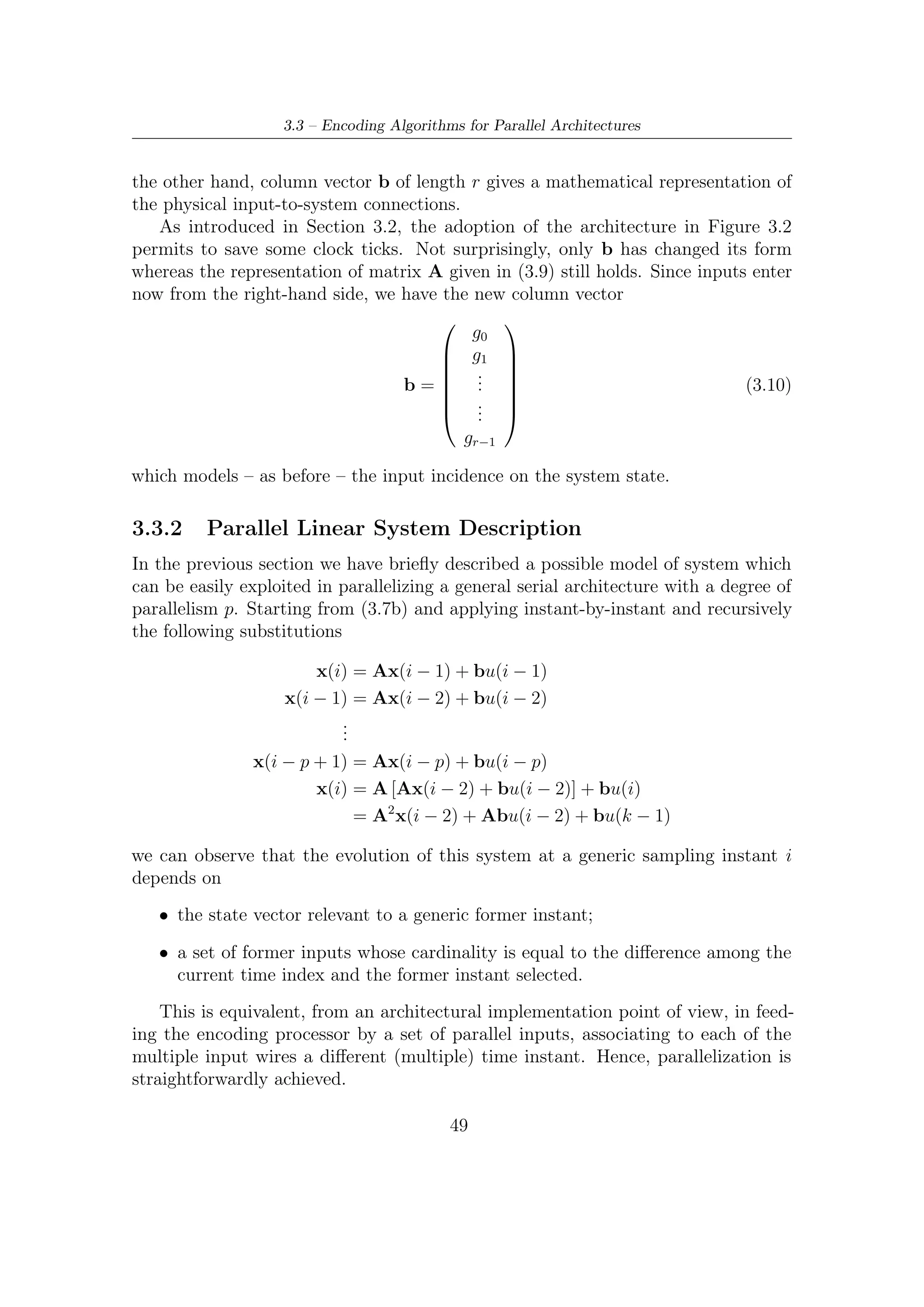 3 – BCH Encoding Algorithms for DVB-S2 Digital Transmissions


   Returning to the above expression, the system evolution for a generic degree of
parallelism p is modelled by the following state equation
                                              p−1
                        x(i) = Ap (i − p) +         Ak bu(i − k − 1)            (3.11)
                                              k=0

Now, setting the column vectors Ak b as follows

                              b Ab . . . Ap−2 b Ap−1 b                          (3.12)

we can deﬁne a new r by p Bp matrix which represent the incidence of the last p
inputs
                                                                  T
            u(ip) = u(ip − 1) u(ip − 2) . . . . . . u [p(i − 1))]        (3.13)
on the system evolution. Considering both (3.12) and (3.13), we can therefore rewrite
the state equation (3.11) as

                           x(ip) = Ap x [(i − 1)p] + Bp u(ip)                   (3.14)
                  p−1
where the sum     k=0   Ak bu(i − k − 1) has just been replaced by the above matrices
product.

3.3.3    Matrices Structure and Properties
In every practical case, the wanted degree of parallelism is strictly less than the
number of registers containing the remainder bits at the end of every bit stream
processing. For this reason, in this section we shall describe the main characteristics
of matrices Ap and Bp only within the range 0 < p ≤ r of our interest.
   Therefore for a generic degree p (within the above speciﬁed range) we have

                                              0 C1
                                   Ap =                                         (3.15)
                                              I C2

where

   • 0 represents a null p × p matrix;

   • I represent a square r − p by r − p identity matrix;

   • C1 is a p × p matrix where each row represents the combinatorial connections
     (1 when it is active, 0 otherwise) between last and ﬁrst p bits of vector x(i);

   • C2 is a (r − p) × p matrix where each row represents the combinatorial connec-
     tions between last p bits and the remaining bits of the vector x(i)

                                          50
 