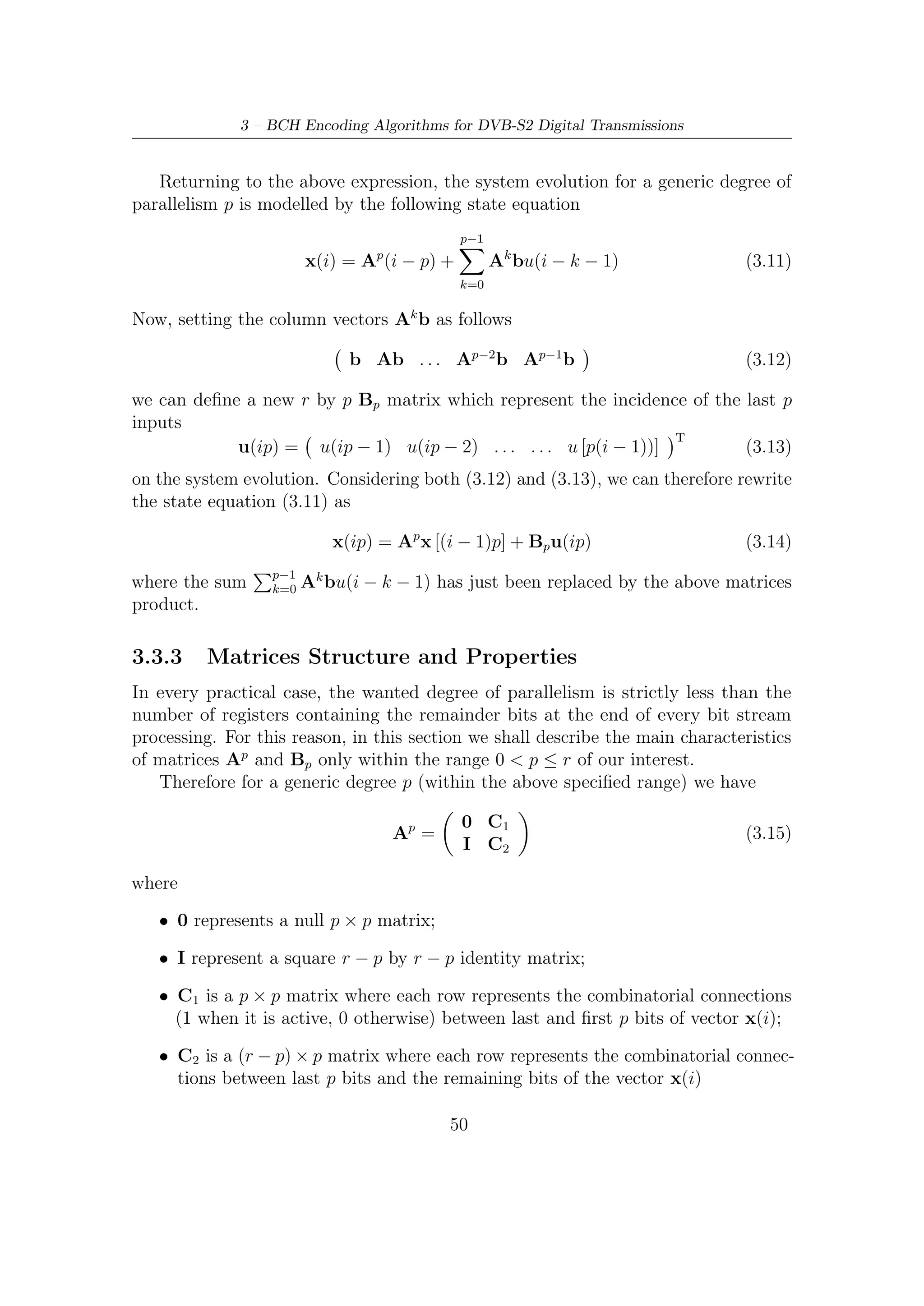 3.3 – Encoding Algorithms for Parallel Architectures


   Diﬀerently from Ap matrix, Bp as well as b (as just said in Section 3.3.1) is strictly
dependent on where inputs are. Referencing to the LFSR architecture depicted in
Figure 3.1, we have therefore
                                            I
                                  Bp =                                            (3.16)
                                            0

in case on which the feedback starts at least (depends on the position of the ﬁrst
                          r
one in the message) after p clock ticks (supposing that p is a divisor of r). Identity
matrix has size p × p. For example, for a BCH(7, 15) with a degree of parallelism
p = 5 3 we get

                                                                                      
                 0    0     0   1   1   0   1   0                   1   0   0    0   0
          
                0    0     0   0   1   1   0   1   
                                                    
                                                              
                                                                   0   1   0    0   0   
                                                                                         
          
                0    0     0   0   0   1   1   0   
                                                    
                                                              
                                                                   0   0   1    0   0   
                                                                                         
        5
                0    0     0   0   0   0   1   1                 0   0   0    1   0   
       A =                                             B5 =                              (3.17)
          
                0    0     0   1   1   0   1   1   
                                                    
                                                              
                                                                   0   0   0    0   1   
                                                                                         
          
                1    0     0   0   1   1   0   1   
                                                    
                                                              
                                                                   0   0   0    0   0   
                                                                                         
                0    1     0   1   1   1   0   0                 0   0   0    0   0   
                 0    0     1   1   0   1   0   0                   0   0   0    0   0

    As just shown, the structure of above matrix B5 is quite trivial. This result is
a direct consequence of the way by which we have deﬁned Bp in (3.12). Because
of simple nature of vector b (which has only a one on the ﬁrst row), the products
between it and increasing powers of A can be obtained by selecting the ﬁrst column
of the ﬁrst p powers A0 = I, A1 , A2 , . . . Ap−1 of state matrix. In other words, Bp
can be conveniently expressed as

                     I(1 : ,1) A(1 : ,1) . . . Ap−2 (1 : ,1) Ap−1 (1 : ,1)                   (3.18)

where a notation as X(1 :, j) indicates the j-th column of any matrix. In our case
we have then to select each ﬁrst column of matrices in (3.18).
    The matrix Bp in (3.17) becomes non-structured as the shift register are fed on
the opposite side relatively to ﬁrst and less eﬃcient architecture shown previously
(Figure 3.1). In fact, taking into account the new deﬁnition (3.10) of column vector
b relevant to the positions of inputs into the system, we get a new Bp matrix which,
diﬀerently from the previous, does not show any property of regularity. In other
words, this new matrix has no longer the trivial form shown in (3.17).
   3
    The degree of parallelism must be a divisor of numbers of clock ticks to encode a codeword.
This architecture spends a number of ticks equal to 15 (codeword length) and therefore p can be 5.


                                                    51
 